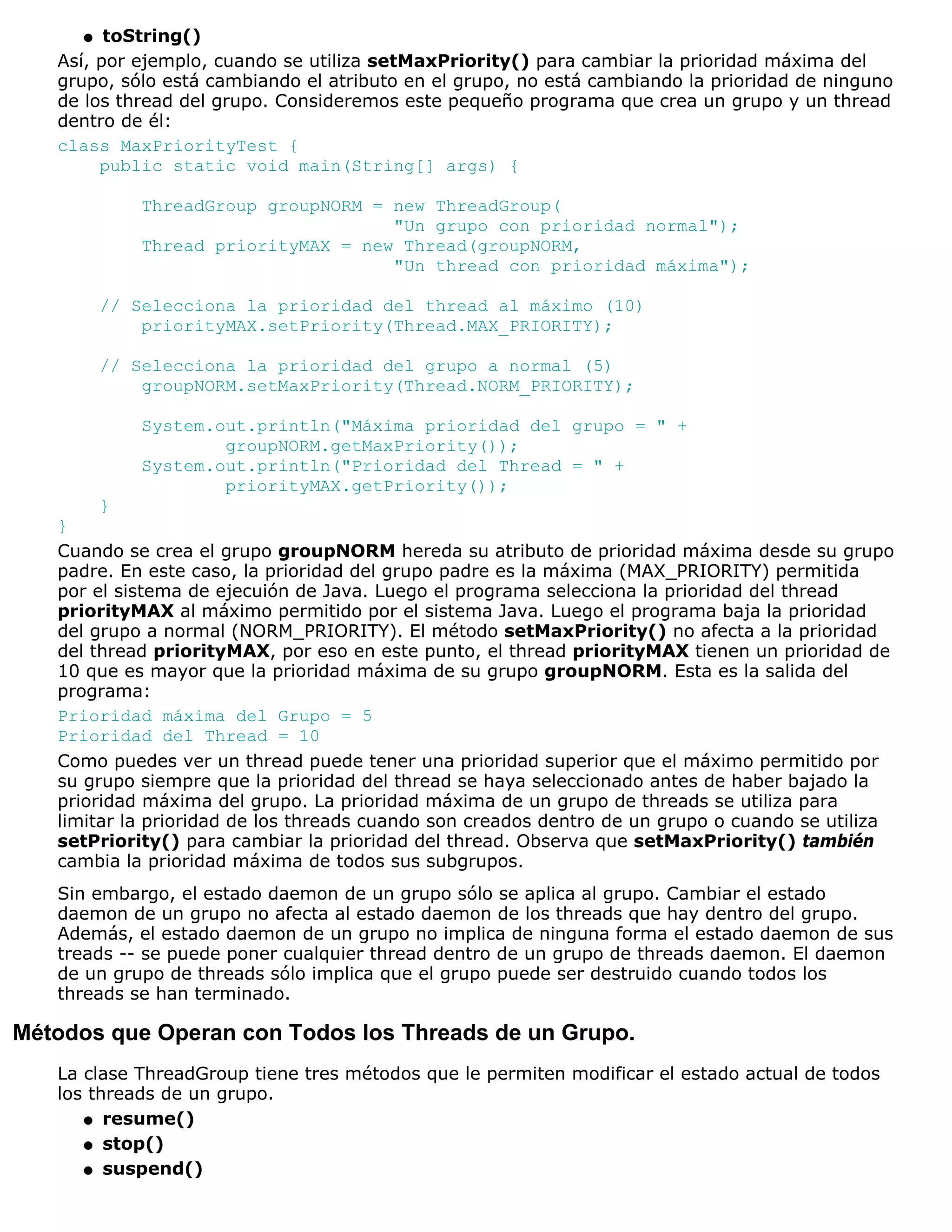 q  toString()
   Así, por ejemplo, cuando se utiliza setMaxPriority() para cambiar la prioridad máxima del
   grupo, sólo está cambiando el atributo en el grupo, no está cambiando la prioridad de ninguno
   de los thread del grupo. Consideremos este pequeño programa que crea un grupo y un thread
   dentro de él:
   class MaxPriorityTest {
        public static void main(String[] args) {

              ThreadGroup groupNORM = new ThreadGroup(
                                      "Un grupo con prioridad normal");
              Thread priorityMAX = new Thread(groupNORM,
                                      "Un thread con prioridad máxima");

          // Selecciona la prioridad del thread al máximo (10)
              priorityMAX.setPriority(Thread.MAX_PRIORITY);

          // Selecciona la prioridad del grupo a normal (5)
              groupNORM.setMaxPriority(Thread.NORM_PRIORITY);

              System.out.println("Máxima prioridad del grupo = " +
                      groupNORM.getMaxPriority());
              System.out.println("Prioridad del Thread = " +
                      priorityMAX.getPriority());
        }
   }
   Cuando se crea el grupo groupNORM hereda su atributo de prioridad máxima desde su grupo
   padre. En este caso, la prioridad del grupo padre es la máxima (MAX_PRIORITY) permitida
   por el sistema de ejecuión de Java. Luego el programa selecciona la prioridad del thread
   priorityMAX al máximo permitido por el sistema Java. Luego el programa baja la prioridad
   del grupo a normal (NORM_PRIORITY). El método setMaxPriority() no afecta a la prioridad
   del thread priorityMAX, por eso en este punto, el thread priorityMAX tienen un prioridad de
   10 que es mayor que la prioridad máxima de su grupo groupNORM. Esta es la salida del
   programa:
   Prioridad máxima del Grupo = 5
   Prioridad del Thread = 10
   Como puedes ver un thread puede tener una prioridad superior que el máximo permitido por
   su grupo siempre que la prioridad del thread se haya seleccionado antes de haber bajado la
   prioridad máxima del grupo. La prioridad máxima de un grupo de threads se utiliza para
   limitar la prioridad de los threads cuando son creados dentro de un grupo o cuando se utiliza
   setPriority() para cambiar la prioridad del thread. Observa que setMaxPriority() también
   cambia la prioridad máxima de todos sus subgrupos.
   Sin embargo, el estado daemon de un grupo sólo se aplica al grupo. Cambiar el estado
   daemon de un grupo no afecta al estado daemon de los threads que hay dentro del grupo.
   Además, el estado daemon de un grupo no implica de ninguna forma el estado daemon de sus
   treads -- se puede poner cualquier thread dentro de un grupo de threads daemon. El daemon
   de un grupo de threads sólo implica que el grupo puede ser destruido cuando todos los
   threads se han terminado.

Métodos que Operan con Todos los Threads de un Grupo.
   La clase ThreadGroup tiene tres métodos que le permiten modificar el estado actual de todos
   los threads de un grupo.
      q resume()

      q stop()

      q suspend()
 