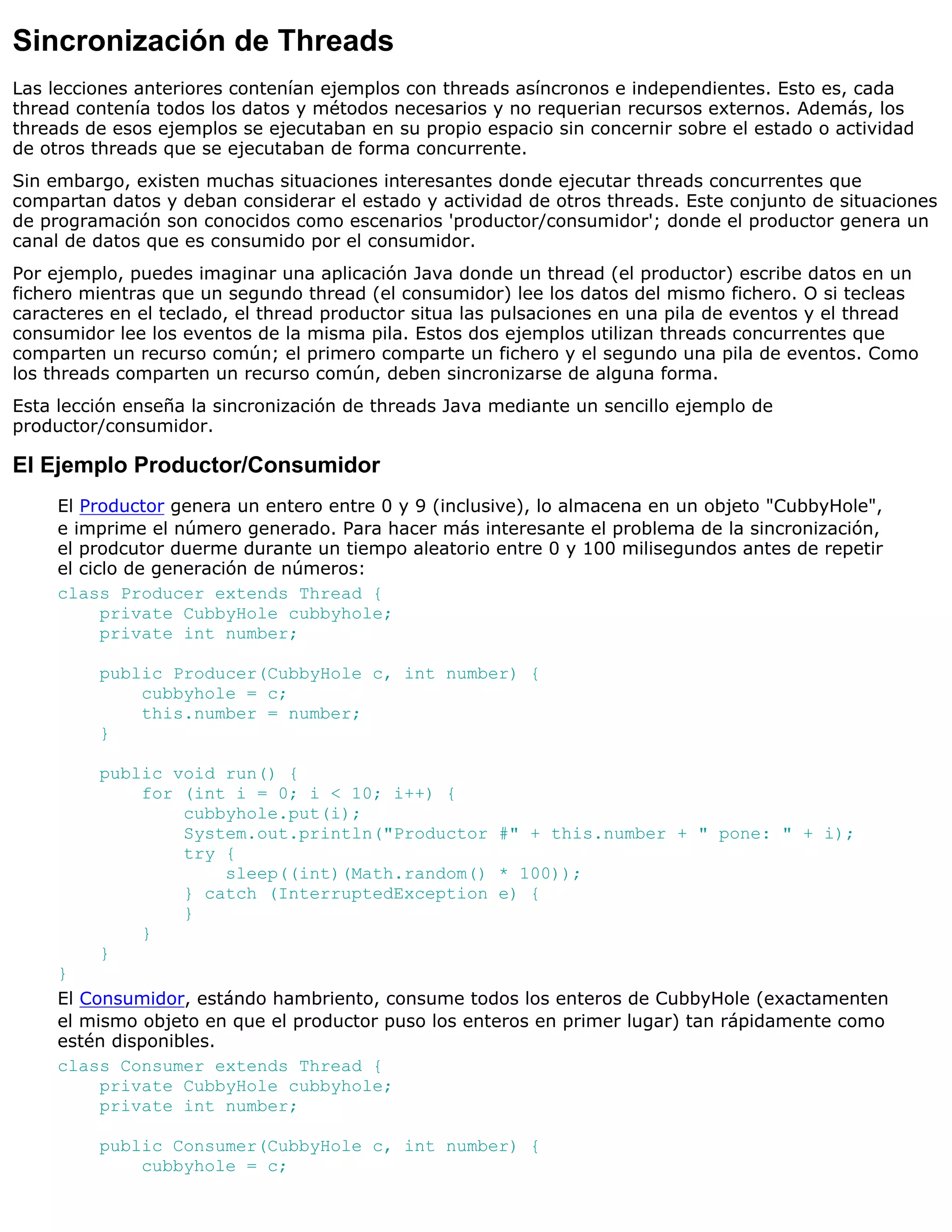 Sincronización de Threads
Las lecciones anteriores contenían ejemplos con threads asíncronos e independientes. Esto es, cada
thread contenía todos los datos y métodos necesarios y no requerian recursos externos. Además, los
threads de esos ejemplos se ejecutaban en su propio espacio sin concernir sobre el estado o actividad
de otros threads que se ejecutaban de forma concurrente.
Sin embargo, existen muchas situaciones interesantes donde ejecutar threads concurrentes que
compartan datos y deban considerar el estado y actividad de otros threads. Este conjunto de situaciones
de programación son conocidos como escenarios 'productor/consumidor'; donde el productor genera un
canal de datos que es consumido por el consumidor.
Por ejemplo, puedes imaginar una aplicación Java donde un thread (el productor) escribe datos en un
fichero mientras que un segundo thread (el consumidor) lee los datos del mismo fichero. O si tecleas
caracteres en el teclado, el thread productor situa las pulsaciones en una pila de eventos y el thread
consumidor lee los eventos de la misma pila. Estos dos ejemplos utilizan threads concurrentes que
comparten un recurso común; el primero comparte un fichero y el segundo una pila de eventos. Como
los threads comparten un recurso común, deben sincronizarse de alguna forma.
Esta lección enseña la sincronización de threads Java mediante un sencillo ejemplo de
productor/consumidor.

El Ejemplo Productor/Consumidor
     El Productor genera un entero entre 0 y 9 (inclusive), lo almacena en un objeto "CubbyHole",
     e imprime el número generado. Para hacer más interesante el problema de la sincronización,
     el prodcutor duerme durante un tiempo aleatorio entre 0 y 100 milisegundos antes de repetir
     el ciclo de generación de números:
     class Producer extends Thread {
           private CubbyHole cubbyhole;
           private int number;

         public Producer(CubbyHole c, int number) {
             cubbyhole = c;
             this.number = number;
         }

         public void run() {
             for (int i = 0; i < 10; i++) {
                 cubbyhole.put(i);
                 System.out.println("Productor #" + this.number + " pone: " + i);
                 try {
                     sleep((int)(Math.random() * 100));
                 } catch (InterruptedException e) {
                 }
             }
         }
     }
     El Consumidor, estándo hambriento, consume todos los enteros de CubbyHole (exactamenten
     el mismo objeto en que el productor puso los enteros en primer lugar) tan rápidamente como
     estén disponibles.
     class Consumer extends Thread {
          private CubbyHole cubbyhole;
          private int number;

         public Consumer(CubbyHole c, int number) {
             cubbyhole = c;
 