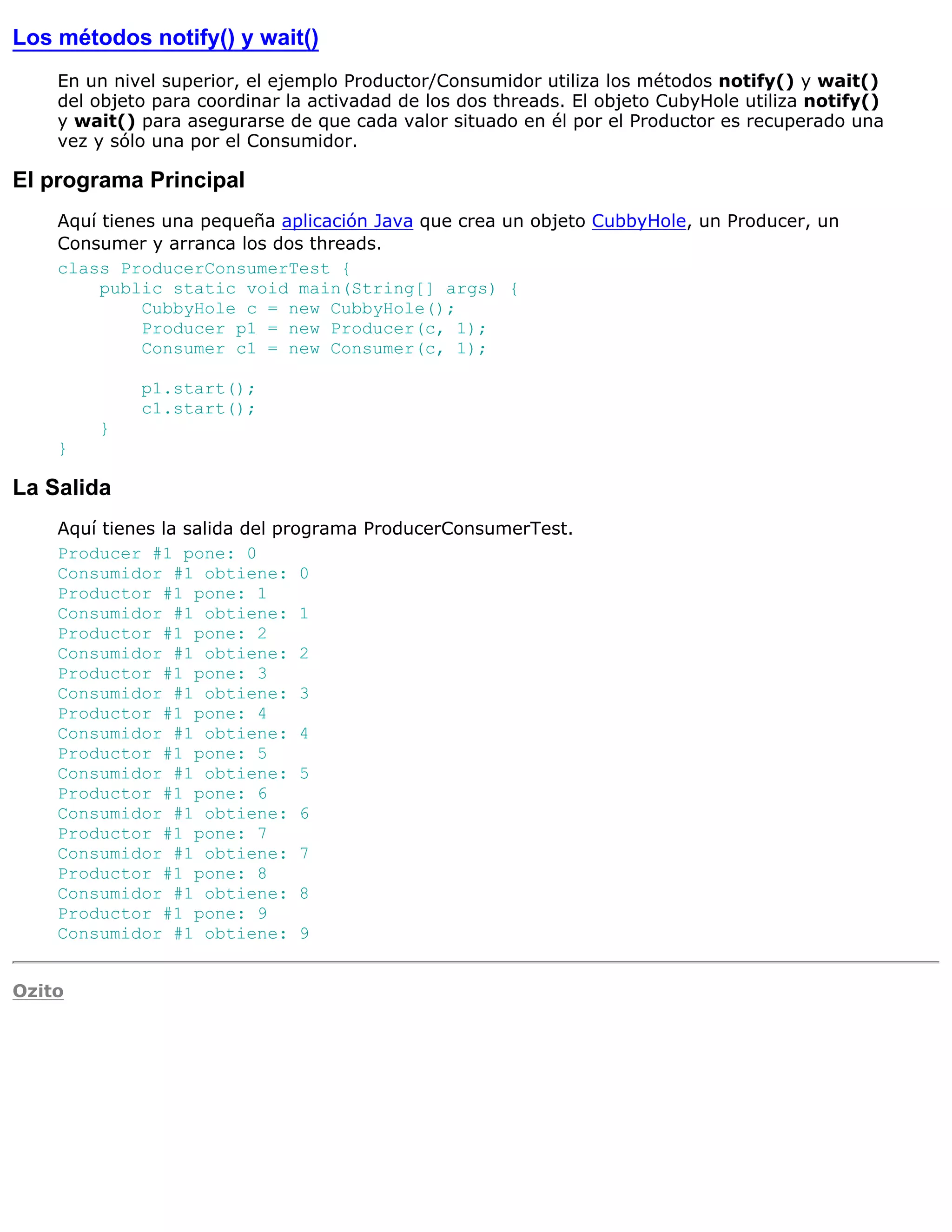 Los métodos notify() y wait()
    En un nivel superior, el ejemplo Productor/Consumidor utiliza los métodos notify() y wait()
    del objeto para coordinar la activadad de los dos threads. El objeto CubyHole utiliza notify()
    y wait() para asegurarse de que cada valor situado en él por el Productor es recuperado una
    vez y sólo una por el Consumidor.

El programa Principal
    Aquí tienes una pequeña aplicación Java que crea un objeto CubbyHole, un Producer, un
    Consumer y arranca los dos threads.
    class ProducerConsumerTest {
         public static void main(String[] args) {
              CubbyHole c = new CubbyHole();
              Producer p1 = new Producer(c, 1);
              Consumer c1 = new Consumer(c, 1);

             p1.start();
             c1.start();
        }
    }

La Salida
    Aquí tienes la salida del programa ProducerConsumerTest.
    Producer #1 pone: 0
    Consumidor #1 obtiene: 0
    Productor #1 pone: 1
    Consumidor #1 obtiene: 1
    Productor #1 pone: 2
    Consumidor #1 obtiene: 2
    Productor #1 pone: 3
    Consumidor #1 obtiene: 3
    Productor #1 pone: 4
    Consumidor #1 obtiene: 4
    Productor #1 pone: 5
    Consumidor #1 obtiene: 5
    Productor #1 pone: 6
    Consumidor #1 obtiene: 6
    Productor #1 pone: 7
    Consumidor #1 obtiene: 7
    Productor #1 pone: 8
    Consumidor #1 obtiene: 8
    Productor #1 pone: 9
    Consumidor #1 obtiene: 9


Ozito
 