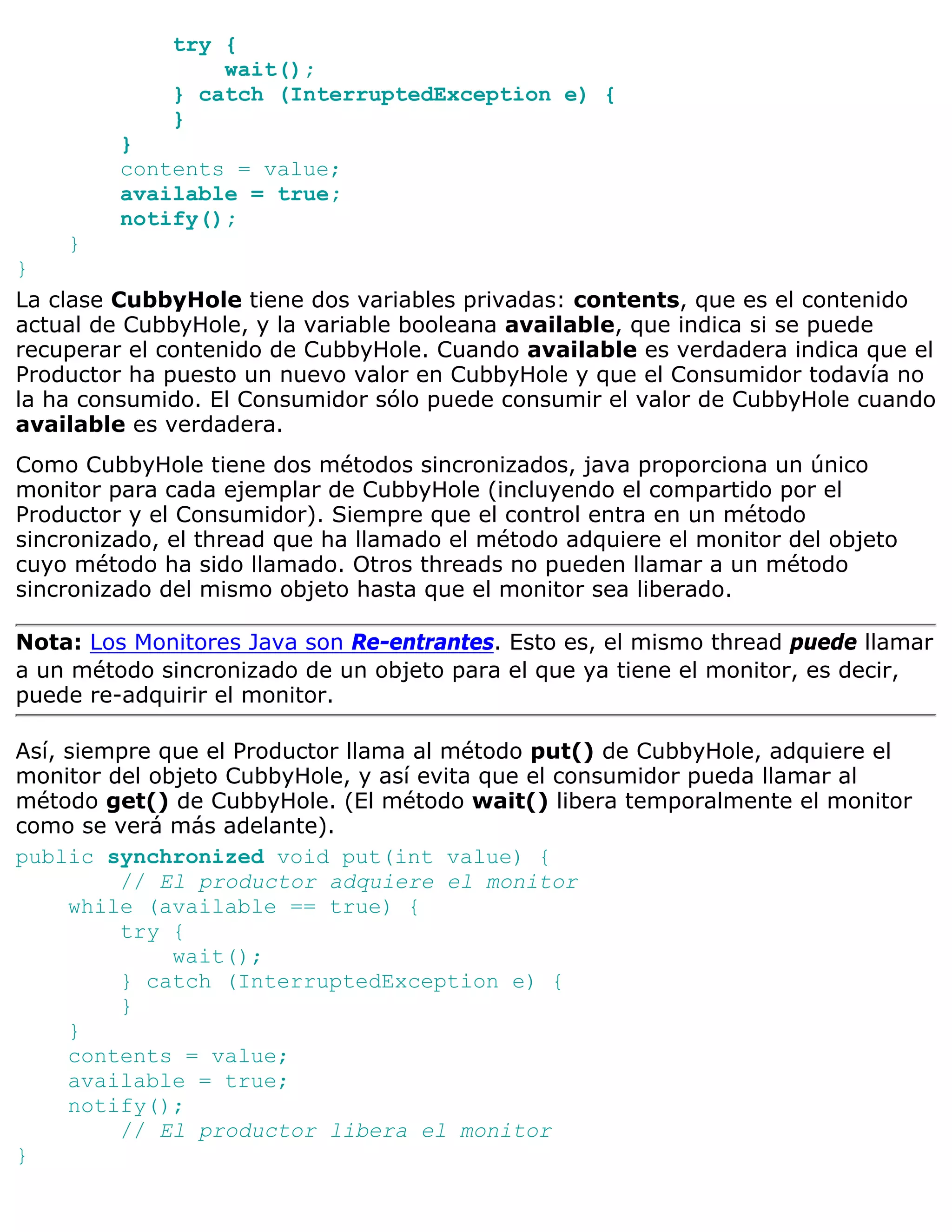 try {
                  wait();
              } catch (InterruptedException e) {
              }
         }
         contents = value;
         available = true;
         notify();
    }
}
La clase CubbyHole tiene dos variables privadas: contents, que es el contenido
actual de CubbyHole, y la variable booleana available, que indica si se puede
recuperar el contenido de CubbyHole. Cuando available es verdadera indica que el
Productor ha puesto un nuevo valor en CubbyHole y que el Consumidor todavía no
la ha consumido. El Consumidor sólo puede consumir el valor de CubbyHole cuando
available es verdadera.
Como CubbyHole tiene dos métodos sincronizados, java proporciona un único
monitor para cada ejemplar de CubbyHole (incluyendo el compartido por el
Productor y el Consumidor). Siempre que el control entra en un método
sincronizado, el thread que ha llamado el método adquiere el monitor del objeto
cuyo método ha sido llamado. Otros threads no pueden llamar a un método
sincronizado del mismo objeto hasta que el monitor sea liberado.

Nota: Los Monitores Java son Re-entrantes. Esto es, el mismo thread puede llamar
a un método sincronizado de un objeto para el que ya tiene el monitor, es decir,
puede re-adquirir el monitor.

Así, siempre que el Productor llama al método put() de CubbyHole, adquiere el
monitor del objeto CubbyHole, y así evita que el consumidor pueda llamar al
método get() de CubbyHole. (El método wait() libera temporalmente el monitor
como se verá más adelante).
public synchronized void put(int value) {
         // El productor adquiere el monitor
     while (available == true) {
         try {
              wait();
         } catch (InterruptedException e) {
         }
     }
     contents = value;
     available = true;
     notify();
         // El productor libera el monitor
}
 