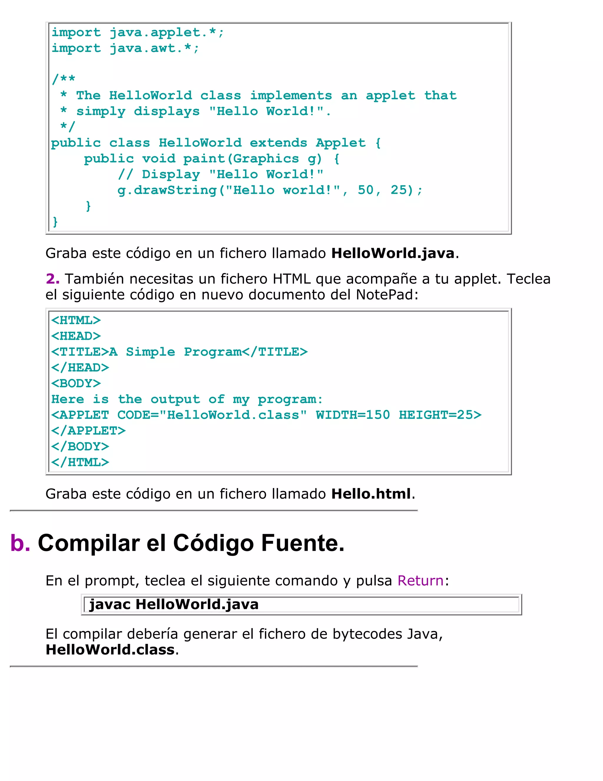 import java.applet.*;
   import java.awt.*;

   /**
     * The HelloWorld class implements an applet that
     * simply displays "Hello World!".
     */
   public class HelloWorld extends Applet {
        public void paint(Graphics g) {
            // Display "Hello World!"
            g.drawString("Hello world!", 50, 25);
        }
   }

   Graba este código en un fichero llamado HelloWorld.java.
   2. También necesitas un fichero HTML que acompañe a tu applet. Teclea
   el siguiente código en nuevo documento del NotePad:
   <HTML>
   <HEAD>
   <TITLE>A Simple Program</TITLE>
   </HEAD>
   <BODY>
   Here is the output of my program:
   <APPLET CODE="HelloWorld.class" WIDTH=150 HEIGHT=25>
   </APPLET>
   </BODY>
   </HTML>

   Graba este código en un fichero llamado Hello.html.


b. Compilar el Código Fuente.
   En el prompt, teclea el siguiente comando y pulsa Return:
         javac HelloWorld.java

   El compilar debería generar el fichero de bytecodes Java,
   HelloWorld.class.
 
