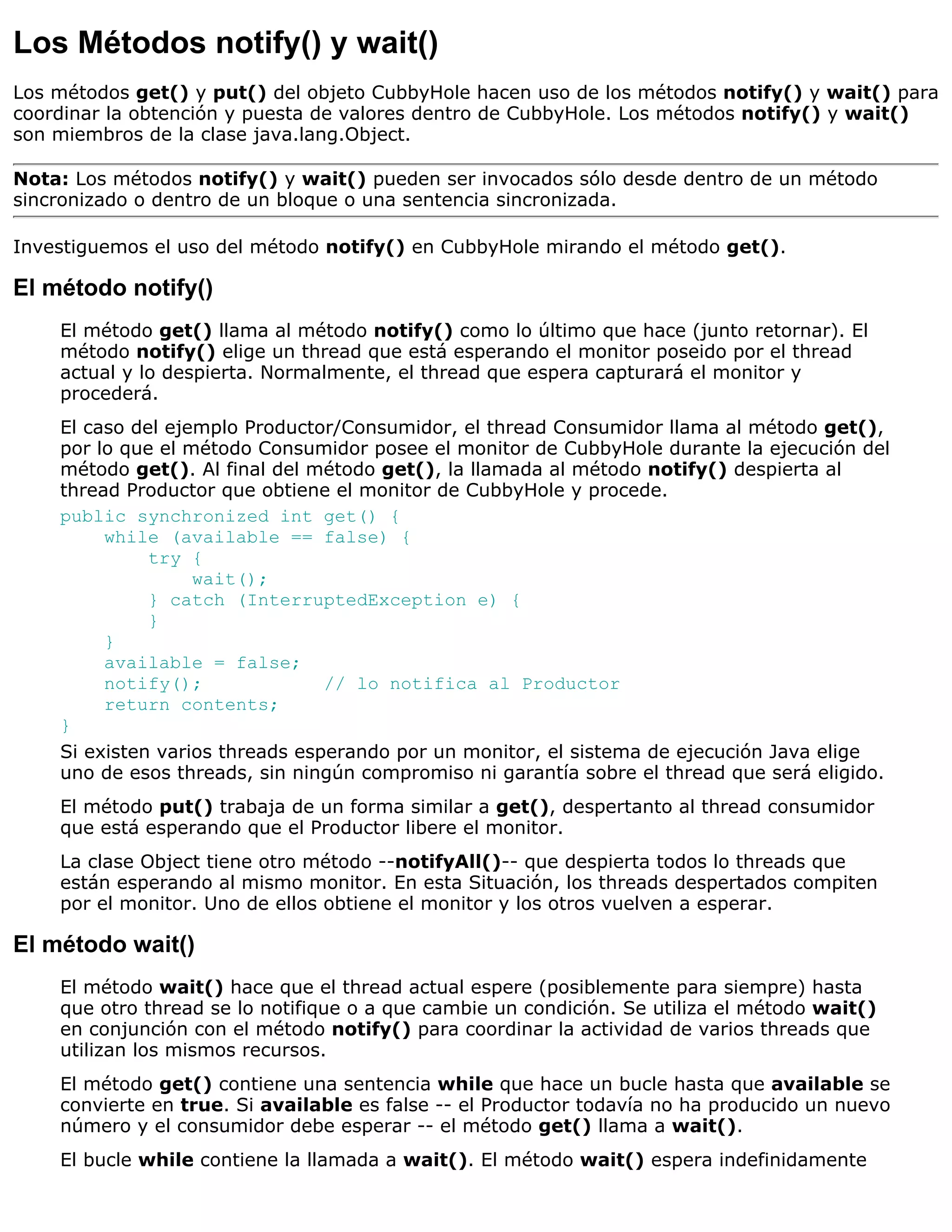 Los Métodos notify() y wait()
Los métodos get() y put() del objeto CubbyHole hacen uso de los métodos notify() y wait() para
coordinar la obtención y puesta de valores dentro de CubbyHole. Los métodos notify() y wait()
son miembros de la clase java.lang.Object.

Nota: Los métodos notify() y wait() pueden ser invocados sólo desde dentro de un método
sincronizado o dentro de un bloque o una sentencia sincronizada.

Investiguemos el uso del método notify() en CubbyHole mirando el método get().

El método notify()
    El método get() llama al método notify() como lo último que hace (junto retornar). El
    método notify() elige un thread que está esperando el monitor poseido por el thread
    actual y lo despierta. Normalmente, el thread que espera capturará el monitor y
    procederá.
    El caso del ejemplo Productor/Consumidor, el thread Consumidor llama al método get(),
    por lo que el método Consumidor posee el monitor de CubbyHole durante la ejecución del
    método get(). Al final del método get(), la llamada al método notify() despierta al
    thread Productor que obtiene el monitor de CubbyHole y procede.
    public synchronized int get() {
         while (available == false) {
              try {
                   wait();
              } catch (InterruptedException e) {
              }
         }
         available = false;
         notify();               // lo notifica al Productor
         return contents;
    }
    Si existen varios threads esperando por un monitor, el sistema de ejecución Java elige
    uno de esos threads, sin ningún compromiso ni garantía sobre el thread que será eligido.
    El método put() trabaja de un forma similar a get(), despertanto al thread consumidor
    que está esperando que el Productor libere el monitor.
    La clase Object tiene otro método --notifyAll()-- que despierta todos lo threads que
    están esperando al mismo monitor. En esta Situación, los threads despertados compiten
    por el monitor. Uno de ellos obtiene el monitor y los otros vuelven a esperar.

El método wait()
    El método wait() hace que el thread actual espere (posiblemente para siempre) hasta
    que otro thread se lo notifique o a que cambie un condición. Se utiliza el método wait()
    en conjunción con el método notify() para coordinar la actividad de varios threads que
    utilizan los mismos recursos.
    El método get() contiene una sentencia while que hace un bucle hasta que available se
    convierte en true. Si available es false -- el Productor todavía no ha producido un nuevo
    número y el consumidor debe esperar -- el método get() llama a wait().
    El bucle while contiene la llamada a wait(). El método wait() espera indefinidamente
 