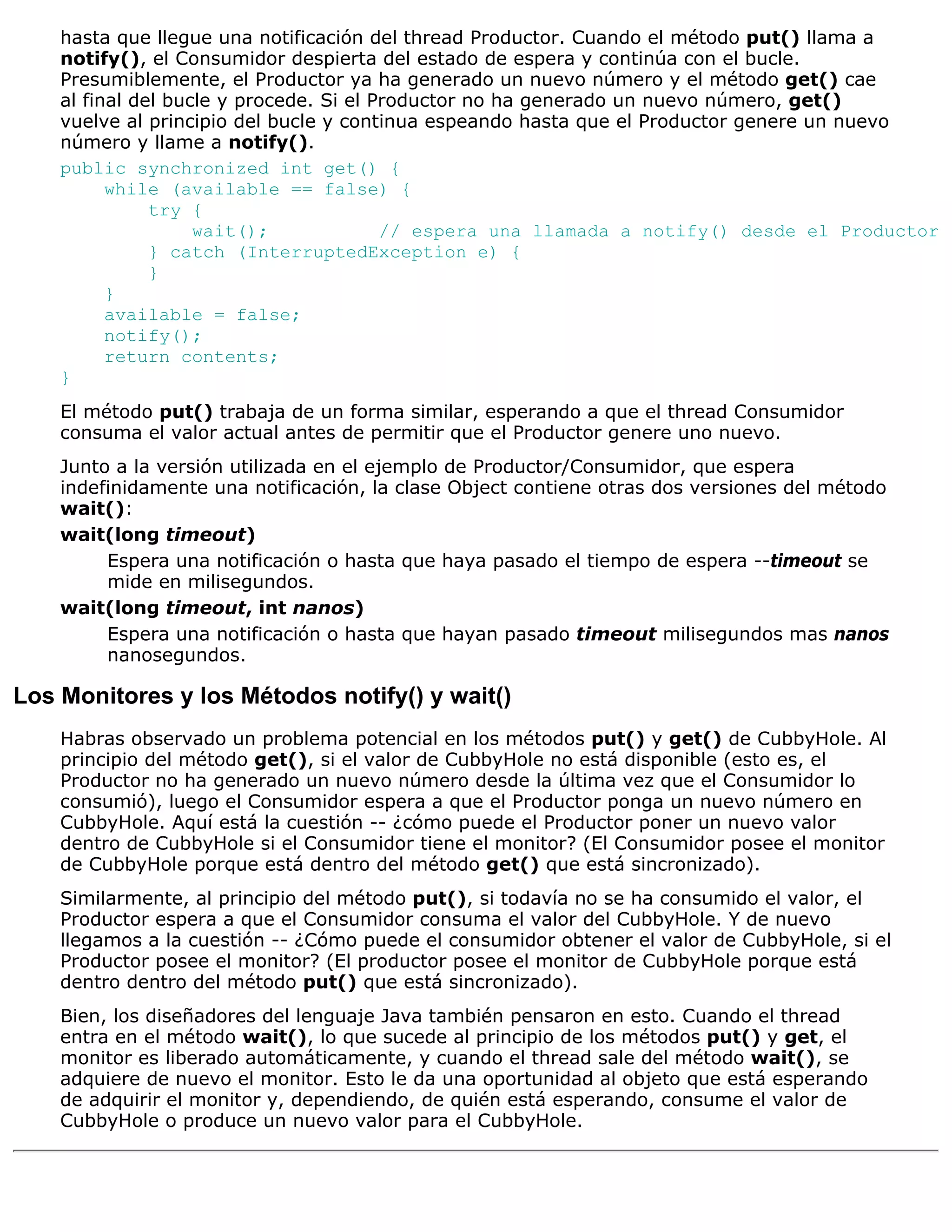 hasta que llegue una notificación del thread Productor. Cuando el método put() llama a
    notify(), el Consumidor despierta del estado de espera y continúa con el bucle.
    Presumiblemente, el Productor ya ha generado un nuevo número y el método get() cae
    al final del bucle y procede. Si el Productor no ha generado un nuevo número, get()
    vuelve al principio del bucle y continua espeando hasta que el Productor genere un nuevo
    número y llame a notify().
    public synchronized int get() {
          while (available == false) {
               try {
                    wait();              // espera una llamada a notify() desde el Productor
               } catch (InterruptedException e) {
               }
          }
          available = false;
          notify();
          return contents;
    }
    El método put() trabaja de un forma similar, esperando a que el thread Consumidor
    consuma el valor actual antes de permitir que el Productor genere uno nuevo.
    Junto a la versión utilizada en el ejemplo de Productor/Consumidor, que espera
    indefinidamente una notificación, la clase Object contiene otras dos versiones del método
    wait():
    wait(long timeout)
         Espera una notificación o hasta que haya pasado el tiempo de espera --timeout se
         mide en milisegundos.
    wait(long timeout, int nanos)
         Espera una notificación o hasta que hayan pasado timeout milisegundos mas nanos
         nanosegundos.

Los Monitores y los Métodos notify() y wait()
    Habras observado un problema potencial en los métodos put() y get() de CubbyHole. Al
    principio del método get(), si el valor de CubbyHole no está disponible (esto es, el
    Productor no ha generado un nuevo número desde la última vez que el Consumidor lo
    consumió), luego el Consumidor espera a que el Productor ponga un nuevo número en
    CubbyHole. Aquí está la cuestión -- ¿cómo puede el Productor poner un nuevo valor
    dentro de CubbyHole si el Consumidor tiene el monitor? (El Consumidor posee el monitor
    de CubbyHole porque está dentro del método get() que está sincronizado).
    Similarmente, al principio del método put(), si todavía no se ha consumido el valor, el
    Productor espera a que el Consumidor consuma el valor del CubbyHole. Y de nuevo
    llegamos a la cuestión -- ¿Cómo puede el consumidor obtener el valor de CubbyHole, si el
    Productor posee el monitor? (El productor posee el monitor de CubbyHole porque está
    dentro dentro del método put() que está sincronizado).
    Bien, los diseñadores del lenguaje Java también pensaron en esto. Cuando el thread
    entra en el método wait(), lo que sucede al principio de los métodos put() y get, el
    monitor es liberado automáticamente, y cuando el thread sale del método wait(), se
    adquiere de nuevo el monitor. Esto le da una oportunidad al objeto que está esperando
    de adquirir el monitor y, dependiendo, de quién está esperando, consume el valor de
    CubbyHole o produce un nuevo valor para el CubbyHole.
 