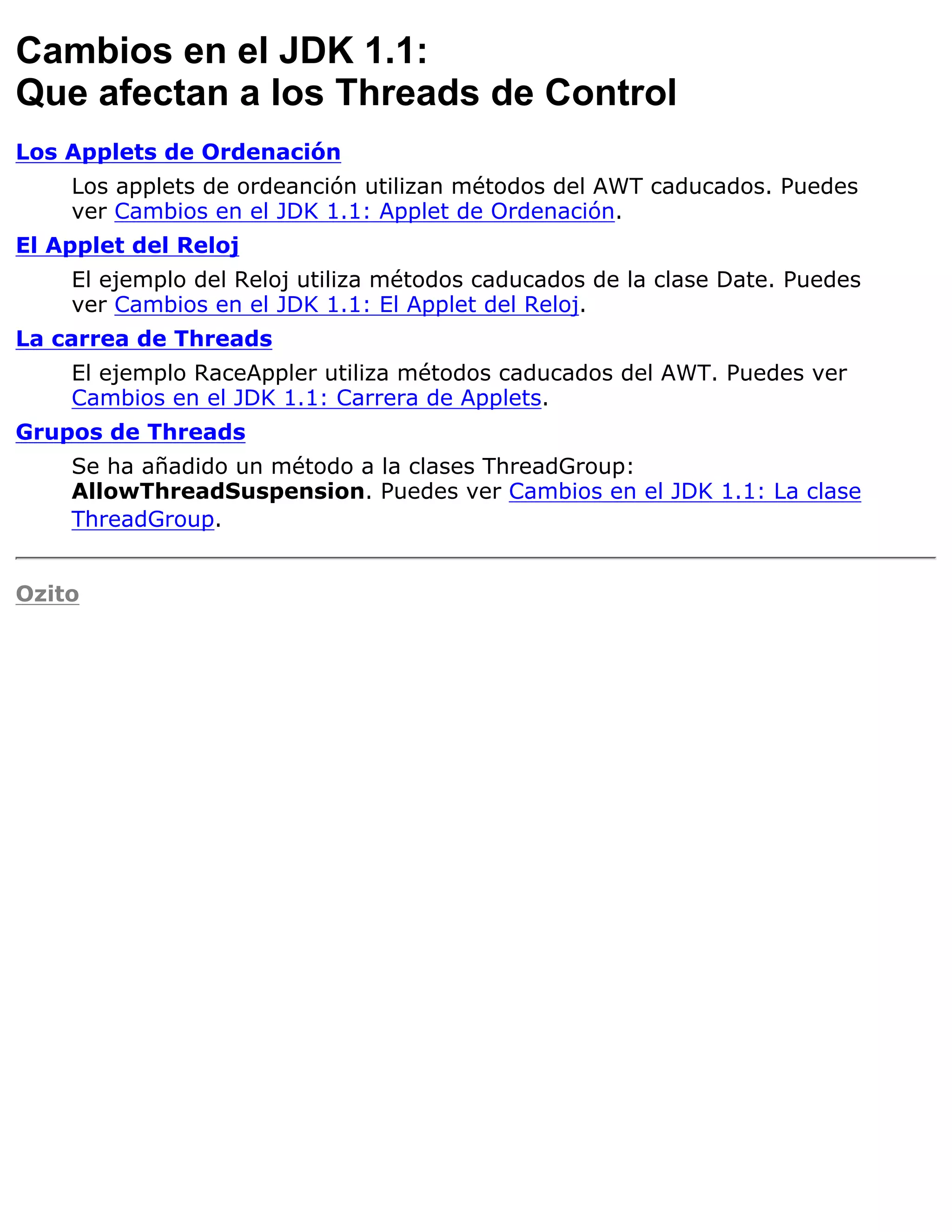 Cambios en el JDK 1.1:
Que afectan a los Threads de Control
Los Applets de Ordenación
    Los applets de ordeanción utilizan métodos del AWT caducados. Puedes
    ver Cambios en el JDK 1.1: Applet de Ordenación.
El Applet del Reloj
    El ejemplo del Reloj utiliza métodos caducados de la clase Date. Puedes
    ver Cambios en el JDK 1.1: El Applet del Reloj.
La carrea de Threads
    El ejemplo RaceAppler utiliza métodos caducados del AWT. Puedes ver
    Cambios en el JDK 1.1: Carrera de Applets.
Grupos de Threads
    Se ha añadido un método a la clases ThreadGroup:
    AllowThreadSuspension. Puedes ver Cambios en el JDK 1.1: La clase
    ThreadGroup.


Ozito
 