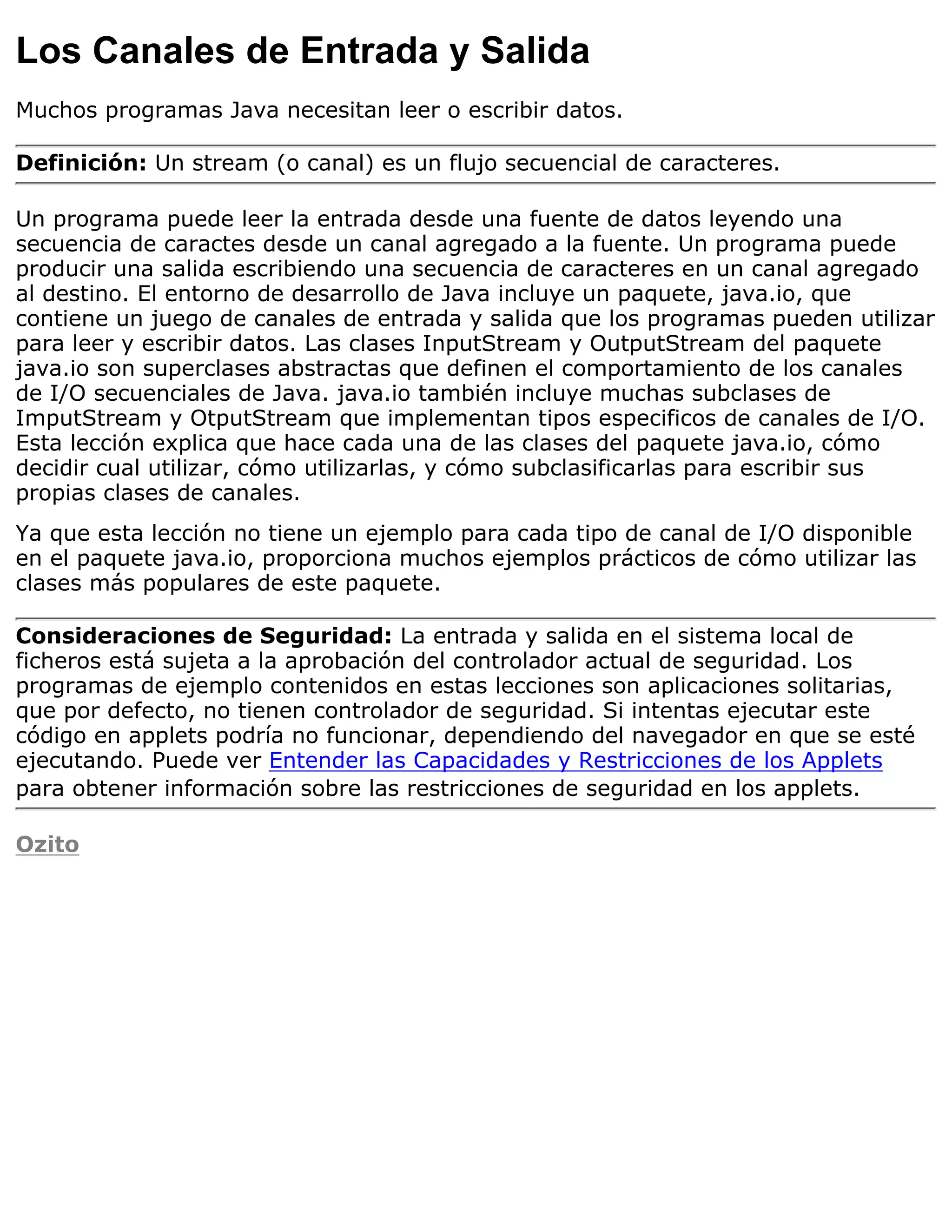 Los Canales de Entrada y Salida
Muchos programas Java necesitan leer o escribir datos.

Definición: Un stream (o canal) es un flujo secuencial de caracteres.

Un programa puede leer la entrada desde una fuente de datos leyendo una
secuencia de caractes desde un canal agregado a la fuente. Un programa puede
producir una salida escribiendo una secuencia de caracteres en un canal agregado
al destino. El entorno de desarrollo de Java incluye un paquete, java.io, que
contiene un juego de canales de entrada y salida que los programas pueden utilizar
para leer y escribir datos. Las clases InputStream y OutputStream del paquete
java.io son superclases abstractas que definen el comportamiento de los canales
de I/O secuenciales de Java. java.io también incluye muchas subclases de
ImputStream y OtputStream que implementan tipos especificos de canales de I/O.
Esta lección explica que hace cada una de las clases del paquete java.io, cómo
decidir cual utilizar, cómo utilizarlas, y cómo subclasificarlas para escribir sus
propias clases de canales.
Ya que esta lección no tiene un ejemplo para cada tipo de canal de I/O disponible
en el paquete java.io, proporciona muchos ejemplos prácticos de cómo utilizar las
clases más populares de este paquete.

Consideraciones de Seguridad: La entrada y salida en el sistema local de
ficheros está sujeta a la aprobación del controlador actual de seguridad. Los
programas de ejemplo contenidos en estas lecciones son aplicaciones solitarias,
que por defecto, no tienen controlador de seguridad. Si intentas ejecutar este
código en applets podría no funcionar, dependiendo del navegador en que se esté
ejecutando. Puede ver Entender las Capacidades y Restricciones de los Applets
para obtener información sobre las restricciones de seguridad en los applets.

Ozito
 