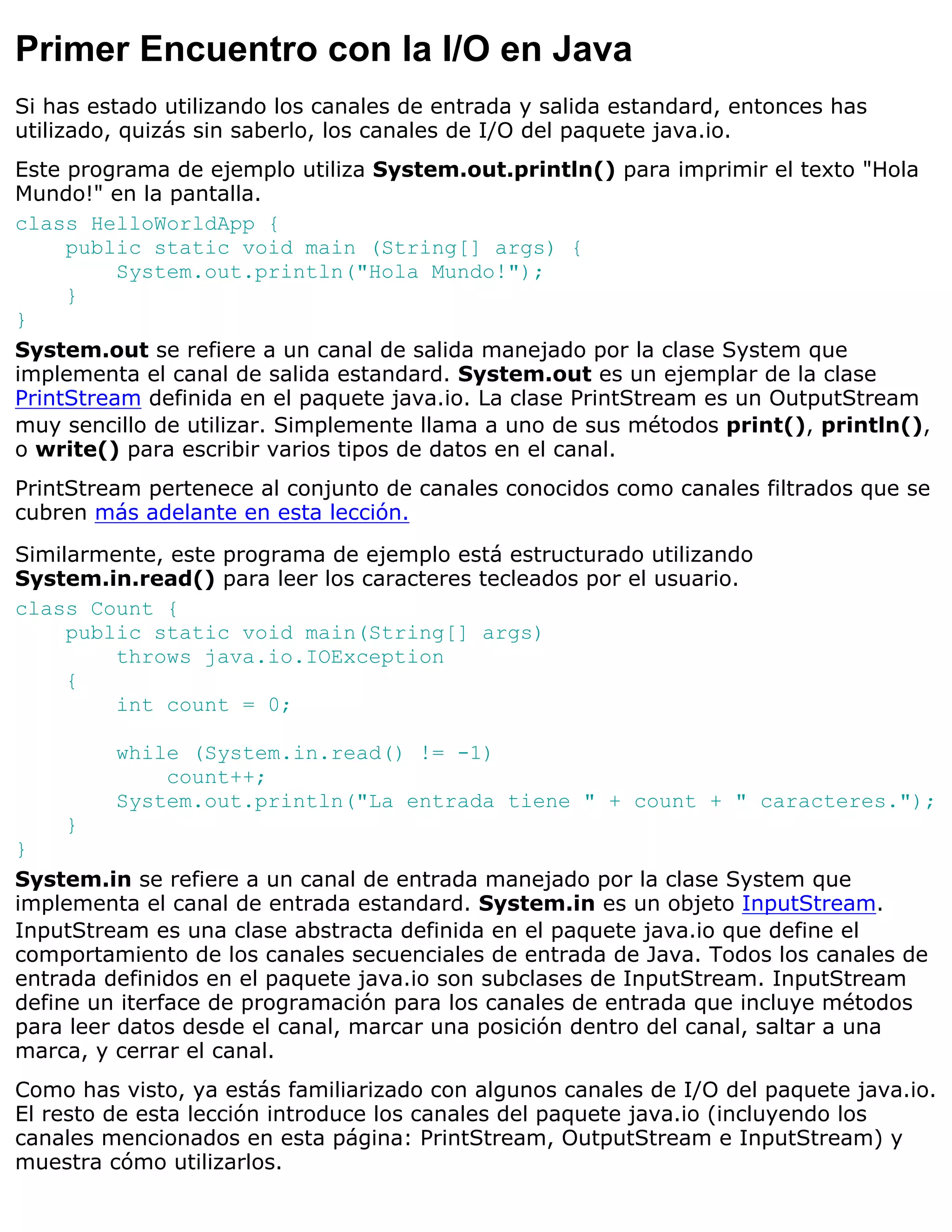 Primer Encuentro con la I/O en Java
Si has estado utilizando los canales de entrada y salida estandard, entonces has
utilizado, quizás sin saberlo, los canales de I/O del paquete java.io.
Este programa de ejemplo utiliza System.out.println() para imprimir el texto "Hola
Mundo!" en la pantalla.
class HelloWorldApp {
     public static void main (String[] args) {
          System.out.println("Hola Mundo!");
     }
}
System.out se refiere a un canal de salida manejado por la clase System que
implementa el canal de salida estandard. System.out es un ejemplar de la clase
PrintStream definida en el paquete java.io. La clase PrintStream es un OutputStream
muy sencillo de utilizar. Simplemente llama a uno de sus métodos print(), println(),
o write() para escribir varios tipos de datos en el canal.
PrintStream pertenece al conjunto de canales conocidos como canales filtrados que se
cubren más adelante en esta lección.
Similarmente, este programa de ejemplo está estructurado utilizando
System.in.read() para leer los caracteres tecleados por el usuario.
class Count {
     public static void main(String[] args)
         throws java.io.IOException
     {
         int count = 0;

         while (System.in.read() != -1)
             count++;
         System.out.println("La entrada tiene " + count + " caracteres.");
    }
}
System.in se refiere a un canal de entrada manejado por la clase System que
implementa el canal de entrada estandard. System.in es un objeto InputStream.
InputStream es una clase abstracta definida en el paquete java.io que define el
comportamiento de los canales secuenciales de entrada de Java. Todos los canales de
entrada definidos en el paquete java.io son subclases de InputStream. InputStream
define un iterface de programación para los canales de entrada que incluye métodos
para leer datos desde el canal, marcar una posición dentro del canal, saltar a una
marca, y cerrar el canal.
Como has visto, ya estás familiarizado con algunos canales de I/O del paquete java.io.
El resto de esta lección introduce los canales del paquete java.io (incluyendo los
canales mencionados en esta página: PrintStream, OutputStream e InputStream) y
muestra cómo utilizarlos.
 