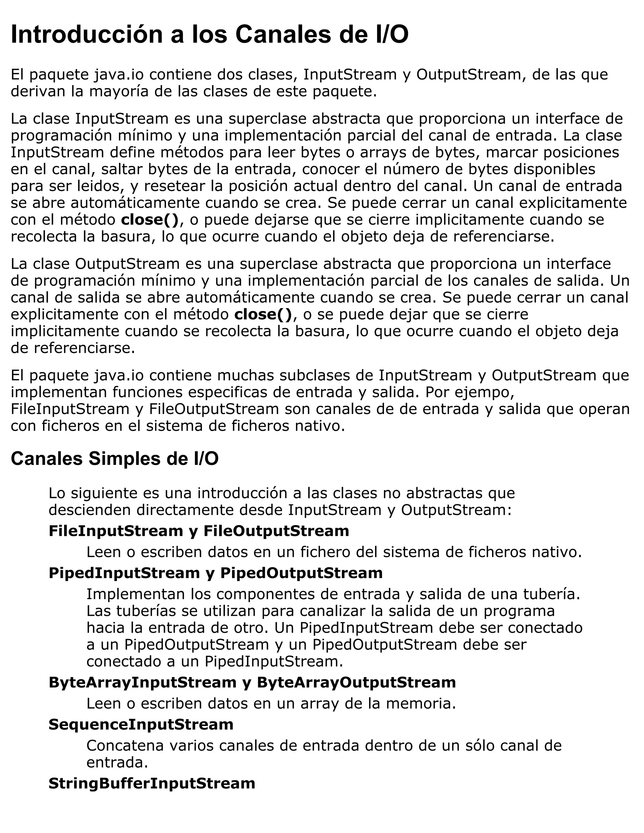 Introducción a los Canales de I/O
El paquete java.io contiene dos clases, InputStream y OutputStream, de las que
derivan la mayoría de las clases de este paquete.
La clase InputStream es una superclase abstracta que proporciona un interface de
programación mínimo y una implementación parcial del canal de entrada. La clase
InputStream define métodos para leer bytes o arrays de bytes, marcar posiciones
en el canal, saltar bytes de la entrada, conocer el número de bytes disponibles
para ser leidos, y resetear la posición actual dentro del canal. Un canal de entrada
se abre automáticamente cuando se crea. Se puede cerrar un canal explicitamente
con el método close(), o puede dejarse que se cierre implicitamente cuando se
recolecta la basura, lo que ocurre cuando el objeto deja de referenciarse.
La clase OutputStream es una superclase abstracta que proporciona un interface
de programación mínimo y una implementación parcial de los canales de salida. Un
canal de salida se abre automáticamente cuando se crea. Se puede cerrar un canal
explicitamente con el método close(), o se puede dejar que se cierre
implicitamente cuando se recolecta la basura, lo que ocurre cuando el objeto deja
de referenciarse.
El paquete java.io contiene muchas subclases de InputStream y OutputStream que
implementan funciones especificas de entrada y salida. Por ejempo,
FileInputStream y FileOutputStream son canales de de entrada y salida que operan
con ficheros en el sistema de ficheros nativo.

Canales Simples de I/O
     Lo siguiente es una introducción a las clases no abstractas que
     descienden directamente desde InputStream y OutputStream:
     FileInputStream y FileOutputStream
          Leen o escriben datos en un fichero del sistema de ficheros nativo.
     PipedInputStream y PipedOutputStream
          Implementan los componentes de entrada y salida de una tubería.
          Las tuberías se utilizan para canalizar la salida de un programa
          hacia la entrada de otro. Un PipedInputStream debe ser conectado
          a un PipedOutputStream y un PipedOutputStream debe ser
          conectado a un PipedInputStream.
     ByteArrayInputStream y ByteArrayOutputStream
          Leen o escriben datos en un array de la memoria.
     SequenceInputStream
          Concatena varios canales de entrada dentro de un sólo canal de
          entrada.
     StringBufferInputStream
 