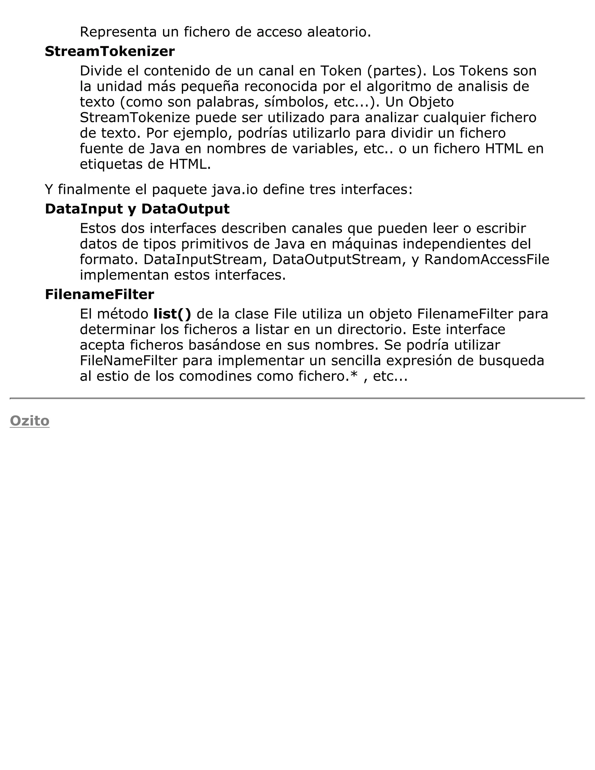 Representa un fichero de acceso aleatorio.
    StreamTokenizer
        Divide el contenido de un canal en Token (partes). Los Tokens son
        la unidad más pequeña reconocida por el algoritmo de analisis de
        texto (como son palabras, símbolos, etc...). Un Objeto
        StreamTokenize puede ser utilizado para analizar cualquier fichero
        de texto. Por ejemplo, podrías utilizarlo para dividir un fichero
        fuente de Java en nombres de variables, etc.. o un fichero HTML en
        etiquetas de HTML.
    Y finalmente el paquete java.io define tres interfaces:
    DataInput y DataOutput
          Estos dos interfaces describen canales que pueden leer o escribir
          datos de tipos primitivos de Java en máquinas independientes del
          formato. DataInputStream, DataOutputStream, y RandomAccessFile
          implementan estos interfaces.
    FilenameFilter
          El método list() de la clase File utiliza un objeto FilenameFilter para
          determinar los ficheros a listar en un directorio. Este interface
          acepta ficheros basándose en sus nombres. Se podría utilizar
          FileNameFilter para implementar un sencilla expresión de busqueda
          al estio de los comodines como fichero.* , etc...


Ozito
 