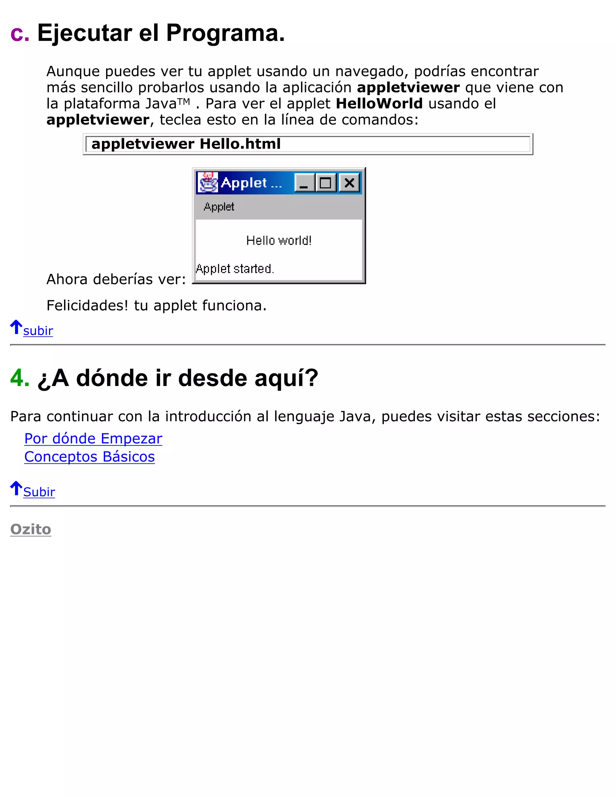 c. Ejecutar el Programa.
     Aunque puedes ver tu applet usando un navegado, podrías encontrar
     más sencillo probarlos usando la aplicación appletviewer que viene con
     la plataforma JavaTM . Para ver el applet HelloWorld usando el
     appletviewer, teclea esto en la línea de comandos:
           appletviewer Hello.html




     Ahora deberías ver:
     Felicidades! tu applet funciona.
 subir



4. ¿A dónde ir desde aquí?
Para continuar con la introducción al lenguaje Java, puedes visitar estas secciones:
  Por dónde Empezar
  Conceptos Básicos

 Subir


Ozito
 