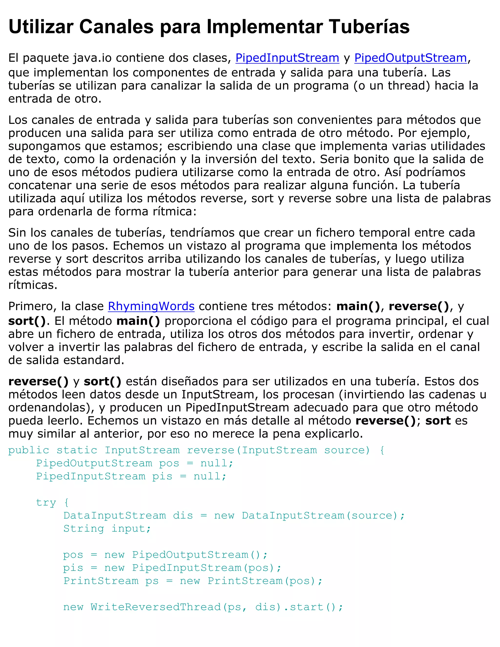 Utilizar Canales para Implementar Tuberías
El paquete java.io contiene dos clases, PipedInputStream y PipedOutputStream,
que implementan los componentes de entrada y salida para una tubería. Las
tuberías se utilizan para canalizar la salida de un programa (o un thread) hacia la
entrada de otro.
Los canales de entrada y salida para tuberías son convenientes para métodos que
producen una salida para ser utiliza como entrada de otro método. Por ejemplo,
supongamos que estamos; escribiendo una clase que implementa varias utilidades
de texto, como la ordenación y la inversión del texto. Seria bonito que la salida de
uno de esos métodos pudiera utilizarse como la entrada de otro. Así podríamos
concatenar una serie de esos métodos para realizar alguna función. La tubería
utilizada aquí utiliza los métodos reverse, sort y reverse sobre una lista de palabras
para ordenarla de forma rítmica:
Sin los canales de tuberías, tendríamos que crear un fichero temporal entre cada
uno de los pasos. Echemos un vistazo al programa que implementa los métodos
reverse y sort descritos arriba utilizando los canales de tuberías, y luego utiliza
estas métodos para mostrar la tubería anterior para generar una lista de palabras
rítmicas.
Primero, la clase RhymingWords contiene tres métodos: main(), reverse(), y
sort(). El método main() proporciona el código para el programa principal, el cual
abre un fichero de entrada, utiliza los otros dos métodos para invertir, ordenar y
volver a invertir las palabras del fichero de entrada, y escribe la salida en el canal
de salida estandard.
reverse() y sort() están diseñados para ser utilizados en una tubería. Estos dos
métodos leen datos desde un InputStream, los procesan (invirtiendo las cadenas u
ordenandolas), y producen un PipedInputStream adecuado para que otro método
pueda leerlo. Echemos un vistazo en más detalle al método reverse(); sort es
muy similar al anterior, por eso no merece la pena explicarlo.
public static InputStream reverse(InputStream source) {
    PipedOutputStream pos = null;
    PipedInputStream pis = null;

    try {
        DataInputStream dis = new DataInputStream(source);
        String input;

         pos = new PipedOutputStream();
         pis = new PipedInputStream(pos);
         PrintStream ps = new PrintStream(pos);

         new WriteReversedThread(ps, dis).start();
 