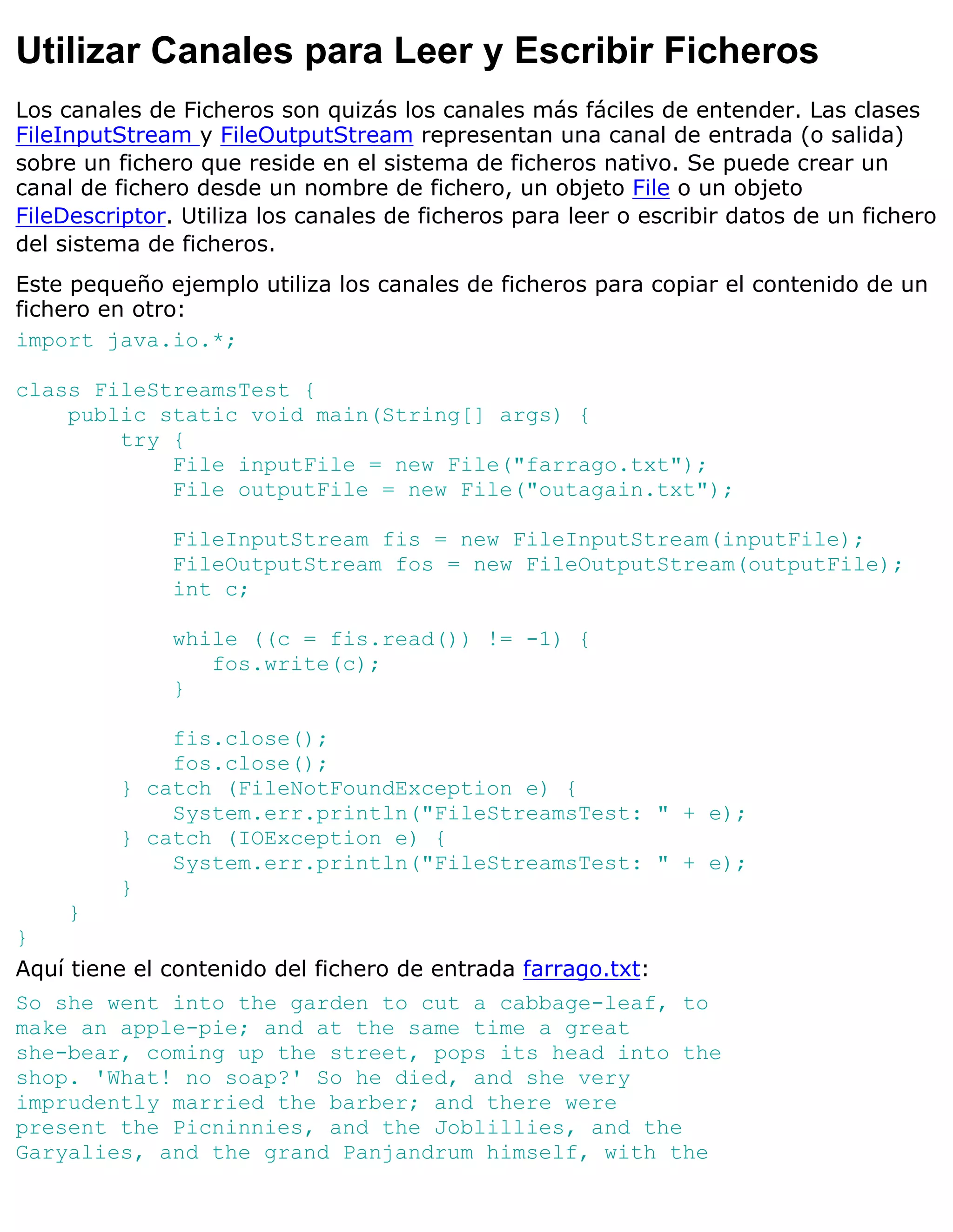 Utilizar Canales para Leer y Escribir Ficheros
Los canales de Ficheros son quizás los canales más fáciles de entender. Las clases
FileInputStream y FileOutputStream representan una canal de entrada (o salida)
sobre un fichero que reside en el sistema de ficheros nativo. Se puede crear un
canal de fichero desde un nombre de fichero, un objeto File o un objeto
FileDescriptor. Utiliza los canales de ficheros para leer o escribir datos de un fichero
del sistema de ficheros.
Este pequeño ejemplo utiliza los canales de ficheros para copiar el contenido de un
fichero en otro:
import java.io.*;

class FileStreamsTest {
    public static void main(String[] args) {
        try {
            File inputFile = new File("farrago.txt");
            File outputFile = new File("outagain.txt");

              FileInputStream fis = new FileInputStream(inputFile);
              FileOutputStream fos = new FileOutputStream(outputFile);
              int c;

              while ((c = fis.read()) != -1) {
                 fos.write(c);
              }

             fis.close();
             fos.close();
         } catch (FileNotFoundException e) {
             System.err.println("FileStreamsTest: " + e);
         } catch (IOException e) {
             System.err.println("FileStreamsTest: " + e);
         }
    }
}
Aquí tiene el contenido del fichero de entrada farrago.txt:
So she went into the garden to cut a cabbage-leaf, to
make an apple-pie; and at the same time a great
she-bear, coming up the street, pops its head into the
shop. 'What! no soap?' So he died, and she very
imprudently married the barber; and there were
present the Picninnies, and the Joblillies, and the
Garyalies, and the grand Panjandrum himself, with the
 