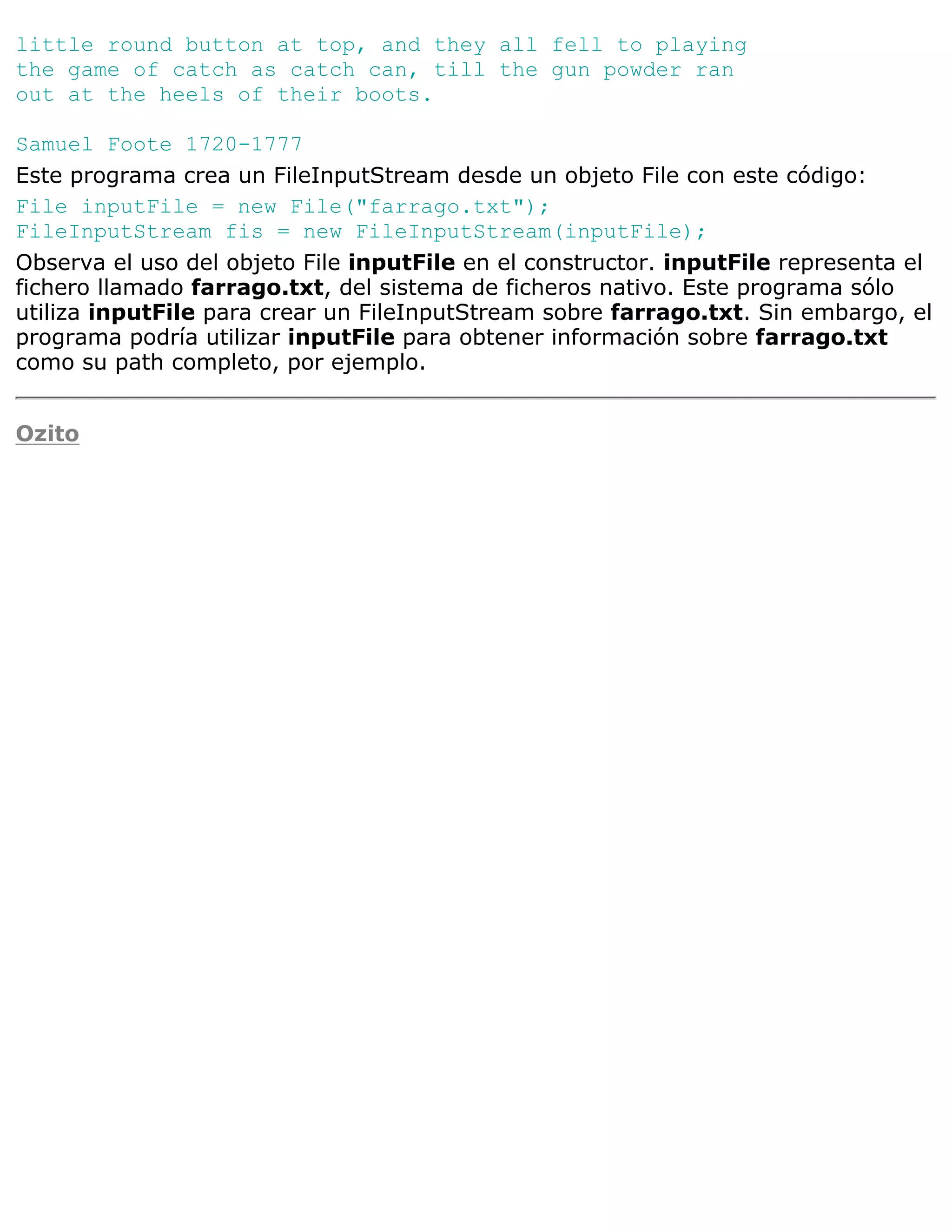 little round button at top, and they all fell to playing
the game of catch as catch can, till the gun powder ran
out at the heels of their boots.

Samuel Foote 1720-1777
Este programa crea un FileInputStream desde un objeto File con este código:
File inputFile = new File("farrago.txt");
FileInputStream fis = new FileInputStream(inputFile);
Observa el uso del objeto File inputFile en el constructor. inputFile representa el
fichero llamado farrago.txt, del sistema de ficheros nativo. Este programa sólo
utiliza inputFile para crear un FileInputStream sobre farrago.txt. Sin embargo, el
programa podría utilizar inputFile para obtener información sobre farrago.txt
como su path completo, por ejemplo.


Ozito
 