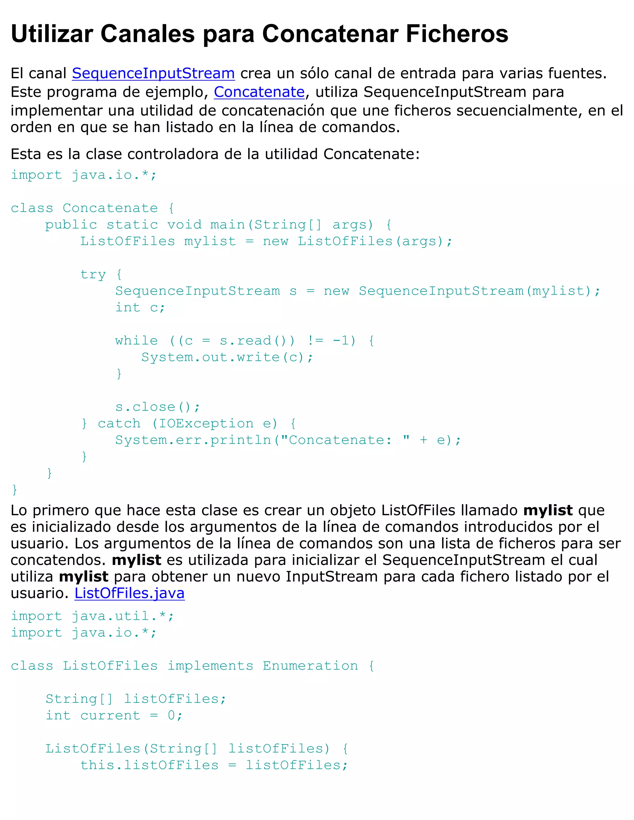 Utilizar Canales para Concatenar Ficheros
El canal SequenceInputStream crea un sólo canal de entrada para varias fuentes.
Este programa de ejemplo, Concatenate, utiliza SequenceInputStream para
implementar una utilidad de concatenación que une ficheros secuencialmente, en el
orden en que se han listado en la línea de comandos.
Esta es la clase controladora de la utilidad Concatenate:
import java.io.*;

class Concatenate {
    public static void main(String[] args) {
        ListOfFiles mylist = new ListOfFiles(args);

         try {
             SequenceInputStream s = new SequenceInputStream(mylist);
             int c;

              while ((c = s.read()) != -1) {
                 System.out.write(c);
              }

             s.close();
         } catch (IOException e) {
             System.err.println("Concatenate: " + e);
         }
    }
}
Lo primero que hace esta clase es crear un objeto ListOfFiles llamado mylist que
es inicializado desde los argumentos de la línea de comandos introducidos por el
usuario. Los argumentos de la línea de comandos son una lista de ficheros para ser
concatendos. mylist es utilizada para inicializar el SequenceInputStream el cual
utiliza mylist para obtener un nuevo InputStream para cada fichero listado por el
usuario. ListOfFiles.java
import java.util.*;
import java.io.*;

class ListOfFiles implements Enumeration {

    String[] listOfFiles;
    int current = 0;

    ListOfFiles(String[] listOfFiles) {
        this.listOfFiles = listOfFiles;
 