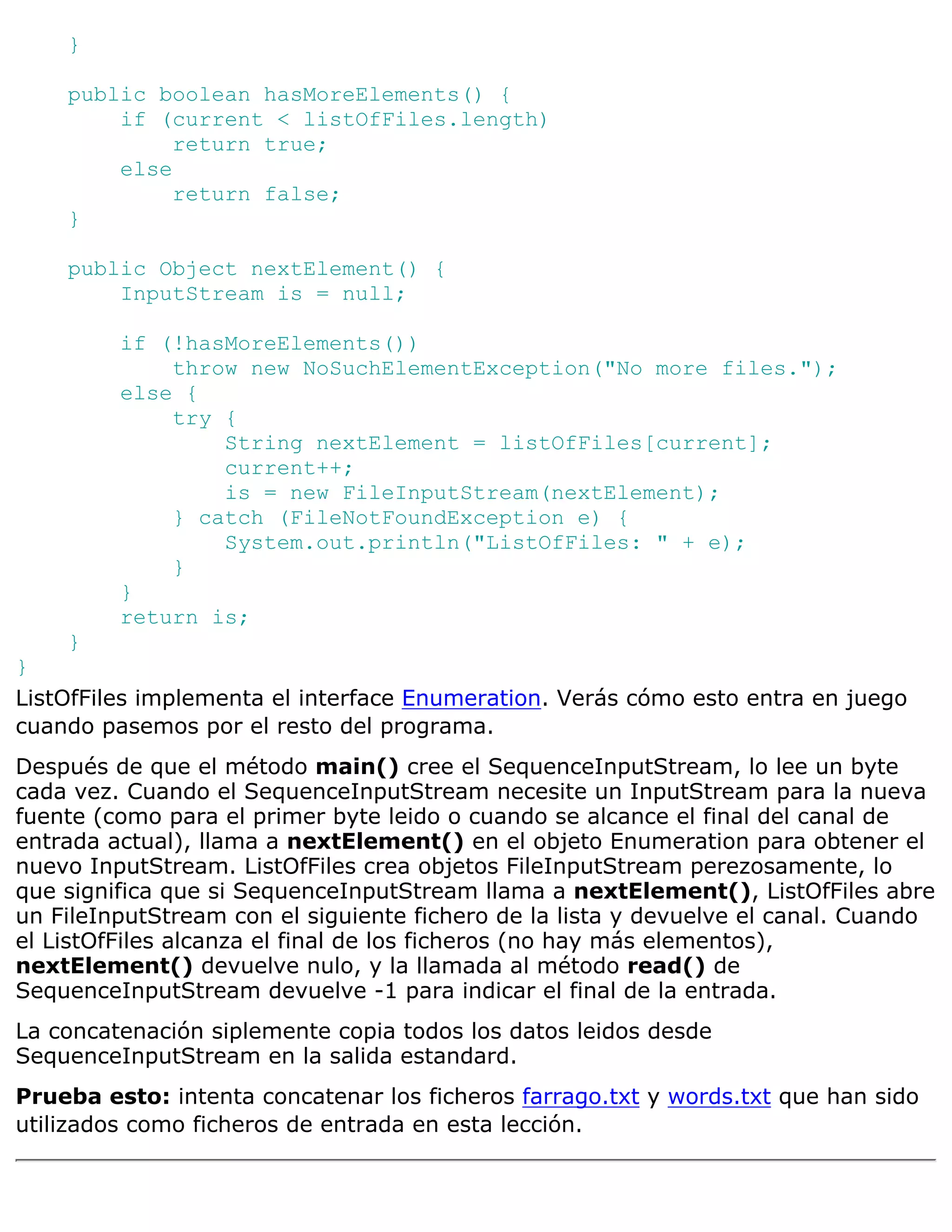 }

    public boolean hasMoreElements() {
        if (current < listOfFiles.length)
             return true;
        else
             return false;
    }

    public Object nextElement() {
        InputStream is = null;

         if (!hasMoreElements())
             throw new NoSuchElementException("No more files.");
         else {
             try {
                 String nextElement = listOfFiles[current];
                 current++;
                 is = new FileInputStream(nextElement);
             } catch (FileNotFoundException e) {
                 System.out.println("ListOfFiles: " + e);
             }
         }
         return is;
    }
}
ListOfFiles implementa el interface Enumeration. Verás cómo esto entra en juego
cuando pasemos por el resto del programa.
Después de que el método main() cree el SequenceInputStream, lo lee un byte
cada vez. Cuando el SequenceInputStream necesite un InputStream para la nueva
fuente (como para el primer byte leido o cuando se alcance el final del canal de
entrada actual), llama a nextElement() en el objeto Enumeration para obtener el
nuevo InputStream. ListOfFiles crea objetos FileInputStream perezosamente, lo
que significa que si SequenceInputStream llama a nextElement(), ListOfFiles abre
un FileInputStream con el siguiente fichero de la lista y devuelve el canal. Cuando
el ListOfFiles alcanza el final de los ficheros (no hay más elementos),
nextElement() devuelve nulo, y la llamada al método read() de
SequenceInputStream devuelve -1 para indicar el final de la entrada.
La concatenación siplemente copia todos los datos leidos desde
SequenceInputStream en la salida estandard.
Prueba esto: intenta concatenar los ficheros farrago.txt y words.txt que han sido
utilizados como ficheros de entrada en esta lección.
 