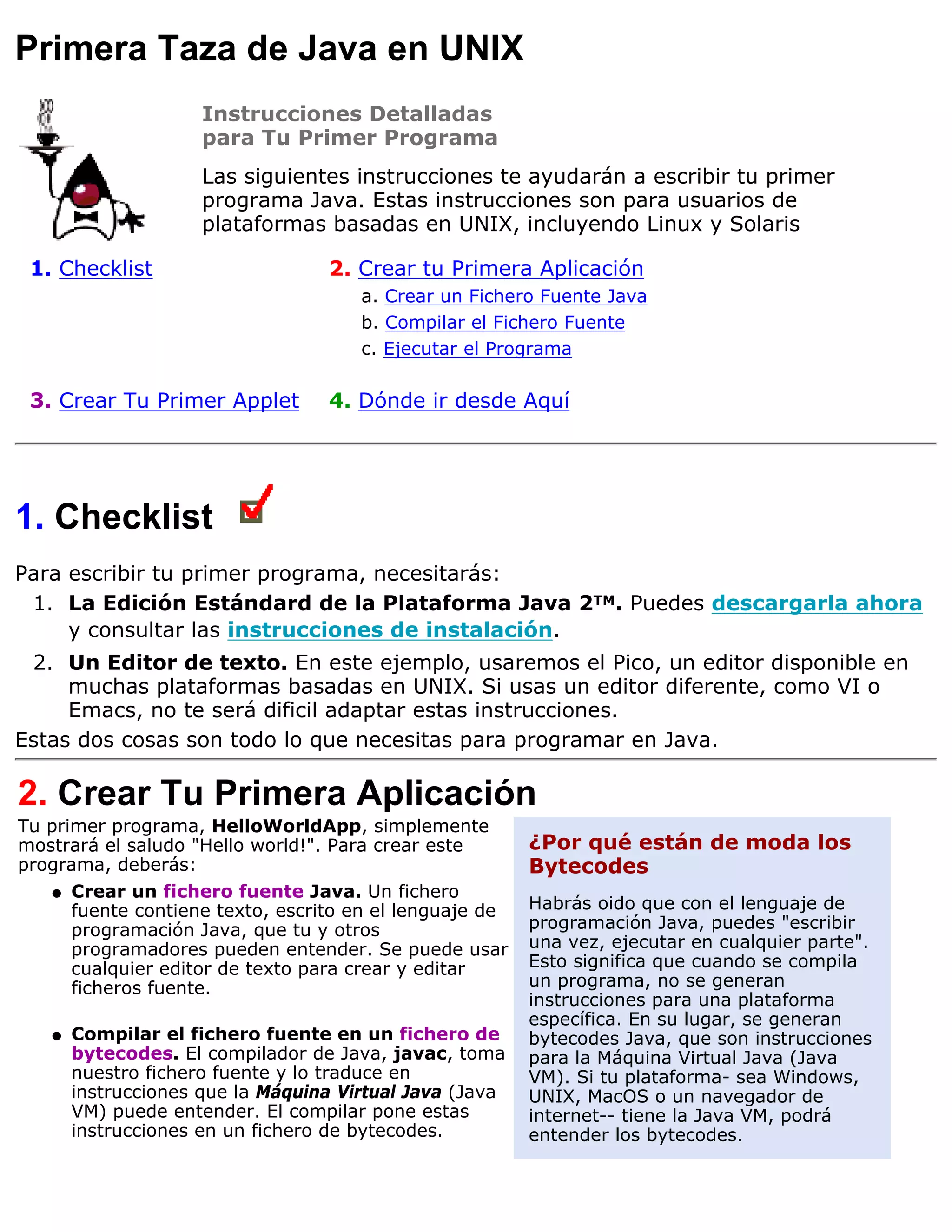Primera Taza de Java en UNIX
                     Instrucciones Detalladas
                     para Tu Primer Programa
                     Las siguientes instrucciones te ayudarán a escribir tu primer
                     programa Java. Estas instrucciones son para usuarios de
                     plataformas basadas en UNIX, incluyendo Linux y Solaris

 1. Checklist                      2. Crear tu Primera Aplicación
                                      a. Crear un Fichero Fuente Java
                                      b. Compilar el Fichero Fuente
                                      c. Ejecutar el Programa

 3. Crear Tu Primer Applet         4. Dónde ir desde Aquí




1. Checklist
Para escribir tu primer programa, necesitarás:
 1. La Edición Estándard de la Plataforma Java 2TM. Puedes descargarla ahora
     y consultar las instrucciones de instalación.
 2. Un Editor de texto. En este ejemplo, usaremos el Pico, un editor disponible en
     muchas plataformas basadas en UNIX. Si usas un editor diferente, como VI o
     Emacs, no te será dificil adaptar estas instrucciones.
Estas dos cosas son todo lo que necesitas para programar en Java.

2. Crear Tu Primera Aplicación
Tu primer programa, HelloWorldApp, simplemente
mostrará el saludo "Hello world!". Para crear este        ¿Por qué están de moda los
programa, deberás:                                        Bytecodes
   q   Crear un fichero fuente Java. Un fichero
       fuente contiene texto, escrito en el lenguaje de   Habrás oido que con el lenguaje de
       programación Java, que tu y otros                  programación Java, puedes "escribir
       programadores pueden entender. Se puede usar       una vez, ejecutar en cualquier parte".
       cualquier editor de texto para crear y editar      Esto significa que cuando se compila
       ficheros fuente.                                   un programa, no se generan
                                                          instrucciones para una plataforma
                                                          específica. En su lugar, se generan
   q   Compilar el fichero fuente en un fichero de        bytecodes Java, que son instrucciones
       bytecodes. El compilador de Java, javac, toma      para la Máquina Virtual Java (Java
       nuestro fichero fuente y lo traduce en             VM). Si tu plataforma- sea Windows,
       instrucciones que la Máquina Virtual Java (Java    UNIX, MacOS o un navegador de
       VM) puede entender. El compilar pone estas         internet-- tiene la Java VM, podrá
       instrucciones en un fichero de bytecodes.          entender los bytecodes.
 
