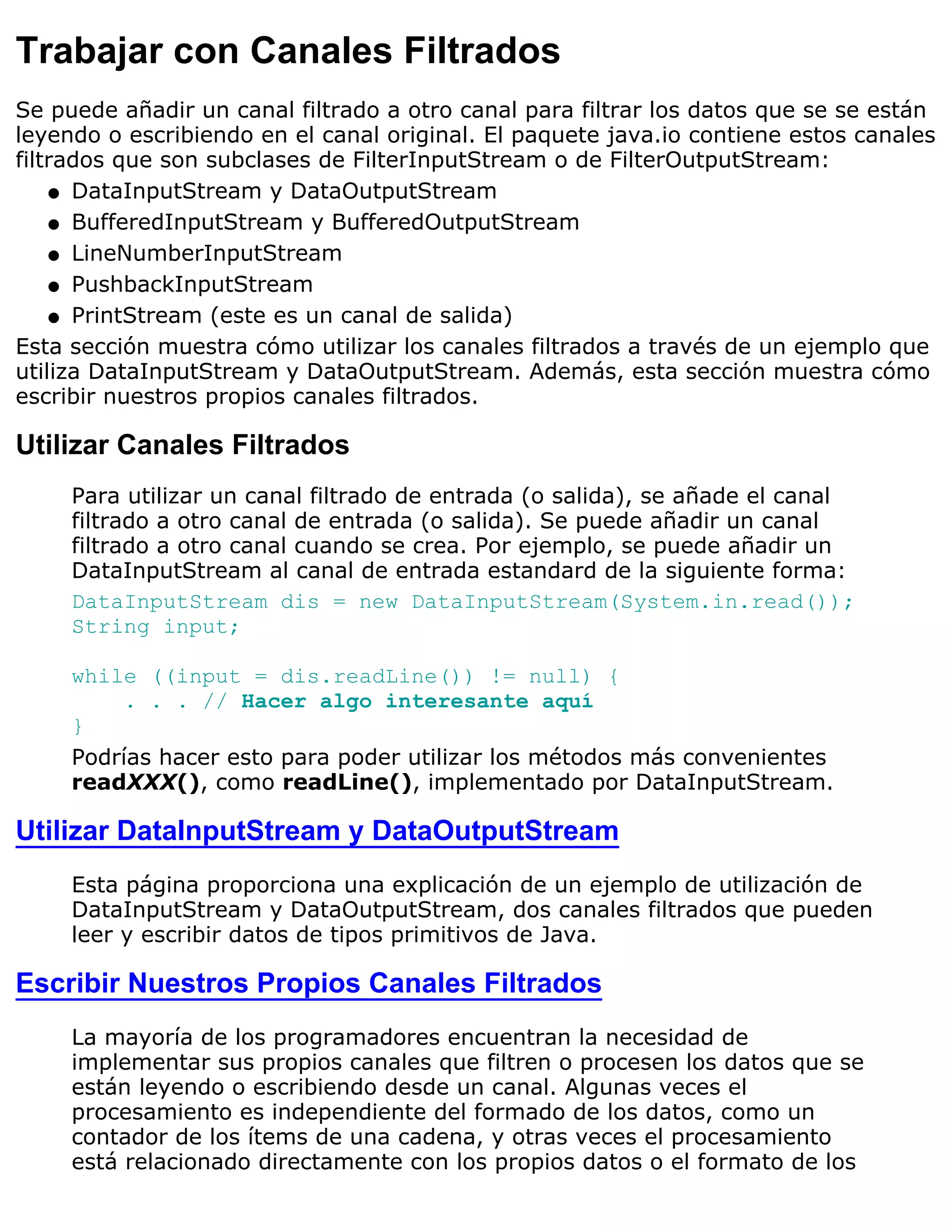 Trabajar con Canales Filtrados
Se puede añadir un canal filtrado a otro canal para filtrar los datos que se se están
leyendo o escribiendo en el canal original. El paquete java.io contiene estos canales
filtrados que son subclases de FilterInputStream o de FilterOutputStream:
    q DataInputStream y DataOutputStream

    q BufferedInputStream y BufferedOutputStream

    q LineNumberInputStream

    q PushbackInputStream

    q PrintStream (este es un canal de salida)

Esta sección muestra cómo utilizar los canales filtrados a través de un ejemplo que
utiliza DataInputStream y DataOutputStream. Además, esta sección muestra cómo
escribir nuestros propios canales filtrados.

Utilizar Canales Filtrados
     Para utilizar un canal filtrado de entrada (o salida), se añade el canal
     filtrado a otro canal de entrada (o salida). Se puede añadir un canal
     filtrado a otro canal cuando se crea. Por ejemplo, se puede añadir un
     DataInputStream al canal de entrada estandard de la siguiente forma:
     DataInputStream dis = new DataInputStream(System.in.read());
     String input;

     while ((input = dis.readLine()) != null) {
          . . . // Hacer algo interesante aquí
     }
     Podrías hacer esto para poder utilizar los métodos más convenientes
     readXXX(), como readLine(), implementado por DataInputStream.

Utilizar DataInputStream y DataOutputStream
     Esta página proporciona una explicación de un ejemplo de utilización de
     DataInputStream y DataOutputStream, dos canales filtrados que pueden
     leer y escribir datos de tipos primitivos de Java.

Escribir Nuestros Propios Canales Filtrados
     La mayoría de los programadores encuentran la necesidad de
     implementar sus propios canales que filtren o procesen los datos que se
     están leyendo o escribiendo desde un canal. Algunas veces el
     procesamiento es independiente del formado de los datos, como un
     contador de los ítems de una cadena, y otras veces el procesamiento
     está relacionado directamente con los propios datos o el formato de los
 