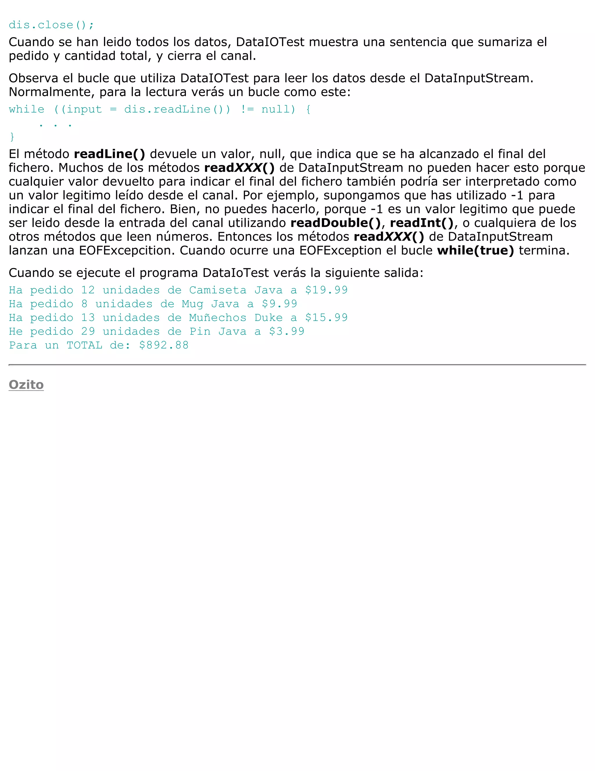 dis.close();
Cuando se han leido todos los datos, DataIOTest muestra una sentencia que sumariza el
pedido y cantidad total, y cierra el canal.
Observa el bucle que utiliza DataIOTest para leer los datos desde el DataInputStream.
Normalmente, para la lectura verás un bucle como este:
while ((input = dis.readLine()) != null) {
     . . .
}
El método readLine() devuele un valor, null, que indica que se ha alcanzado el final del
fichero. Muchos de los métodos readXXX() de DataInputStream no pueden hacer esto porque
cualquier valor devuelto para indicar el final del fichero también podría ser interpretado como
un valor legitimo leído desde el canal. Por ejemplo, supongamos que has utilizado -1 para
indicar el final del fichero. Bien, no puedes hacerlo, porque -1 es un valor legitimo que puede
ser leido desde la entrada del canal utilizando readDouble(), readInt(), o cualquiera de los
otros métodos que leen números. Entonces los métodos readXXX() de DataInputStream
lanzan una EOFExcepcition. Cuando ocurre una EOFException el bucle while(true) termina.
Cuando se ejecute el programa DataIoTest verás la siguiente salida:
Ha pedido 12 unidades de Camiseta Java a $19.99
Ha pedido 8 unidades de Mug Java a $9.99
Ha pedido 13 unidades de Muñechos Duke a $15.99
He pedido 29 unidades de Pin Java a $3.99
Para un TOTAL de: $892.88


Ozito
 