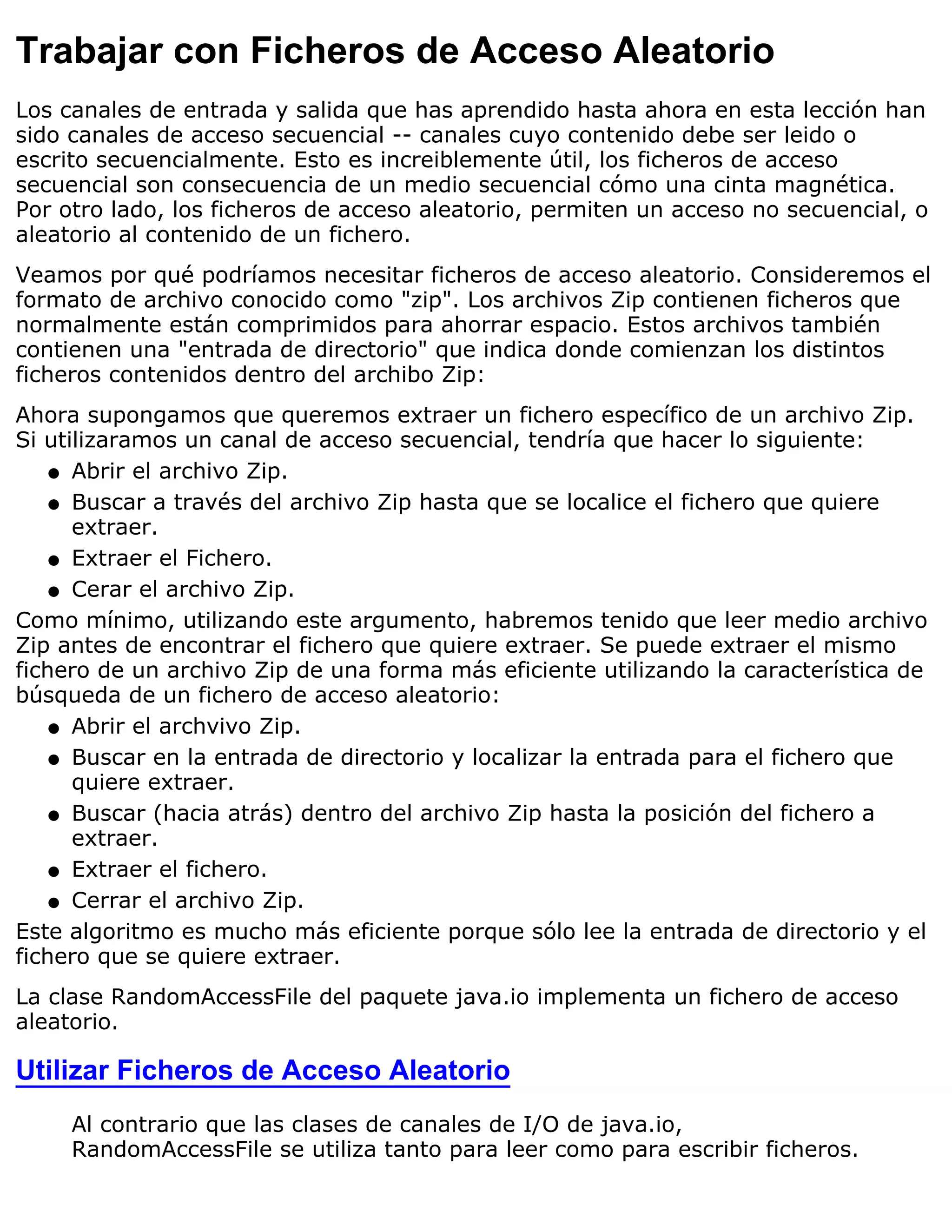 Trabajar con Ficheros de Acceso Aleatorio
Los canales de entrada y salida que has aprendido hasta ahora en esta lección han
sido canales de acceso secuencial -- canales cuyo contenido debe ser leido o
escrito secuencialmente. Esto es increiblemente útil, los ficheros de acceso
secuencial son consecuencia de un medio secuencial cómo una cinta magnética.
Por otro lado, los ficheros de acceso aleatorio, permiten un acceso no secuencial, o
aleatorio al contenido de un fichero.
Veamos por qué podríamos necesitar ficheros de acceso aleatorio. Consideremos el
formato de archivo conocido como "zip". Los archivos Zip contienen ficheros que
normalmente están comprimidos para ahorrar espacio. Estos archivos también
contienen una "entrada de directorio" que indica donde comienzan los distintos
ficheros contenidos dentro del archibo Zip:
Ahora supongamos que queremos extraer un fichero específico de un archivo Zip.
Si utilizaramos un canal de acceso secuencial, tendría que hacer lo siguiente:
    q Abrir el archivo Zip.

    q Buscar a través del archivo Zip hasta que se localice el fichero que quiere
      extraer.
    q Extraer el Fichero.

    q Cerar el archivo Zip.

Como mínimo, utilizando este argumento, habremos tenido que leer medio archivo
Zip antes de encontrar el fichero que quiere extraer. Se puede extraer el mismo
fichero de un archivo Zip de una forma más eficiente utilizando la característica de
búsqueda de un fichero de acceso aleatorio:
    q Abrir el archvivo Zip.

    q Buscar en la entrada de directorio y localizar la entrada para el fichero que
      quiere extraer.
    q Buscar (hacia atrás) dentro del archivo Zip hasta la posición del fichero a
      extraer.
    q Extraer el fichero.

    q Cerrar el archivo Zip.

Este algoritmo es mucho más eficiente porque sólo lee la entrada de directorio y el
fichero que se quiere extraer.
La clase RandomAccessFile del paquete java.io implementa un fichero de acceso
aleatorio.

Utilizar Ficheros de Acceso Aleatorio
     Al contrario que las clases de canales de I/O de java.io,
     RandomAccessFile se utiliza tanto para leer como para escribir ficheros.
 
