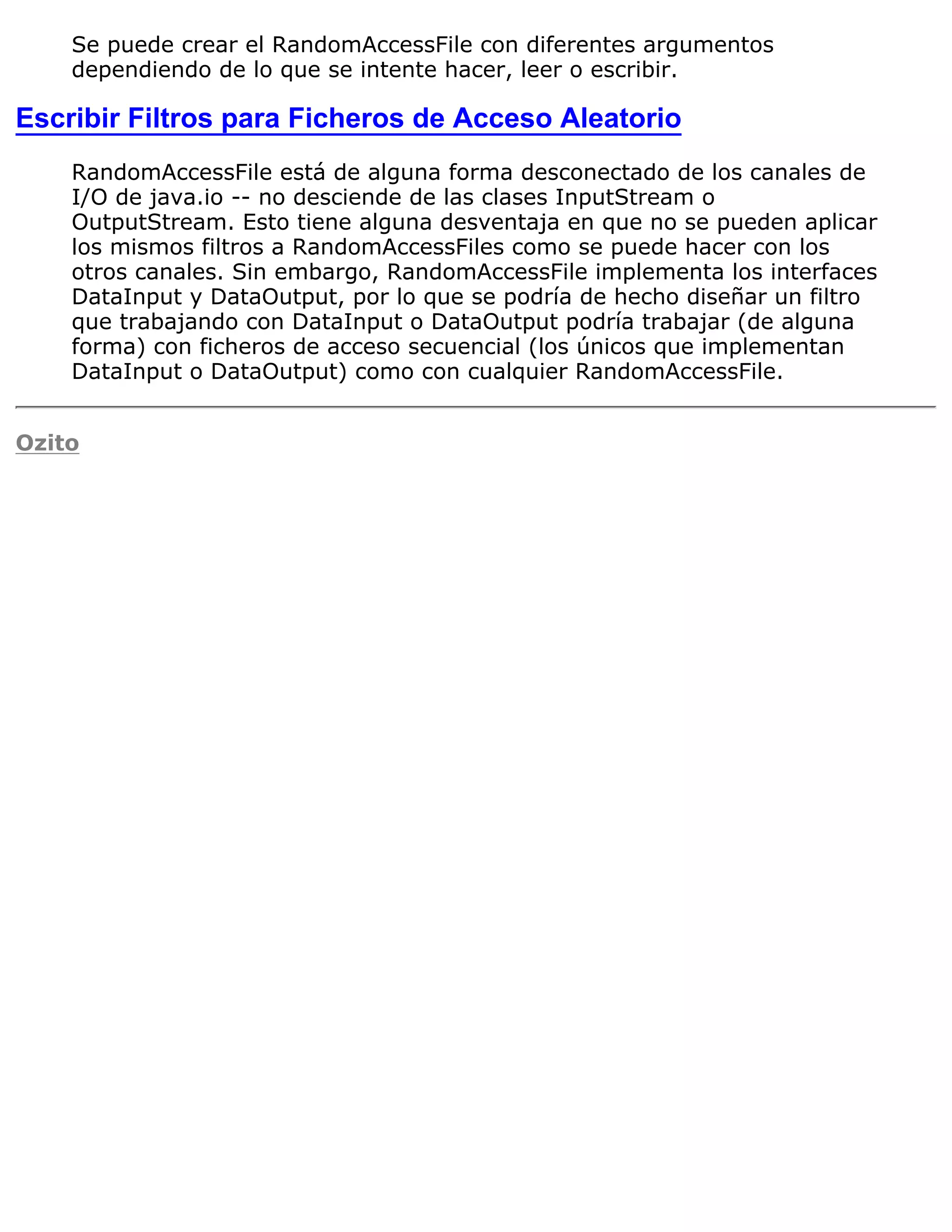Se puede crear el RandomAccessFile con diferentes argumentos
    dependiendo de lo que se intente hacer, leer o escribir.

Escribir Filtros para Ficheros de Acceso Aleatorio
    RandomAccessFile está de alguna forma desconectado de los canales de
    I/O de java.io -- no desciende de las clases InputStream o
    OutputStream. Esto tiene alguna desventaja en que no se pueden aplicar
    los mismos filtros a RandomAccessFiles como se puede hacer con los
    otros canales. Sin embargo, RandomAccessFile implementa los interfaces
    DataInput y DataOutput, por lo que se podría de hecho diseñar un filtro
    que trabajando con DataInput o DataOutput podría trabajar (de alguna
    forma) con ficheros de acceso secuencial (los únicos que implementan
    DataInput o DataOutput) como con cualquier RandomAccessFile.


Ozito
 