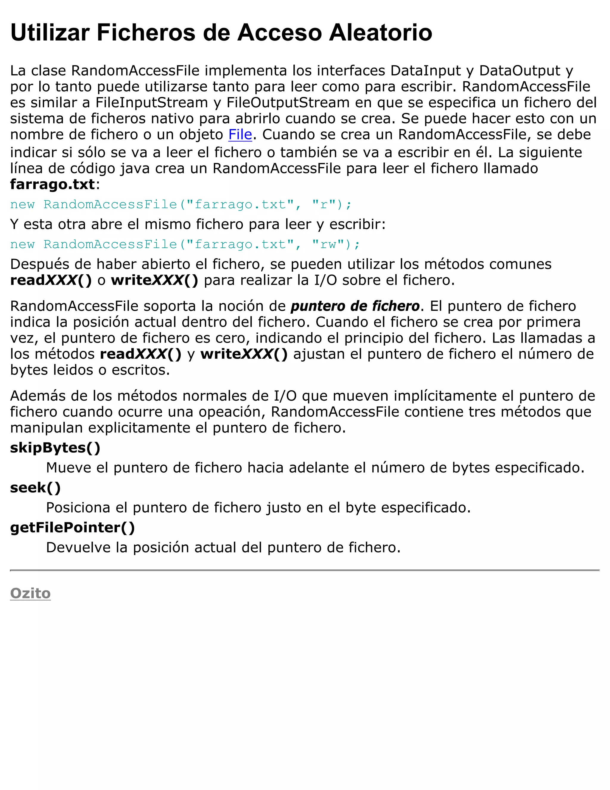 Utilizar Ficheros de Acceso Aleatorio
La clase RandomAccessFile implementa los interfaces DataInput y DataOutput y
por lo tanto puede utilizarse tanto para leer como para escribir. RandomAccessFile
es similar a FileInputStream y FileOutputStream en que se especifica un fichero del
sistema de ficheros nativo para abrirlo cuando se crea. Se puede hacer esto con un
nombre de fichero o un objeto File. Cuando se crea un RandomAccessFile, se debe
indicar si sólo se va a leer el fichero o también se va a escribir en él. La siguiente
línea de código java crea un RandomAccessFile para leer el fichero llamado
farrago.txt:
new RandomAccessFile("farrago.txt", "r");
Y esta otra abre el mismo fichero para leer y escribir:
new RandomAccessFile("farrago.txt", "rw");
Después de haber abierto el fichero, se pueden utilizar los métodos comunes
readXXX() o writeXXX() para realizar la I/O sobre el fichero.
RandomAccessFile soporta la noción de puntero de fichero. El puntero de fichero
indica la posición actual dentro del fichero. Cuando el fichero se crea por primera
vez, el puntero de fichero es cero, indicando el principio del fichero. Las llamadas a
los métodos readXXX() y writeXXX() ajustan el puntero de fichero el número de
bytes leidos o escritos.
Además de los métodos normales de I/O que mueven implícitamente el puntero de
fichero cuando ocurre una opeación, RandomAccessFile contiene tres métodos que
manipulan explicitamente el puntero de fichero.
skipBytes()
     Mueve el puntero de fichero hacia adelante el número de bytes especificado.
seek()
     Posiciona el puntero de fichero justo en el byte especificado.
getFilePointer()
     Devuelve la posición actual del puntero de fichero.


Ozito
 