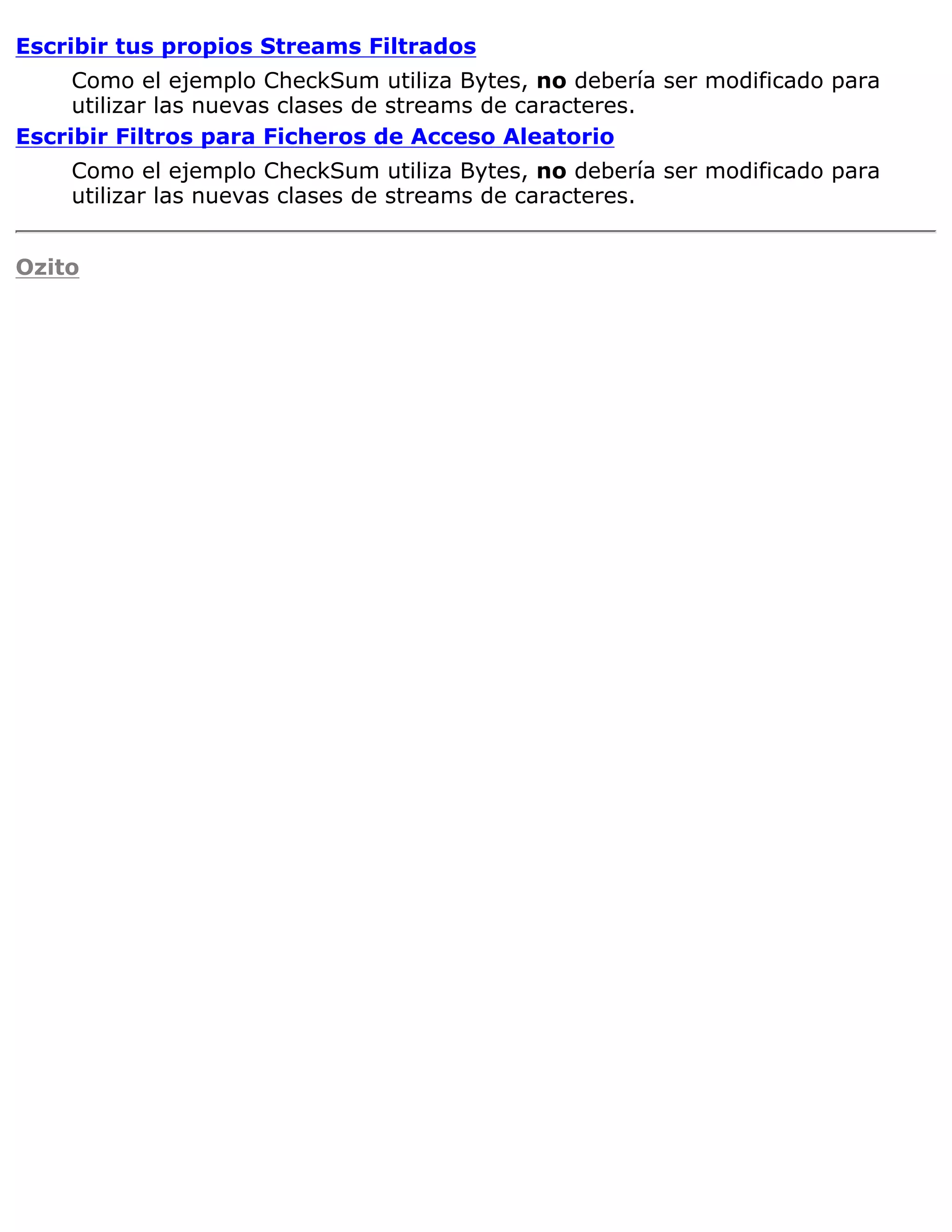 Escribir tus propios Streams Filtrados
     Como el ejemplo CheckSum utiliza Bytes, no debería ser modificado para
     utilizar las nuevas clases de streams de caracteres.
Escribir Filtros para Ficheros de Acceso Aleatorio
    Como el ejemplo CheckSum utiliza Bytes, no debería ser modificado para
    utilizar las nuevas clases de streams de caracteres.


Ozito
 