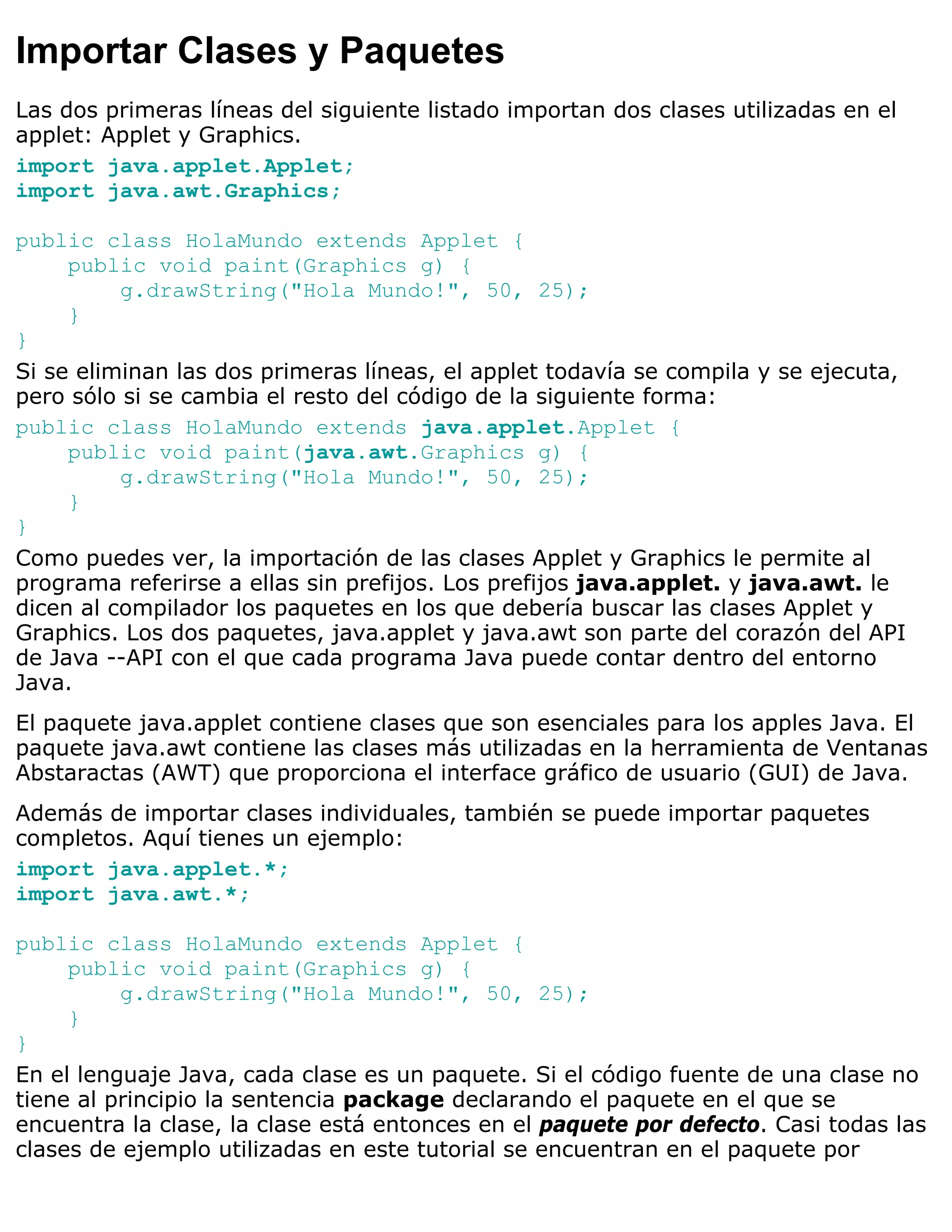 Importar Clases y Paquetes
Las dos primeras líneas del siguiente listado importan dos clases utilizadas en el
applet: Applet y Graphics.
import java.applet.Applet;
import java.awt.Graphics;

public class HolaMundo extends Applet {
     public void paint(Graphics g) {
          g.drawString("Hola Mundo!", 50, 25);
     }
}
Si se eliminan las dos primeras líneas, el applet todavía se compila y se ejecuta,
pero sólo si se cambia el resto del código de la siguiente forma:
public class HolaMundo extends java.applet.Applet {
     public void paint(java.awt.Graphics g) {
          g.drawString("Hola Mundo!", 50, 25);
     }
}
Como puedes ver, la importación de las clases Applet y Graphics le permite al
programa referirse a ellas sin prefijos. Los prefijos java.applet. y java.awt. le
dicen al compilador los paquetes en los que debería buscar las clases Applet y
Graphics. Los dos paquetes, java.applet y java.awt son parte del corazón del API
de Java --API con el que cada programa Java puede contar dentro del entorno
Java.
El paquete java.applet contiene clases que son esenciales para los apples Java. El
paquete java.awt contiene las clases más utilizadas en la herramienta de Ventanas
Abstaractas (AWT) que proporciona el interface gráfico de usuario (GUI) de Java.
Además de importar clases individuales, también se puede importar paquetes
completos. Aquí tienes un ejemplo:
import java.applet.*;
import java.awt.*;

public class HolaMundo extends Applet {
     public void paint(Graphics g) {
          g.drawString("Hola Mundo!", 50, 25);
     }
}
En el lenguaje Java, cada clase es un paquete. Si el código fuente de una clase no
tiene al principio la sentencia package declarando el paquete en el que se
encuentra la clase, la clase está entonces en el paquete por defecto. Casi todas las
clases de ejemplo utilizadas en este tutorial se encuentran en el paquete por
 