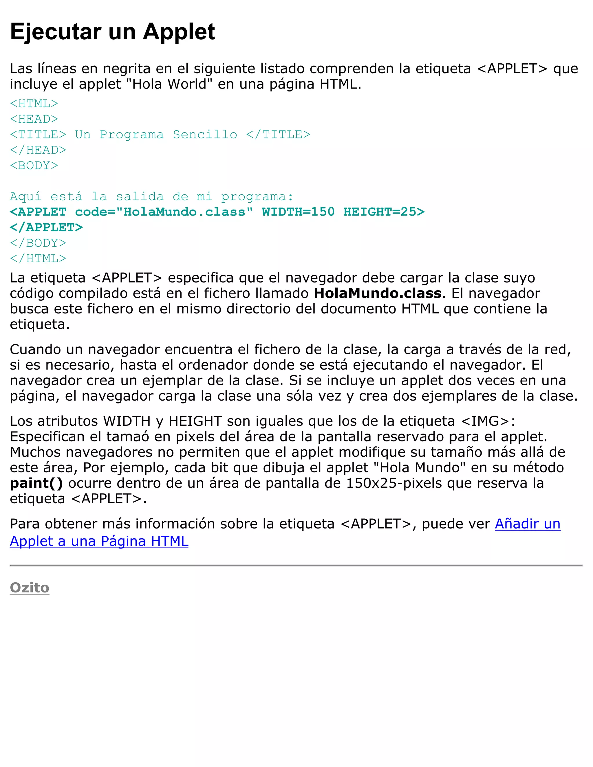 Ejecutar un Applet
Las líneas en negrita en el siguiente listado comprenden la etiqueta <APPLET> que
incluye el applet "Hola World" en una página HTML.
<HTML>
<HEAD>
<TITLE> Un Programa Sencillo </TITLE>
</HEAD>
<BODY>

Aquí está la salida de mi programa:
<APPLET code="HolaMundo.class" WIDTH=150 HEIGHT=25>
</APPLET>
</BODY>
</HTML>
La etiqueta <APPLET> especifica que el navegador debe cargar la clase suyo
código compilado está en el fichero llamado HolaMundo.class. El navegador
busca este fichero en el mismo directorio del documento HTML que contiene la
etiqueta.
Cuando un navegador encuentra el fichero de la clase, la carga a través de la red,
si es necesario, hasta el ordenador donde se está ejecutando el navegador. El
navegador crea un ejemplar de la clase. Si se incluye un applet dos veces en una
página, el navegador carga la clase una sóla vez y crea dos ejemplares de la clase.
Los atributos WIDTH y HEIGHT son iguales que los de la etiqueta <IMG>:
Especifican el tamaó en pixels del área de la pantalla reservado para el applet.
Muchos navegadores no permiten que el applet modifique su tamaño más allá de
este área, Por ejemplo, cada bit que dibuja el applet "Hola Mundo" en su método
paint() ocurre dentro de un área de pantalla de 150x25-pixels que reserva la
etiqueta <APPLET>.
Para obtener más información sobre la etiqueta <APPLET>, puede ver Añadir un
Applet a una Página HTML


Ozito
 