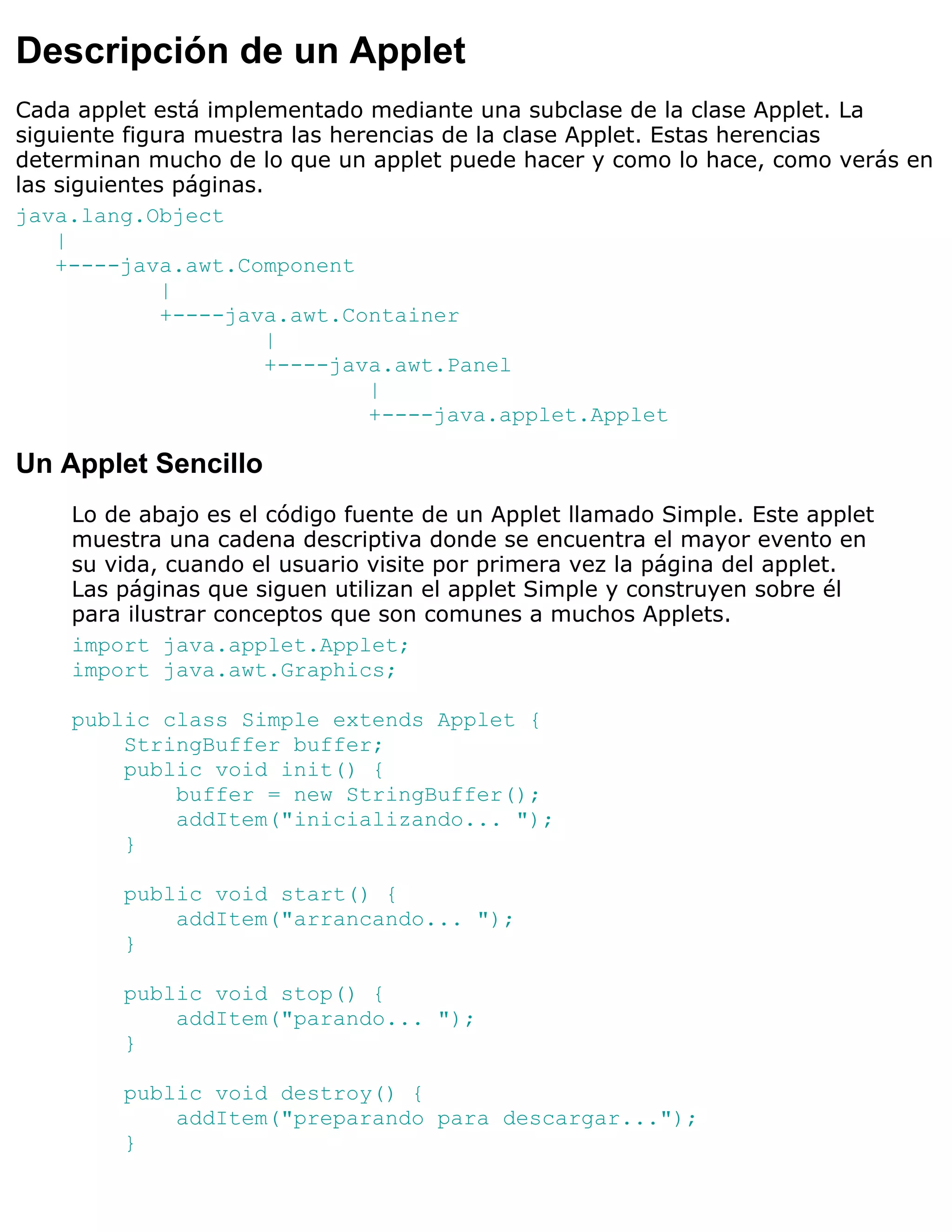 Descripción de un Applet
Cada applet está implementado mediante una subclase de la clase Applet. La
siguiente figura muestra las herencias de la clase Applet. Estas herencias
determinan mucho de lo que un applet puede hacer y como lo hace, como verás en
las siguientes páginas.
java.lang.Object
    |
    +----java.awt.Component
              |
              +----java.awt.Container
                       |
                       +----java.awt.Panel
                                |
                                +----java.applet.Applet

Un Applet Sencillo
    Lo de abajo es el código fuente de un Applet llamado Simple. Este applet
    muestra una cadena descriptiva donde se encuentra el mayor evento en
    su vida, cuando el usuario visite por primera vez la página del applet.
    Las páginas que siguen utilizan el applet Simple y construyen sobre él
    para ilustrar conceptos que son comunes a muchos Applets.
    import java.applet.Applet;
    import java.awt.Graphics;

    public class Simple extends Applet {
        StringBuffer buffer;
        public void init() {
            buffer = new StringBuffer();
            addItem("inicializando... ");
        }

         public void start() {
             addItem("arrancando... ");
         }

         public void stop() {
             addItem("parando... ");
         }

         public void destroy() {
             addItem("preparando para descargar...");
         }
 