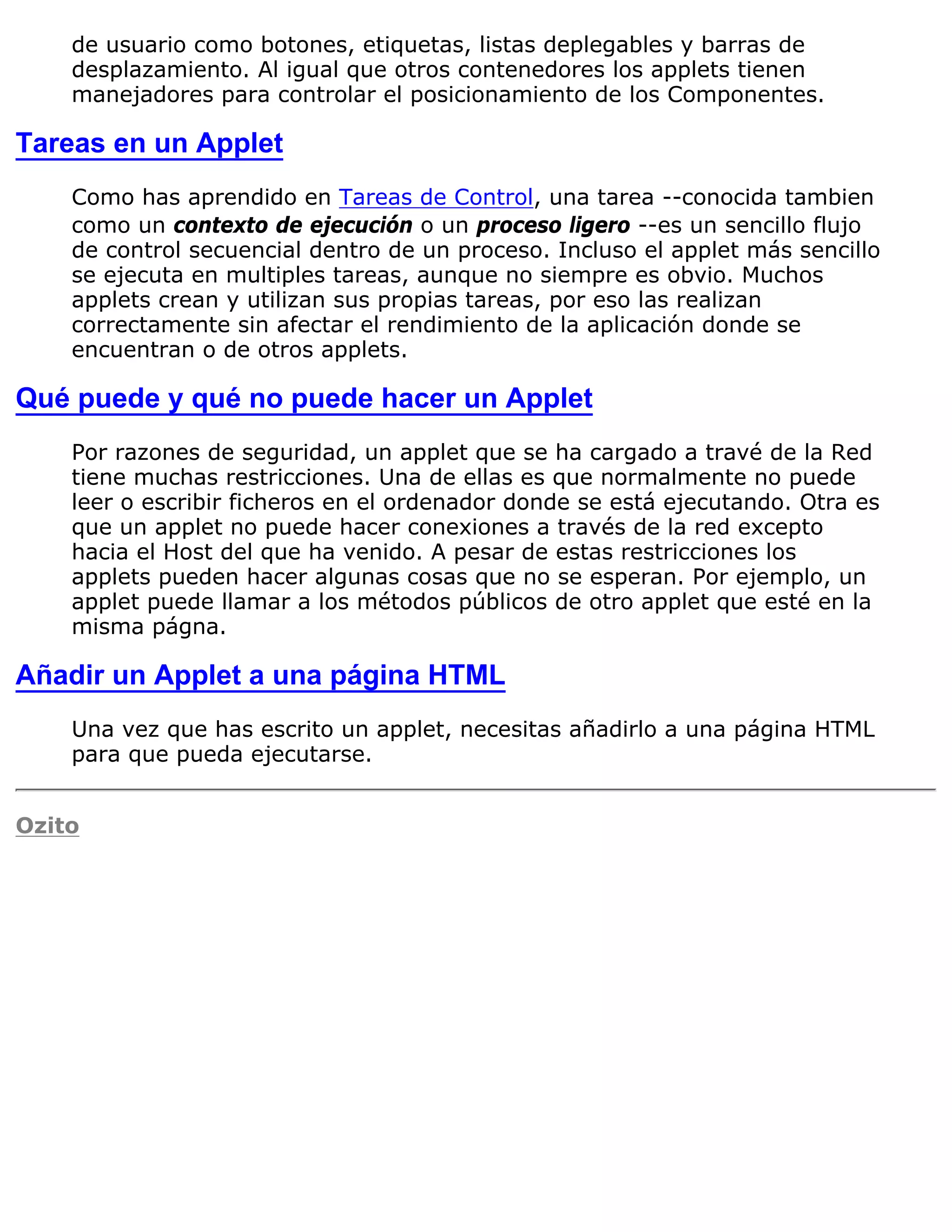 de usuario como botones, etiquetas, listas deplegables y barras de
    desplazamiento. Al igual que otros contenedores los applets tienen
    manejadores para controlar el posicionamiento de los Componentes.

Tareas en un Applet
    Como has aprendido en Tareas de Control, una tarea --conocida tambien
    como un contexto de ejecución o un proceso ligero --es un sencillo flujo
    de control secuencial dentro de un proceso. Incluso el applet más sencillo
    se ejecuta en multiples tareas, aunque no siempre es obvio. Muchos
    applets crean y utilizan sus propias tareas, por eso las realizan
    correctamente sin afectar el rendimiento de la aplicación donde se
    encuentran o de otros applets.

Qué puede y qué no puede hacer un Applet
    Por razones de seguridad, un applet que se ha cargado a travé de la Red
    tiene muchas restricciones. Una de ellas es que normalmente no puede
    leer o escribir ficheros en el ordenador donde se está ejecutando. Otra es
    que un applet no puede hacer conexiones a través de la red excepto
    hacia el Host del que ha venido. A pesar de estas restricciones los
    applets pueden hacer algunas cosas que no se esperan. Por ejemplo, un
    applet puede llamar a los métodos públicos de otro applet que esté en la
    misma págna.

Añadir un Applet a una página HTML
    Una vez que has escrito un applet, necesitas añadirlo a una página HTML
    para que pueda ejecutarse.


Ozito
 