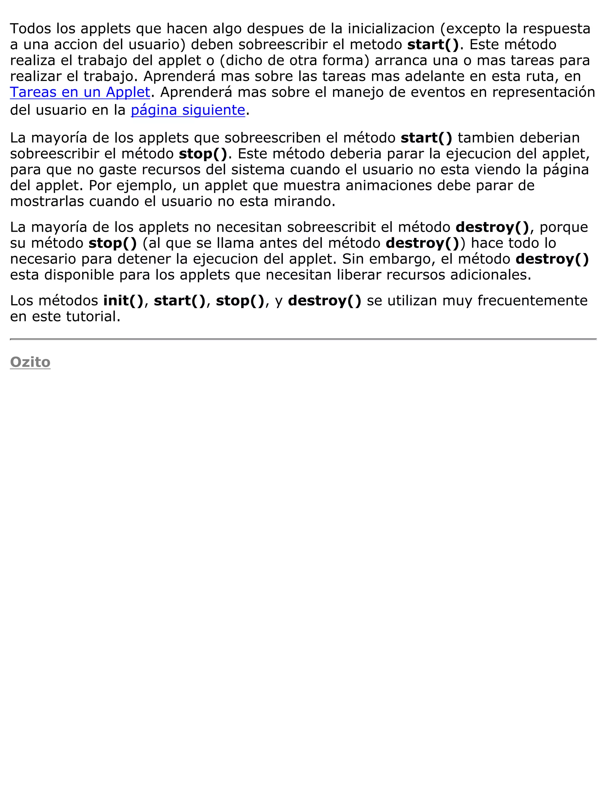 Todos los applets que hacen algo despues de la inicializacion (excepto la respuesta
a una accion del usuario) deben sobreescribir el metodo start(). Este método
realiza el trabajo del applet o (dicho de otra forma) arranca una o mas tareas para
realizar el trabajo. Aprenderá mas sobre las tareas mas adelante en esta ruta, en
Tareas en un Applet. Aprenderá mas sobre el manejo de eventos en representación
del usuario en la página siguiente.

La mayoría de los applets que sobreescriben el método start() tambien deberian
sobreescribir el método stop(). Este método deberia parar la ejecucion del applet,
para que no gaste recursos del sistema cuando el usuario no esta viendo la página
del applet. Por ejemplo, un applet que muestra animaciones debe parar de
mostrarlas cuando el usuario no esta mirando.
La mayoría de los applets no necesitan sobreescribit el método destroy(), porque
su método stop() (al que se llama antes del método destroy()) hace todo lo
necesario para detener la ejecucion del applet. Sin embargo, el método destroy()
esta disponible para los applets que necesitan liberar recursos adicionales.
Los métodos init(), start(), stop(), y destroy() se utilizan muy frecuentemente
en este tutorial.


Ozito
 