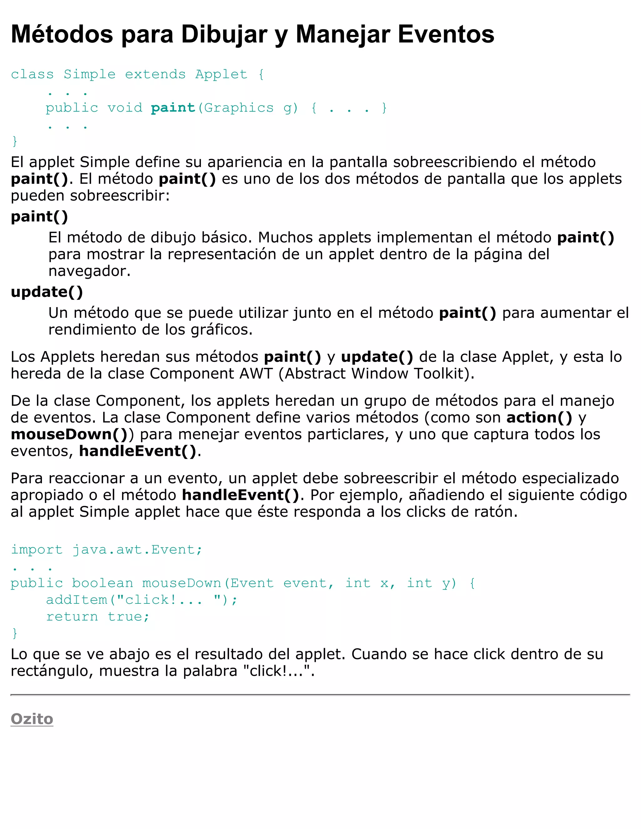 Métodos para Dibujar y Manejar Eventos
class Simple extends Applet {
     . . .
     public void paint(Graphics g) { . . . }
     . . .
}
El applet Simple define su apariencia en la pantalla sobreescribiendo el método
paint(). El método paint() es uno de los dos métodos de pantalla que los applets
pueden sobreescribir:
paint()
     El método de dibujo básico. Muchos applets implementan el método paint()
     para mostrar la representación de un applet dentro de la página del
     navegador.
update()
     Un método que se puede utilizar junto en el método paint() para aumentar el
     rendimiento de los gráficos.
Los Applets heredan sus métodos paint() y update() de la clase Applet, y esta lo
hereda de la clase Component AWT (Abstract Window Toolkit).
De la clase Component, los applets heredan un grupo de métodos para el manejo
de eventos. La clase Component define varios métodos (como son action() y
mouseDown()) para menejar eventos particlares, y uno que captura todos los
eventos, handleEvent().
Para reaccionar a un evento, un applet debe sobreescribir el método especializado
apropiado o el método handleEvent(). Por ejemplo, añadiendo el siguiente código
al applet Simple applet hace que éste responda a los clicks de ratón.

import java.awt.Event;
. . .
public boolean mouseDown(Event event, int x, int y) {
     addItem("click!... ");
     return true;
}
Lo que se ve abajo es el resultado del applet. Cuando se hace click dentro de su
rectángulo, muestra la palabra "click!...".


Ozito
 