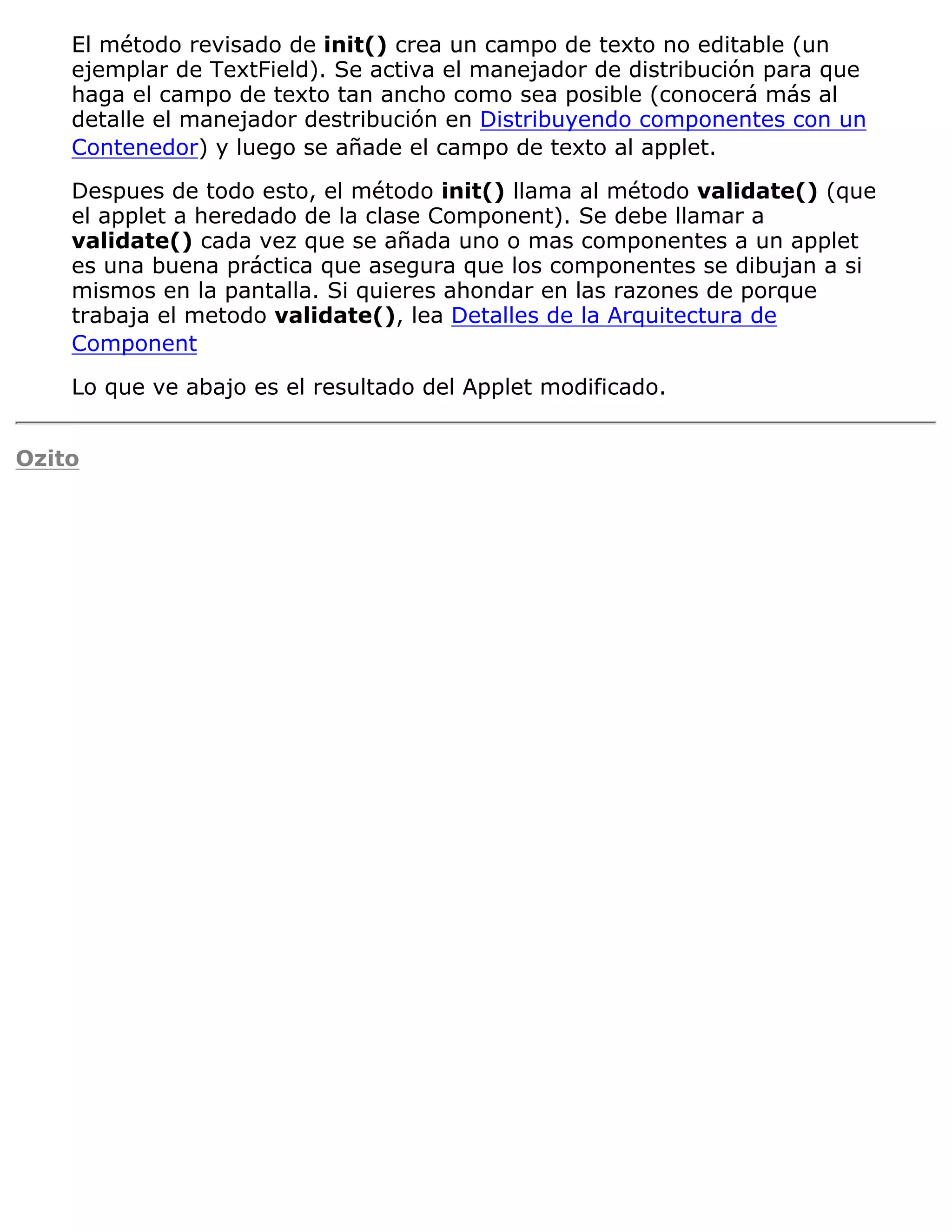 El método revisado de init() crea un campo de texto no editable (un
    ejemplar de TextField). Se activa el manejador de distribución para que
    haga el campo de texto tan ancho como sea posible (conocerá más al
    detalle el manejador destribución en Distribuyendo componentes con un
    Contenedor) y luego se añade el campo de texto al applet.

    Despues de todo esto, el método init() llama al método validate() (que
    el applet a heredado de la clase Component). Se debe llamar a
    validate() cada vez que se añada uno o mas componentes a un applet
    es una buena práctica que asegura que los componentes se dibujan a si
    mismos en la pantalla. Si quieres ahondar en las razones de porque
    trabaja el metodo validate(), lea Detalles de la Arquitectura de
    Component

    Lo que ve abajo es el resultado del Applet modificado.


Ozito
 
