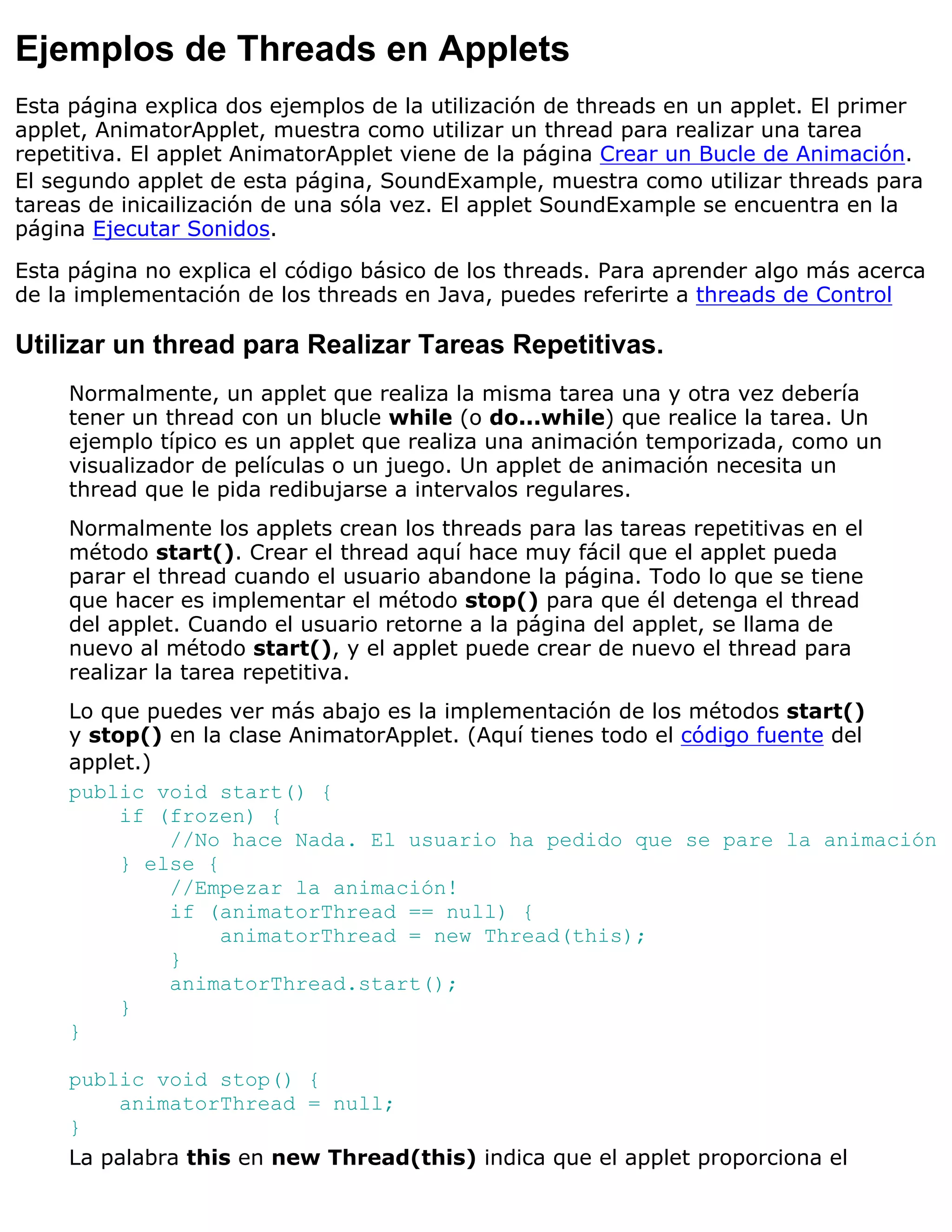 Ejemplos de Threads en Applets
Esta página explica dos ejemplos de la utilización de threads en un applet. El primer
applet, AnimatorApplet, muestra como utilizar un thread para realizar una tarea
repetitiva. El applet AnimatorApplet viene de la página Crear un Bucle de Animación.
El segundo applet de esta página, SoundExample, muestra como utilizar threads para
tareas de inicailización de una sóla vez. El applet SoundExample se encuentra en la
página Ejecutar Sonidos.

Esta página no explica el código básico de los threads. Para aprender algo más acerca
de la implementación de los threads en Java, puedes referirte a threads de Control

Utilizar un thread para Realizar Tareas Repetitivas.
     Normalmente, un applet que realiza la misma tarea una y otra vez debería
     tener un thread con un blucle while (o do...while) que realice la tarea. Un
     ejemplo típico es un applet que realiza una animación temporizada, como un
     visualizador de películas o un juego. Un applet de animación necesita un
     thread que le pida redibujarse a intervalos regulares.
     Normalmente los applets crean los threads para las tareas repetitivas en el
     método start(). Crear el thread aquí hace muy fácil que el applet pueda
     parar el thread cuando el usuario abandone la página. Todo lo que se tiene
     que hacer es implementar el método stop() para que él detenga el thread
     del applet. Cuando el usuario retorne a la página del applet, se llama de
     nuevo al método start(), y el applet puede crear de nuevo el thread para
     realizar la tarea repetitiva.
     Lo que puedes ver más abajo es la implementación de los métodos start()
     y stop() en la clase AnimatorApplet. (Aquí tienes todo el código fuente del
     applet.)
     public void start() {
          if (frozen) {
              //No hace Nada. El usuario ha pedido que se pare la animación
          } else {
              //Empezar la animación!
              if (animatorThread == null) {
                   animatorThread = new Thread(this);
              }
              animatorThread.start();
          }
     }

     public void stop() {
         animatorThread = null;
     }
     La palabra this en new Thread(this) indica que el applet proporciona el
 