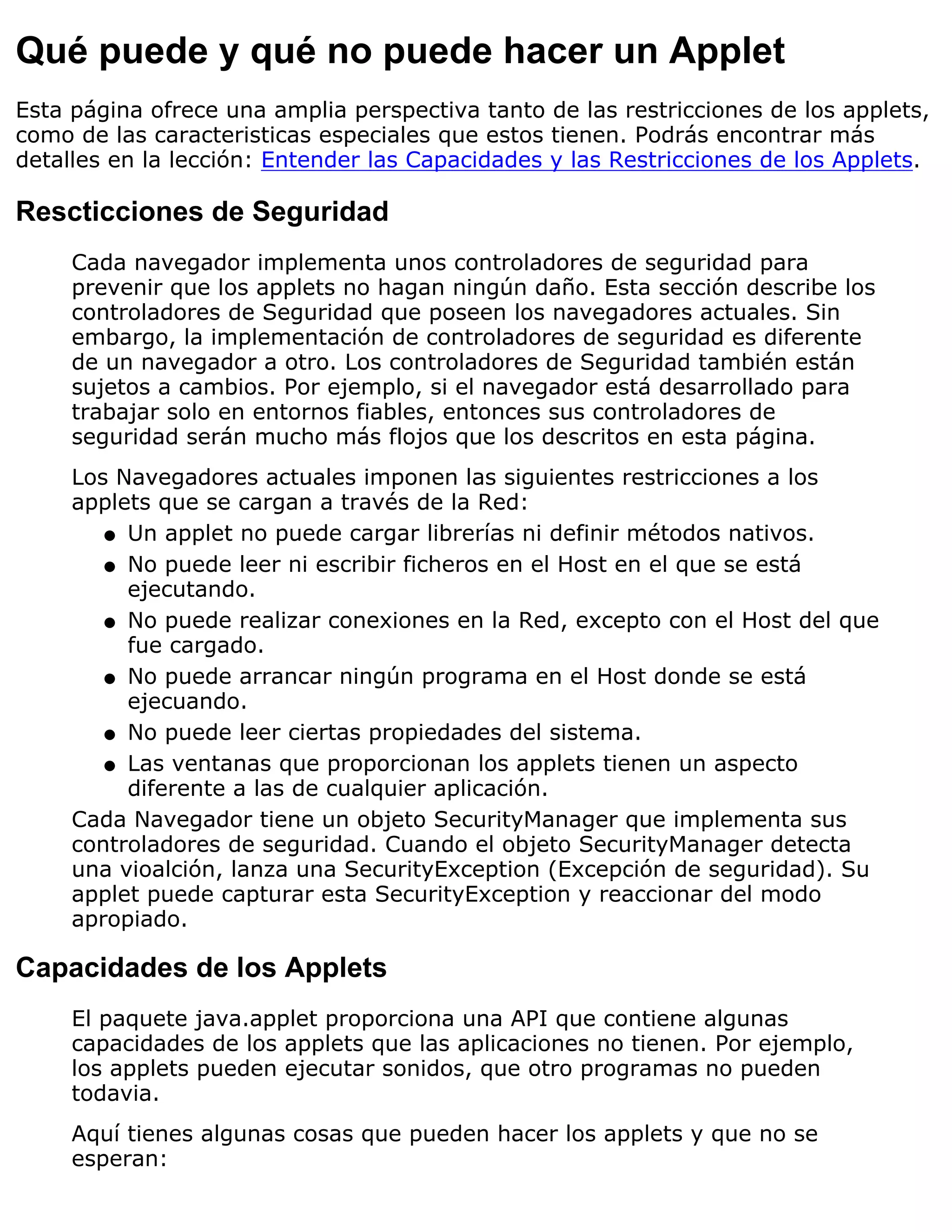 Qué puede y qué no puede hacer un Applet
Esta página ofrece una amplia perspectiva tanto de las restricciones de los applets,
como de las caracteristicas especiales que estos tienen. Podrás encontrar más
detalles en la lección: Entender las Capacidades y las Restricciones de los Applets.

Rescticciones de Seguridad
     Cada navegador implementa unos controladores de seguridad para
     prevenir que los applets no hagan ningún daño. Esta sección describe los
     controladores de Seguridad que poseen los navegadores actuales. Sin
     embargo, la implementación de controladores de seguridad es diferente
     de un navegador a otro. Los controladores de Seguridad también están
     sujetos a cambios. Por ejemplo, si el navegador está desarrollado para
     trabajar solo en entornos fiables, entonces sus controladores de
     seguridad serán mucho más flojos que los descritos en esta página.
     Los Navegadores actuales imponen las siguientes restricciones a los
     applets que se cargan a través de la Red:
        q Un applet no puede cargar librerías ni definir métodos nativos.

        q No puede leer ni escribir ficheros en el Host en el que se está
          ejecutando.
        q No puede realizar conexiones en la Red, excepto con el Host del que
          fue cargado.
        q No puede arrancar ningún programa en el Host donde se está
          ejecuando.
        q No puede leer ciertas propiedades del sistema.

        q Las ventanas que proporcionan los applets tienen un aspecto
          diferente a las de cualquier aplicación.
     Cada Navegador tiene un objeto SecurityManager que implementa sus
     controladores de seguridad. Cuando el objeto SecurityManager detecta
     una vioalción, lanza una SecurityException (Excepción de seguridad). Su
     applet puede capturar esta SecurityException y reaccionar del modo
     apropiado.

Capacidades de los Applets
     El paquete java.applet proporciona una API que contiene algunas
     capacidades de los applets que las aplicaciones no tienen. Por ejemplo,
     los applets pueden ejecutar sonidos, que otro programas no pueden
     todavia.
     Aquí tienes algunas cosas que pueden hacer los applets y que no se
     esperan:
 