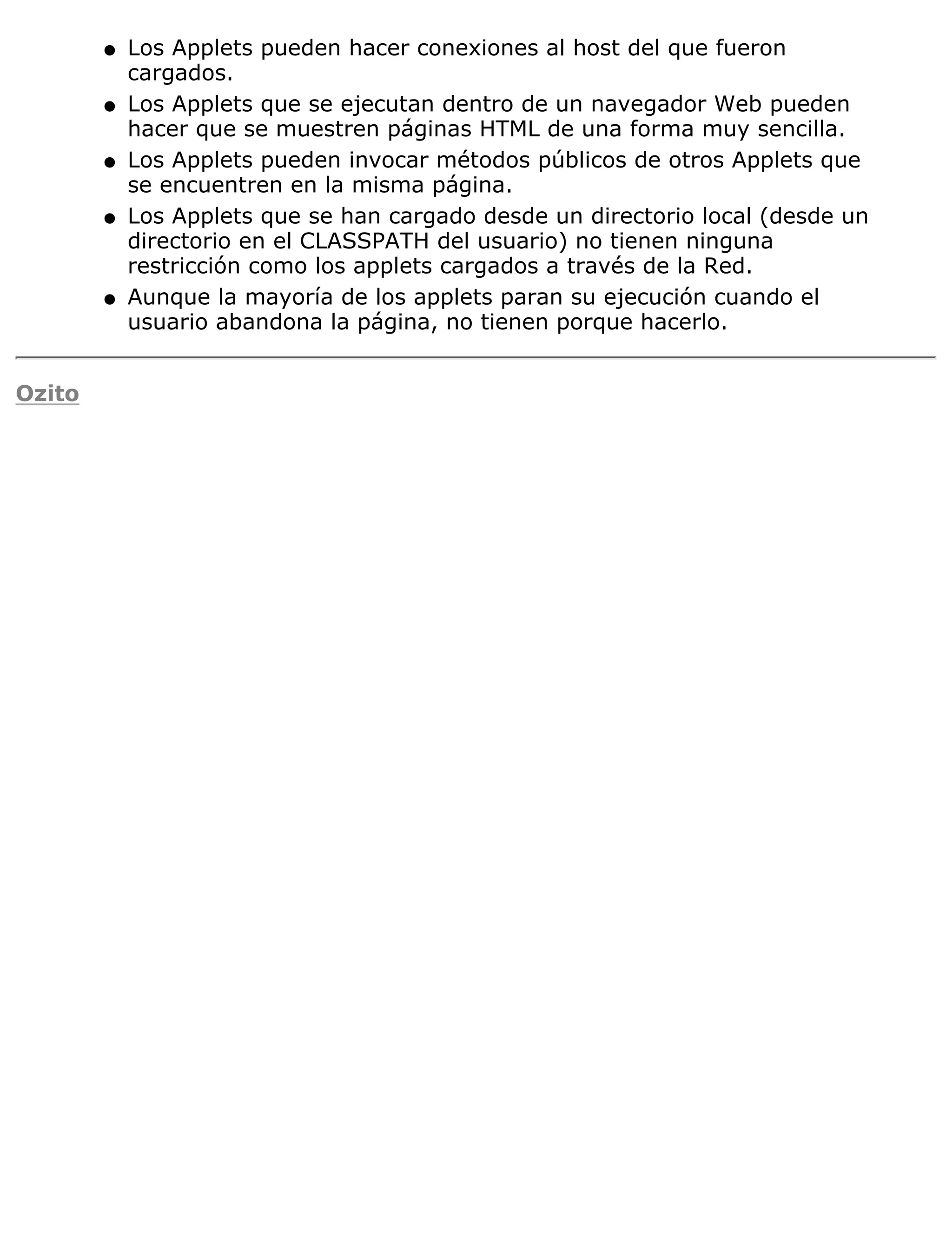 q   Los Applets pueden hacer conexiones al host del que fueron
            cargados.
        q   Los Applets que se ejecutan dentro de un navegador Web pueden
            hacer que se muestren páginas HTML de una forma muy sencilla.
        q   Los Applets pueden invocar métodos públicos de otros Applets que
            se encuentren en la misma página.
        q   Los Applets que se han cargado desde un directorio local (desde un
            directorio en el CLASSPATH del usuario) no tienen ninguna
            restricción como los applets cargados a través de la Red.
        q   Aunque la mayoría de los applets paran su ejecución cuando el
            usuario abandona la página, no tienen porque hacerlo.


Ozito
 
