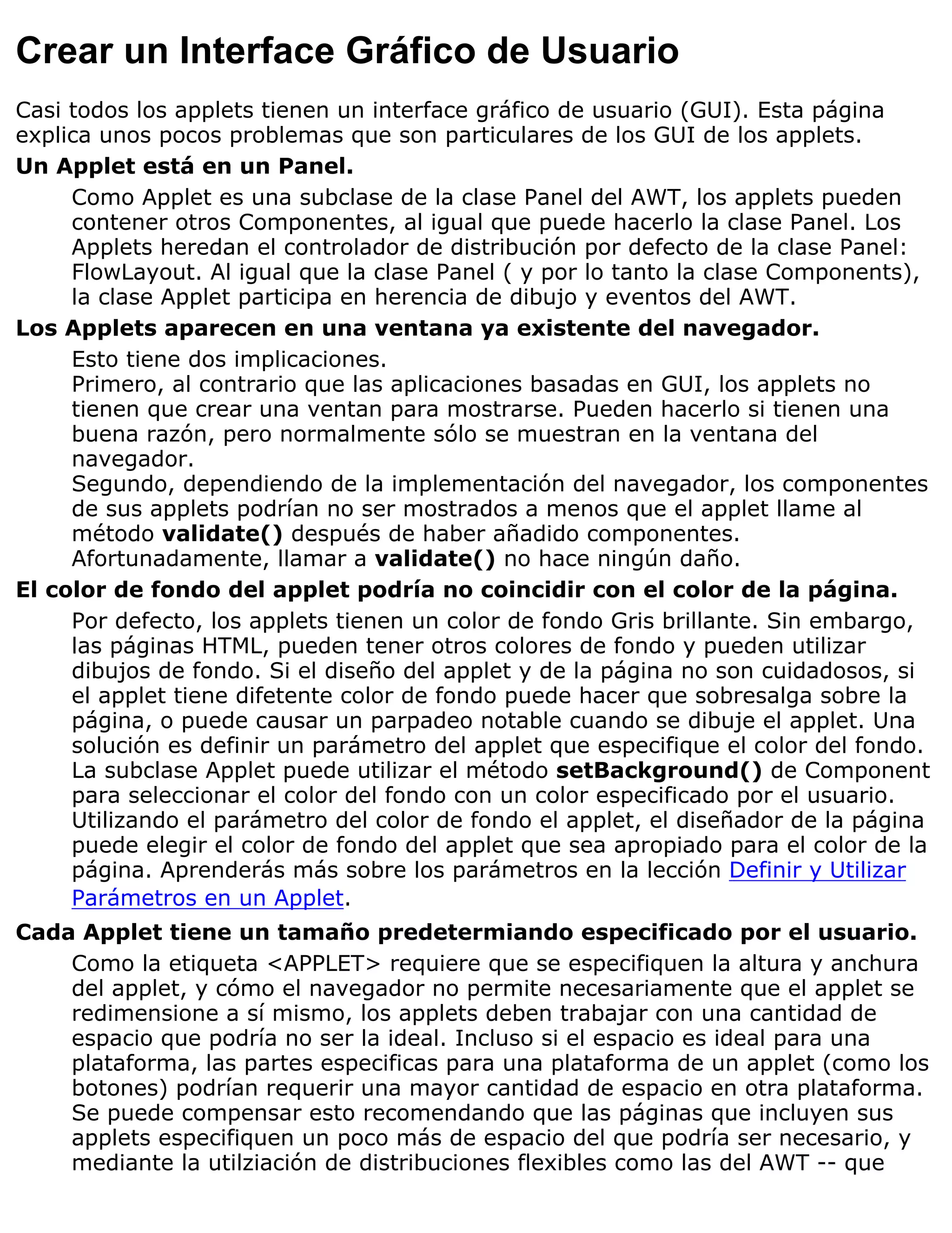 Crear un Interface Gráfico de Usuario
Casi todos los applets tienen un interface gráfico de usuario (GUI). Esta página
explica unos pocos problemas que son particulares de los GUI de los applets.
Un Applet está en un Panel.
     Como Applet es una subclase de la clase Panel del AWT, los applets pueden
     contener otros Componentes, al igual que puede hacerlo la clase Panel. Los
     Applets heredan el controlador de distribución por defecto de la clase Panel:
     FlowLayout. Al igual que la clase Panel ( y por lo tanto la clase Components),
     la clase Applet participa en herencia de dibujo y eventos del AWT.
Los Applets aparecen en una ventana ya existente del navegador.
     Esto tiene dos implicaciones.
     Primero, al contrario que las aplicaciones basadas en GUI, los applets no
     tienen que crear una ventan para mostrarse. Pueden hacerlo si tienen una
     buena razón, pero normalmente sólo se muestran en la ventana del
     navegador.
     Segundo, dependiendo de la implementación del navegador, los componentes
     de sus applets podrían no ser mostrados a menos que el applet llame al
     método validate() después de haber añadido componentes.
     Afortunadamente, llamar a validate() no hace ningún daño.
El color de fondo del applet podría no coincidir con el color de la página.
     Por defecto, los applets tienen un color de fondo Gris brillante. Sin embargo,
     las páginas HTML, pueden tener otros colores de fondo y pueden utilizar
     dibujos de fondo. Si el diseño del applet y de la página no son cuidadosos, si
     el applet tiene difetente color de fondo puede hacer que sobresalga sobre la
     página, o puede causar un parpadeo notable cuando se dibuje el applet. Una
     solución es definir un parámetro del applet que especifique el color del fondo.
     La subclase Applet puede utilizar el método setBackground() de Component
     para seleccionar el color del fondo con un color especificado por el usuario.
     Utilizando el parámetro del color de fondo el applet, el diseñador de la página
     puede elegir el color de fondo del applet que sea apropiado para el color de la
     página. Aprenderás más sobre los parámetros en la lección Definir y Utilizar
     Parámetros en un Applet.
Cada Applet tiene un tamaño predetermiando especificado por el usuario.
    Como la etiqueta <APPLET> requiere que se especifiquen la altura y anchura
    del applet, y cómo el navegador no permite necesariamente que el applet se
    redimensione a sí mismo, los applets deben trabajar con una cantidad de
    espacio que podría no ser la ideal. Incluso si el espacio es ideal para una
    plataforma, las partes especificas para una plataforma de un applet (como los
    botones) podrían requerir una mayor cantidad de espacio en otra plataforma.
    Se puede compensar esto recomendando que las páginas que incluyen sus
    applets especifiquen un poco más de espacio del que podría ser necesario, y
    mediante la utilziación de distribuciones flexibles como las del AWT -- que
 
