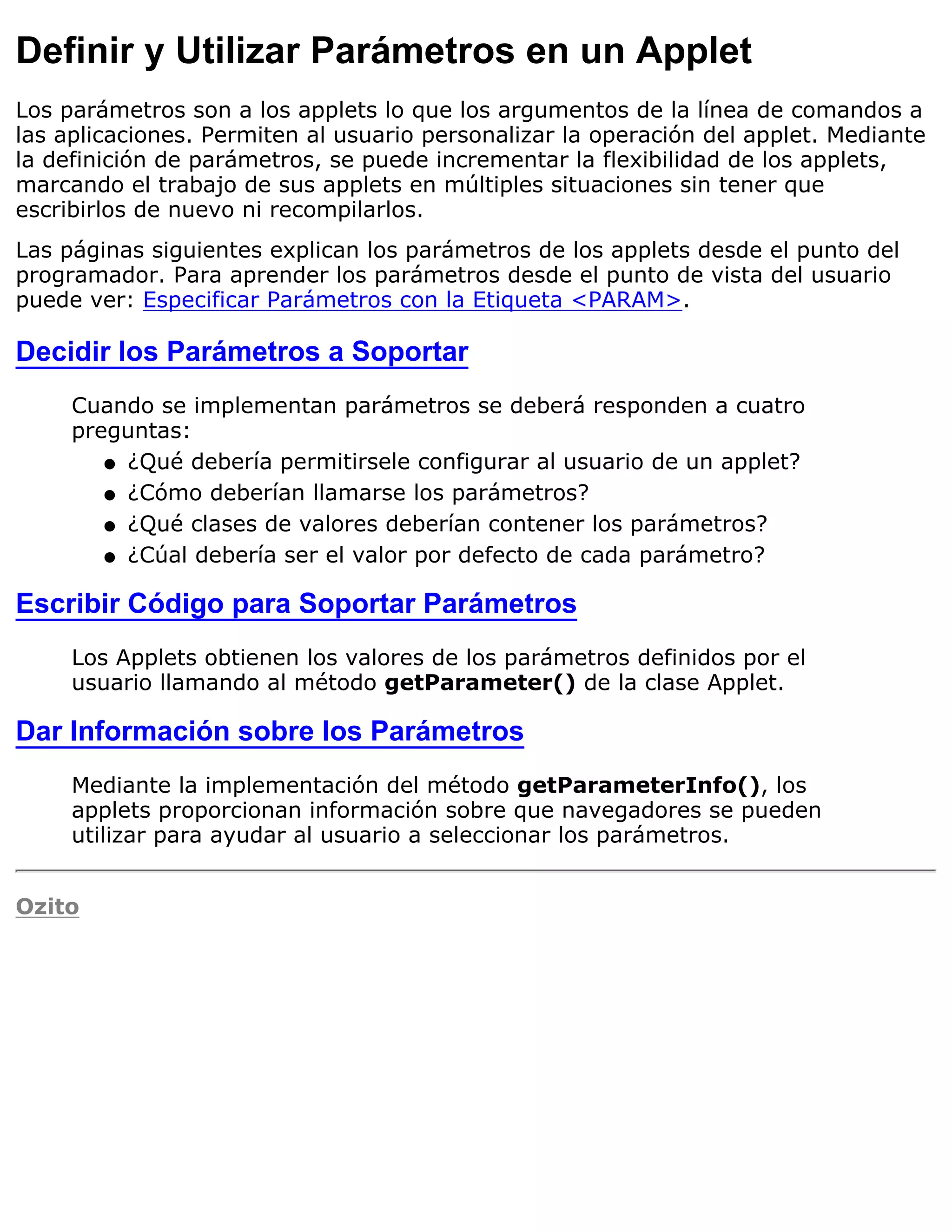 Definir y Utilizar Parámetros en un Applet
Los parámetros son a los applets lo que los argumentos de la línea de comandos a
las aplicaciones. Permiten al usuario personalizar la operación del applet. Mediante
la definición de parámetros, se puede incrementar la flexibilidad de los applets,
marcando el trabajo de sus applets en múltiples situaciones sin tener que
escribirlos de nuevo ni recompilarlos.
Las páginas siguientes explican los parámetros de los applets desde el punto del
programador. Para aprender los parámetros desde el punto de vista del usuario
puede ver: Especificar Parámetros con la Etiqueta <PARAM>.

Decidir los Parámetros a Soportar
     Cuando se implementan parámetros se deberá responden a cuatro
     preguntas:
        q ¿Qué debería permitirsele configurar al usuario de un applet?

        q ¿Cómo deberían llamarse los parámetros?

        q ¿Qué clases de valores deberían contener los parámetros?

        q ¿Cúal debería ser el valor por defecto de cada parámetro?


Escribir Código para Soportar Parámetros
     Los Applets obtienen los valores de los parámetros definidos por el
     usuario llamando al método getParameter() de la clase Applet.

Dar Información sobre los Parámetros
     Mediante la implementación del método getParameterInfo(), los
     applets proporcionan información sobre que navegadores se pueden
     utilizar para ayudar al usuario a seleccionar los parámetros.


Ozito
 