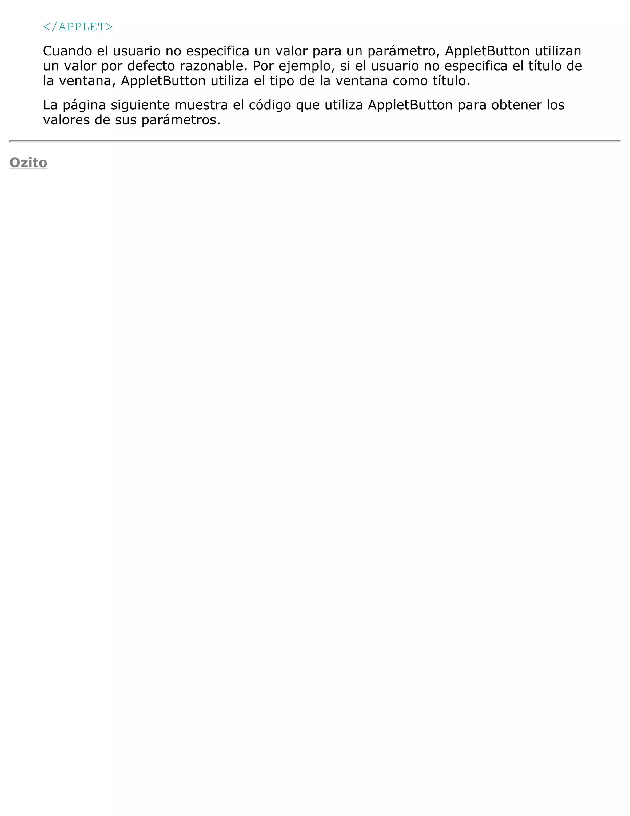 </APPLET>
    Cuando el usuario no especifica un valor para un parámetro, AppletButton utilizan
    un valor por defecto razonable. Por ejemplo, si el usuario no especifica el título de
    la ventana, AppletButton utiliza el tipo de la ventana como título.
    La página siguiente muestra el código que utiliza AppletButton para obtener los
    valores de sus parámetros.


Ozito
 
