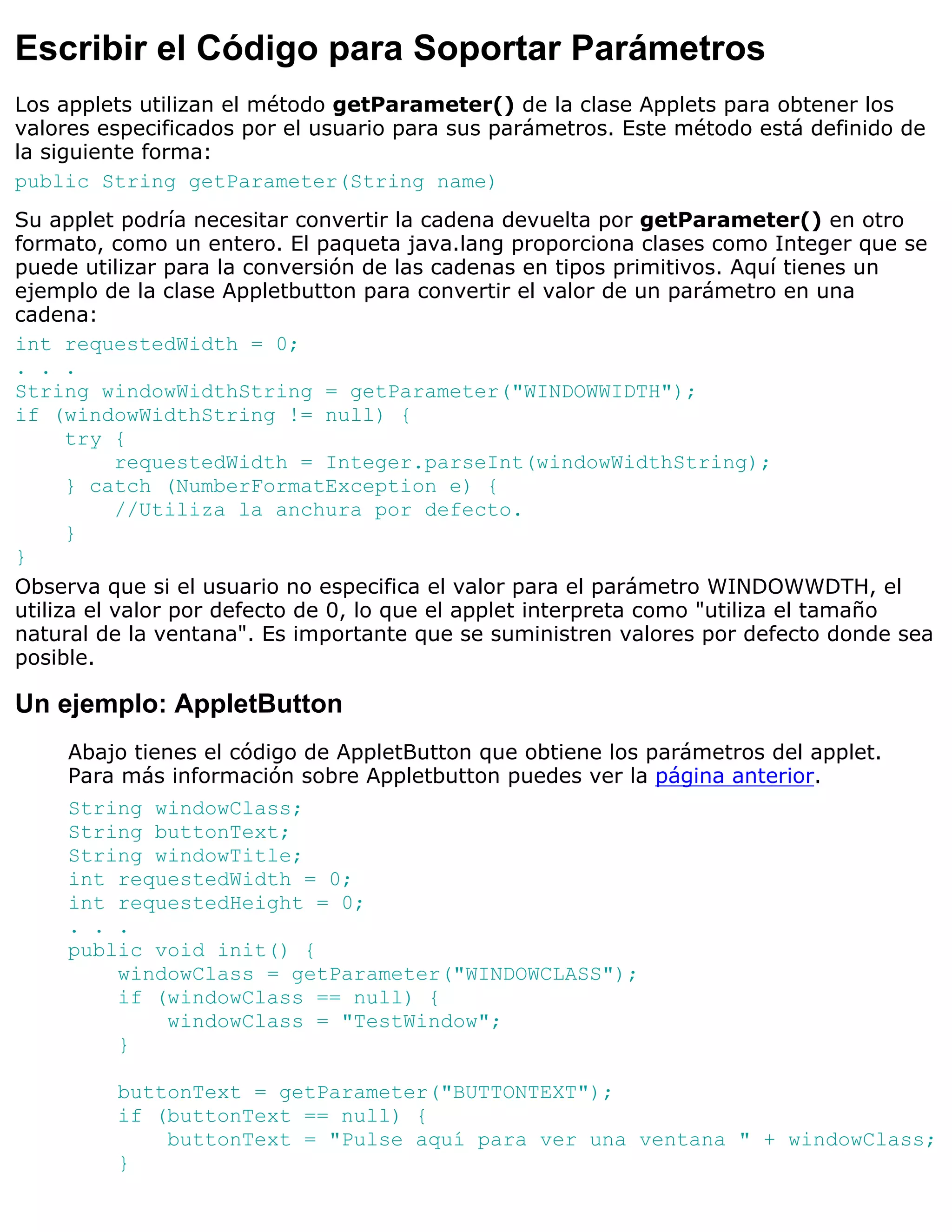 Escribir el Código para Soportar Parámetros
Los applets utilizan el método getParameter() de la clase Applets para obtener los
valores especificados por el usuario para sus parámetros. Este método está definido de
la siguiente forma:
public String getParameter(String name)
Su applet podría necesitar convertir la cadena devuelta por getParameter() en otro
formato, como un entero. El paqueta java.lang proporciona clases como Integer que se
puede utilizar para la conversión de las cadenas en tipos primitivos. Aquí tienes un
ejemplo de la clase Appletbutton para convertir el valor de un parámetro en una
cadena:
int requestedWidth = 0;
. . .
String windowWidthString = getParameter("WINDOWWIDTH");
if (windowWidthString != null) {
      try {
           requestedWidth = Integer.parseInt(windowWidthString);
      } catch (NumberFormatException e) {
           //Utiliza la anchura por defecto.
      }
}
Observa que si el usuario no especifica el valor para el parámetro WINDOWWDTH, el
utiliza el valor por defecto de 0, lo que el applet interpreta como "utiliza el tamaño
natural de la ventana". Es importante que se suministren valores por defecto donde sea
posible.

Un ejemplo: AppletButton
     Abajo tienes el código de AppletButton que obtiene los parámetros del applet.
     Para más información sobre Appletbutton puedes ver la página anterior.
     String windowClass;
     String buttonText;
     String windowTitle;
     int requestedWidth = 0;
     int requestedHeight = 0;
     . . .
     public void init() {
         windowClass = getParameter("WINDOWCLASS");
         if (windowClass == null) {
             windowClass = "TestWindow";
         }

         buttonText = getParameter("BUTTONTEXT");
         if (buttonText == null) {
             buttonText = "Pulse aquí para ver una ventana " + windowClass;
         }
 