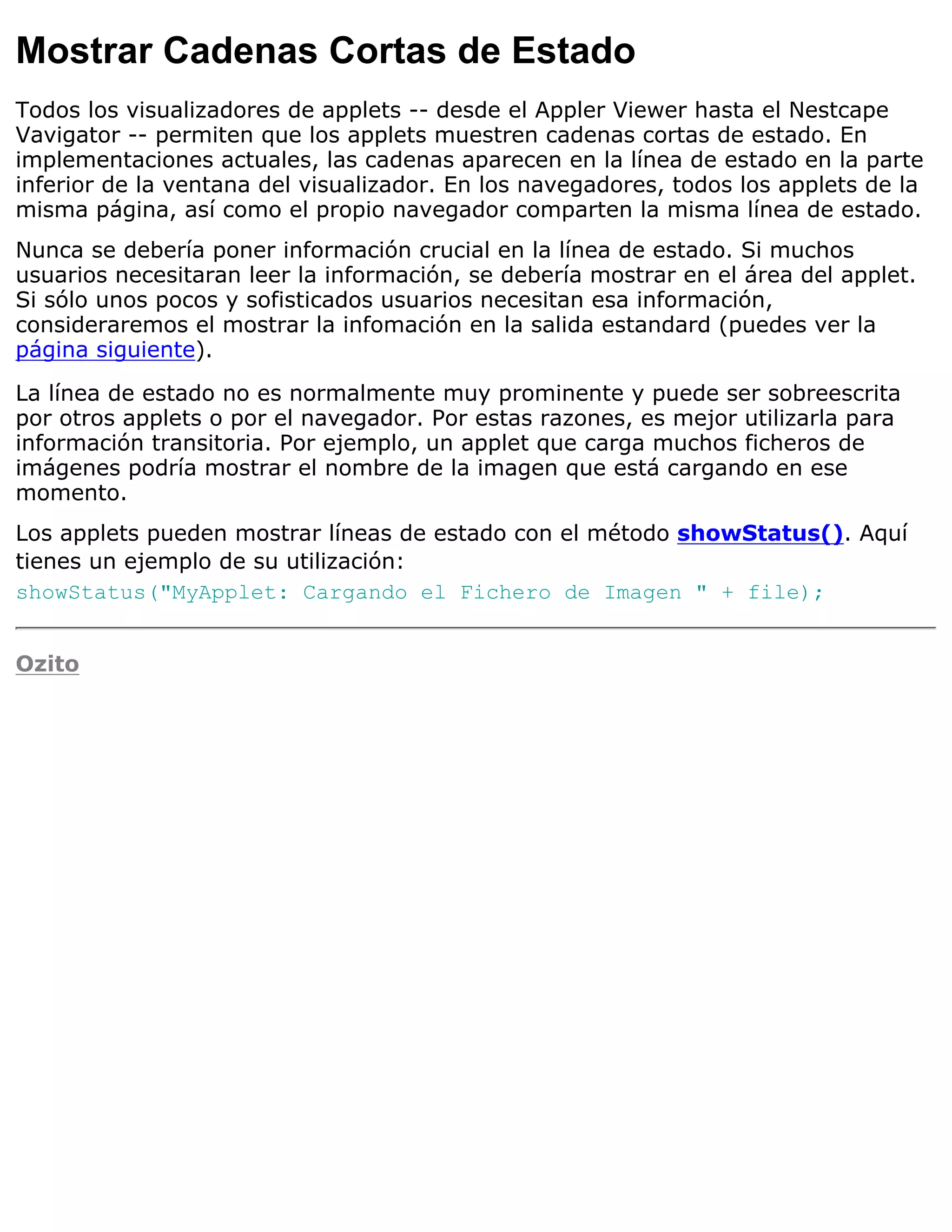 Mostrar Cadenas Cortas de Estado
Todos los visualizadores de applets -- desde el Appler Viewer hasta el Nestcape
Vavigator -- permiten que los applets muestren cadenas cortas de estado. En
implementaciones actuales, las cadenas aparecen en la línea de estado en la parte
inferior de la ventana del visualizador. En los navegadores, todos los applets de la
misma página, así como el propio navegador comparten la misma línea de estado.
Nunca se debería poner información crucial en la línea de estado. Si muchos
usuarios necesitaran leer la información, se debería mostrar en el área del applet.
Si sólo unos pocos y sofisticados usuarios necesitan esa información,
consideraremos el mostrar la infomación en la salida estandard (puedes ver la
página siguiente).

La línea de estado no es normalmente muy prominente y puede ser sobreescrita
por otros applets o por el navegador. Por estas razones, es mejor utilizarla para
información transitoria. Por ejemplo, un applet que carga muchos ficheros de
imágenes podría mostrar el nombre de la imagen que está cargando en ese
momento.
Los applets pueden mostrar líneas de estado con el método showStatus(). Aquí
tienes un ejemplo de su utilización:
showStatus("MyApplet: Cargando el Fichero de Imagen " + file);


Ozito
 