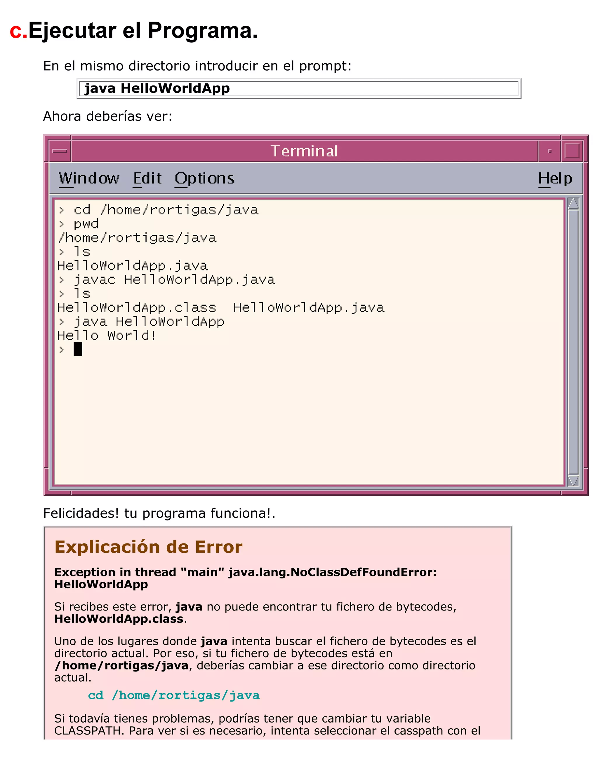 c.Ejecutar el Programa.
   En el mismo directorio introducir en el prompt:
         java HelloWorldApp

   Ahora deberías ver:




   Felicidades! tu programa funciona!.

    Explicación de Error
    Exception in thread "main" java.lang.NoClassDefFoundError:
    HelloWorldApp

    Si recibes este error, java no puede encontrar tu fichero de bytecodes,
    HelloWorldApp.class.

    Uno de los lugares donde java intenta buscar el fichero de bytecodes es el
    directorio actual. Por eso, si tu fichero de bytecodes está en
    /home/rortigas/java, deberías cambiar a ese directorio como directorio
    actual.
         cd /home/rortigas/java
    Si todavía tienes problemas, podrías tener que cambiar tu variable
    CLASSPATH. Para ver si es necesario, intenta seleccionar el casspath con el
 