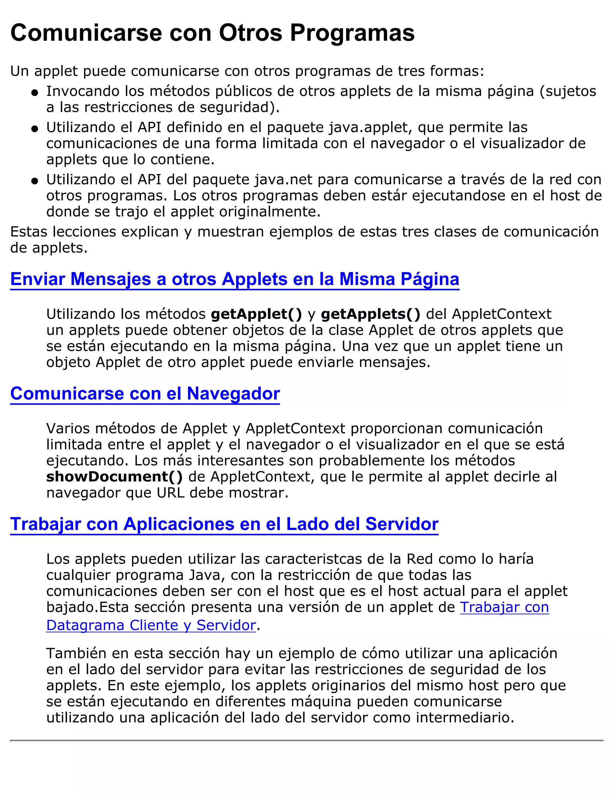 Comunicarse con Otros Programas
Un applet puede comunicarse con otros programas de tres formas:
   q Invocando los métodos públicos de otros applets de la misma página (sujetos
     a las restricciones de seguridad).
   q Utilizando el API definido en el paquete java.applet, que permite las
     comunicaciones de una forma limitada con el navegador o el visualizador de
     applets que lo contiene.
   q Utilizando el API del paquete java.net para comunicarse a través de la red con
     otros programas. Los otros programas deben estár ejecutandose en el host de
     donde se trajo el applet originalmente.
Estas lecciones explican y muestran ejemplos de estas tres clases de comunicación
de applets.

Enviar Mensajes a otros Applets en la Misma Página
     Utilizando los métodos getApplet() y getApplets() del AppletContext
     un applets puede obtener objetos de la clase Applet de otros applets que
     se están ejecutando en la misma página. Una vez que un applet tiene un
     objeto Applet de otro applet puede enviarle mensajes.

Comunicarse con el Navegador
     Varios métodos de Applet y AppletContext proporcionan comunicación
     limitada entre el applet y el navegador o el visualizador en el que se está
     ejecutando. Los más interesantes son probablemente los métodos
     showDocument() de AppletContext, que le permite al applet decirle al
     navegador que URL debe mostrar.

Trabajar con Aplicaciones en el Lado del Servidor
     Los applets pueden utilizar las caracteristcas de la Red como lo haría
     cualquier programa Java, con la restricción de que todas las
     comunicaciones deben ser con el host que es el host actual para el applet
     bajado.Esta sección presenta una versión de un applet de Trabajar con
     Datagrama Cliente y Servidor.

     También en esta sección hay un ejemplo de cómo utilizar una aplicación
     en el lado del servidor para evitar las restricciones de seguridad de los
     applets. En este ejemplo, los applets originarios del mismo host pero que
     se están ejecutando en diferentes máquina pueden comunicarse
     utilizando una aplicación del lado del servidor como intermediario.
 
