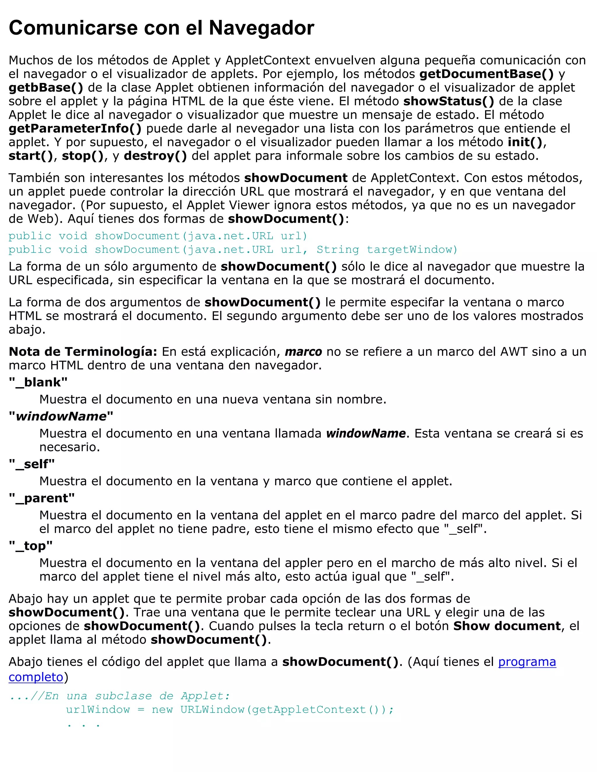 Comunicarse con el Navegador
Muchos de los métodos de Applet y AppletContext envuelven alguna pequeña comunicación con
el navegador o el visualizador de applets. Por ejemplo, los métodos getDocumentBase() y
getbBase() de la clase Applet obtienen información del navegador o el visualizador de applet
sobre el applet y la página HTML de la que éste viene. El método showStatus() de la clase
Applet le dice al navegador o visualizador que muestre un mensaje de estado. El método
getParameterInfo() puede darle al nevegador una lista con los parámetros que entiende el
applet. Y por supuesto, el navegador o el visualizador pueden llamar a los método init(),
start(), stop(), y destroy() del applet para informale sobre los cambios de su estado.
También son interesantes los métodos showDocument de AppletContext. Con estos métodos,
un applet puede controlar la dirección URL que mostrará el navegador, y en que ventana del
navegador. (Por supuesto, el Applet Viewer ignora estos métodos, ya que no es un navegador
de Web). Aquí tienes dos formas de showDocument():
public void showDocument(java.net.URL url)
public void showDocument(java.net.URL url, String targetWindow)
La forma de un sólo argumento de showDocument() sólo le dice al navegador que muestre la
URL especificada, sin especificar la ventana en la que se mostrará el documento.
La forma de dos argumentos de showDocument() le permite especifar la ventana o marco
HTML se mostrará el documento. El segundo argumento debe ser uno de los valores mostrados
abajo.
Nota de Terminología: En está explicación, marco no se refiere a un marco del AWT sino a un
marco HTML dentro de una ventana den navegador.
"_blank"
    Muestra el documento en una nueva ventana sin nombre.
"windowName"
    Muestra el documento en una ventana llamada windowName. Esta ventana se creará si es
    necesario.
"_self"
    Muestra el documento en la ventana y marco que contiene el applet.
"_parent"
    Muestra el documento en la ventana del applet en el marco padre del marco del applet. Si
    el marco del applet no tiene padre, esto tiene el mismo efecto que "_self".
"_top"
    Muestra el documento en la ventana del appler pero en el marcho de más alto nivel. Si el
    marco del applet tiene el nivel más alto, esto actúa igual que "_self".
Abajo hay un applet que te permite probar cada opción de las dos formas de
showDocument(). Trae una ventana que le permite teclear una URL y elegir una de las
opciones de showDocument(). Cuando pulses la tecla return o el botón Show document, el
applet llama al método showDocument().
Abajo tienes el código del applet que llama a showDocument(). (Aquí tienes el programa
completo)
...//En una subclase de Applet:
        urlWindow = new URLWindow(getAppletContext());
        . . .
 