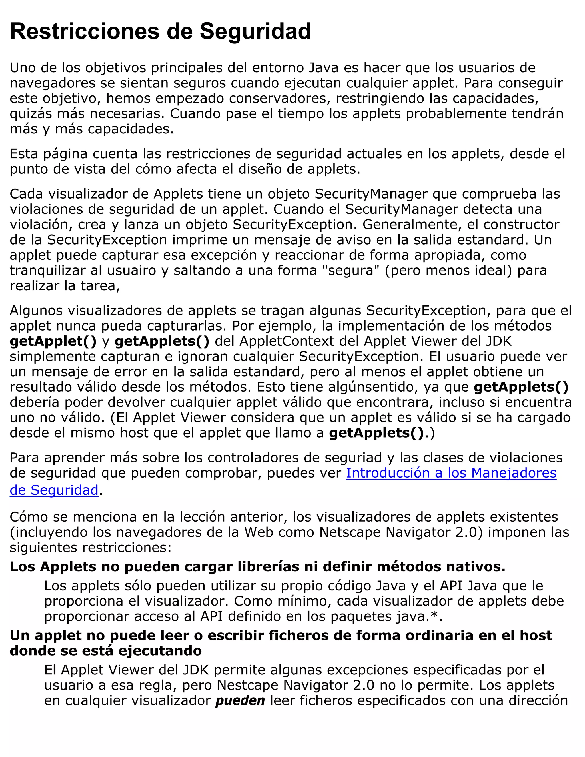 Restricciones de Seguridad
Uno de los objetivos principales del entorno Java es hacer que los usuarios de
navegadores se sientan seguros cuando ejecutan cualquier applet. Para conseguir
este objetivo, hemos empezado conservadores, restringiendo las capacidades,
quizás más necesarias. Cuando pase el tiempo los applets probablemente tendrán
más y más capacidades.
Esta página cuenta las restricciones de seguridad actuales en los applets, desde el
punto de vista del cómo afecta el diseño de applets.
Cada visualizador de Applets tiene un objeto SecurityManager que comprueba las
violaciones de seguridad de un applet. Cuando el SecurityManager detecta una
violación, crea y lanza un objeto SecurityException. Generalmente, el constructor
de la SecurityException imprime un mensaje de aviso en la salida estandard. Un
applet puede capturar esa excepción y reaccionar de forma apropiada, como
tranquilizar al usuairo y saltando a una forma "segura" (pero menos ideal) para
realizar la tarea,
Algunos visualizadores de applets se tragan algunas SecurityException, para que el
applet nunca pueda capturarlas. Por ejemplo, la implementación de los métodos
getApplet() y getApplets() del AppletContext del Applet Viewer del JDK
simplemente capturan e ignoran cualquier SecurityException. El usuario puede ver
un mensaje de error en la salida estandard, pero al menos el applet obtiene un
resultado válido desde los métodos. Esto tiene algúnsentido, ya que getApplets()
debería poder devolver cualquier applet válido que encontrara, incluso si encuentra
uno no válido. (El Applet Viewer considera que un applet es válido si se ha cargado
desde el mismo host que el applet que llamo a getApplets().)
Para aprender más sobre los controladores de seguriad y las clases de violaciones
de seguridad que pueden comprobar, puedes ver Introducción a los Manejadores
de Seguridad.

Cómo se menciona en la lección anterior, los visualizadores de applets existentes
(incluyendo los navegadores de la Web como Netscape Navigator 2.0) imponen las
siguientes restricciones:
Los Applets no pueden cargar librerías ni definir métodos nativos.
      Los applets sólo pueden utilizar su propio código Java y el API Java que le
      proporciona el visualizador. Como mínimo, cada visualizador de applets debe
      proporcionar acceso al API definido en los paquetes java.*.
Un applet no puede leer o escribir ficheros de forma ordinaria en el host
donde se está ejecutando
      El Applet Viewer del JDK permite algunas excepciones especificadas por el
      usuario a esa regla, pero Nestcape Navigator 2.0 no lo permite. Los applets
      en cualquier visualizador pueden leer ficheros especificados con una dirección
 
