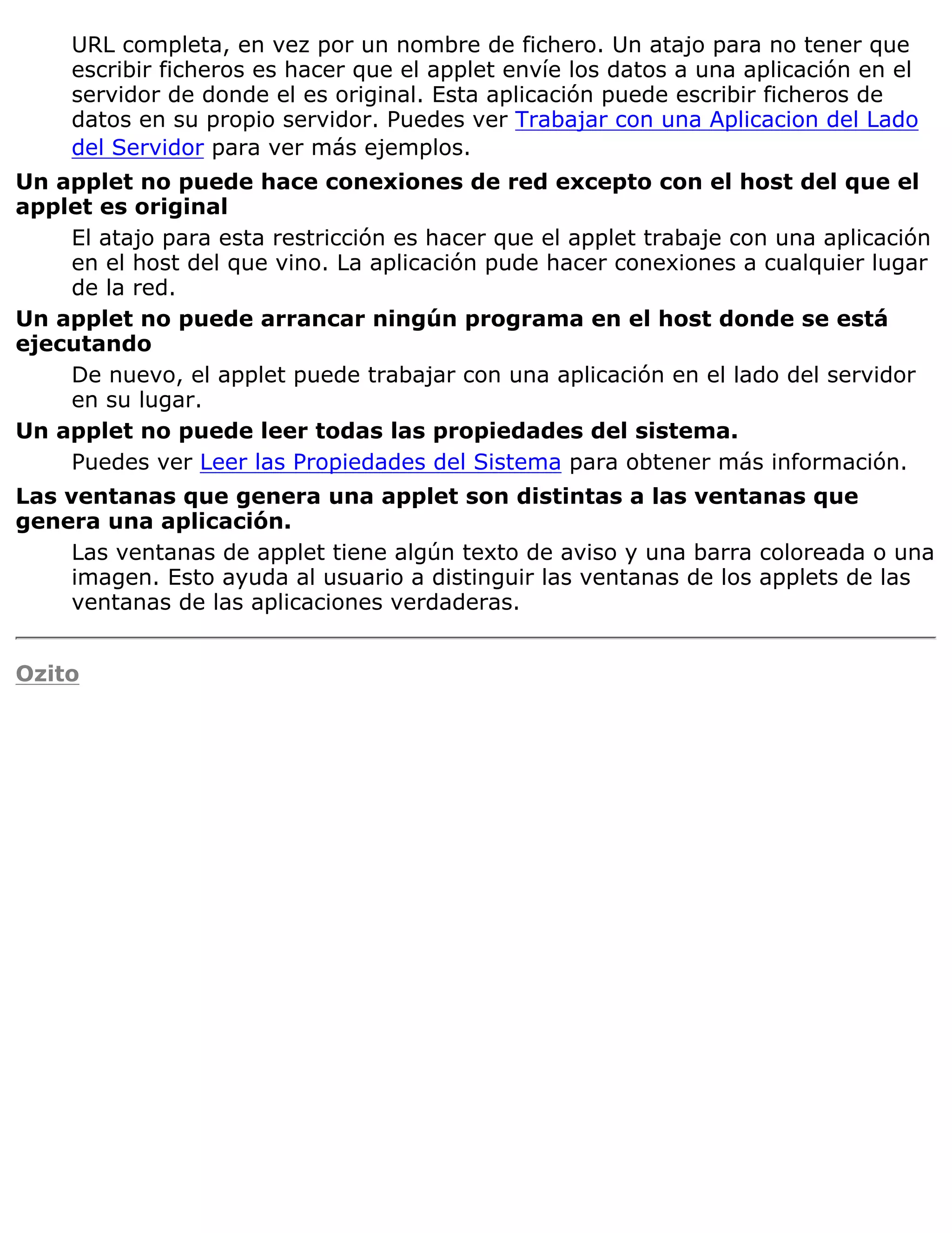 URL completa, en vez por un nombre de fichero. Un atajo para no tener que
     escribir ficheros es hacer que el applet envíe los datos a una aplicación en el
     servidor de donde el es original. Esta aplicación puede escribir ficheros de
     datos en su propio servidor. Puedes ver Trabajar con una Aplicacion del Lado
     del Servidor para ver más ejemplos.
Un applet no puede hace conexiones de red excepto con el host del que el
applet es original
    El atajo para esta restricción es hacer que el applet trabaje con una aplicación
    en el host del que vino. La aplicación pude hacer conexiones a cualquier lugar
    de la red.
Un applet no puede arrancar ningún programa en el host donde se está
ejecutando
    De nuevo, el applet puede trabajar con una aplicación en el lado del servidor
    en su lugar.
Un applet no puede leer todas las propiedades del sistema.
    Puedes ver Leer las Propiedades del Sistema para obtener más información.
Las ventanas que genera una applet son distintas a las ventanas que
genera una aplicación.
     Las ventanas de applet tiene algún texto de aviso y una barra coloreada o una
     imagen. Esto ayuda al usuario a distinguir las ventanas de los applets de las
     ventanas de las aplicaciones verdaderas.


Ozito
 