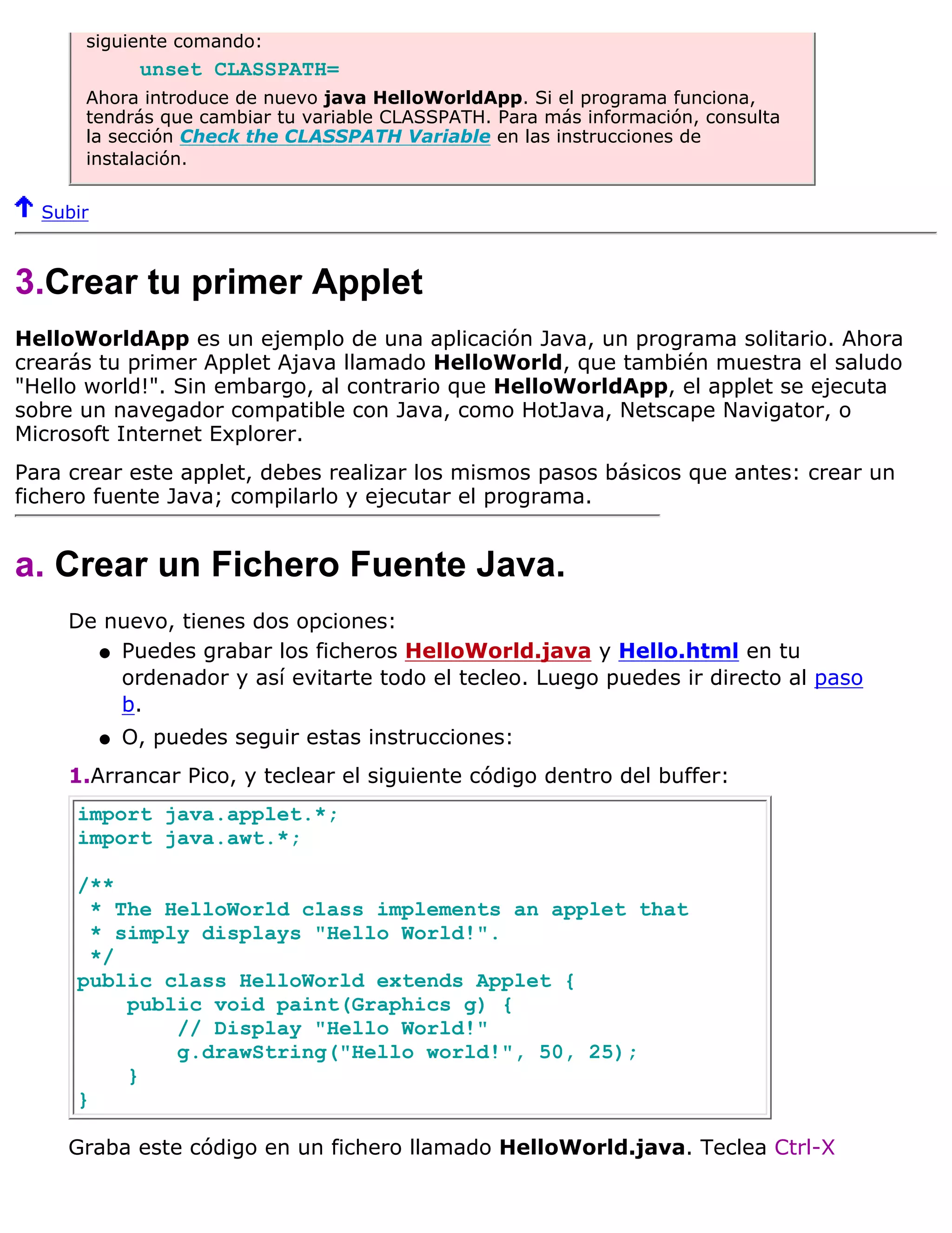 siguiente comando:
               unset CLASSPATH=
      Ahora introduce de nuevo java HelloWorldApp. Si el programa funciona,
      tendrás que cambiar tu variable CLASSPATH. Para más información, consulta
      la sección Check the CLASSPATH Variable en las instrucciones de
      instalación.


  Subir



3.Crear tu primer Applet
HelloWorldApp es un ejemplo de una aplicación Java, un programa solitario. Ahora
crearás tu primer Applet Ajava llamado HelloWorld, que también muestra el saludo
"Hello world!". Sin embargo, al contrario que HelloWorldApp, el applet se ejecuta
sobre un navegador compatible con Java, como HotJava, Netscape Navigator, o
Microsoft Internet Explorer.
Para crear este applet, debes realizar los mismos pasos básicos que antes: crear un
fichero fuente Java; compilarlo y ejecutar el programa.


a. Crear un Fichero Fuente Java.
     De nuevo, tienes dos opciones:
       q Puedes grabar los ficheros HelloWorld.java y Hello.html en tu
         ordenador y así evitarte todo el tecleo. Luego puedes ir directo al paso
         b.
          q   O, puedes seguir estas instrucciones:
     1.Arrancar Pico, y teclear el siguiente código dentro del buffer:
     import java.applet.*;
     import java.awt.*;

     /**
       * The HelloWorld class implements an applet that
       * simply displays "Hello World!".
       */
     public class HelloWorld extends Applet {
          public void paint(Graphics g) {
              // Display "Hello World!"
              g.drawString("Hello world!", 50, 25);
          }
     }

     Graba este código en un fichero llamado HelloWorld.java. Teclea Ctrl-X
 