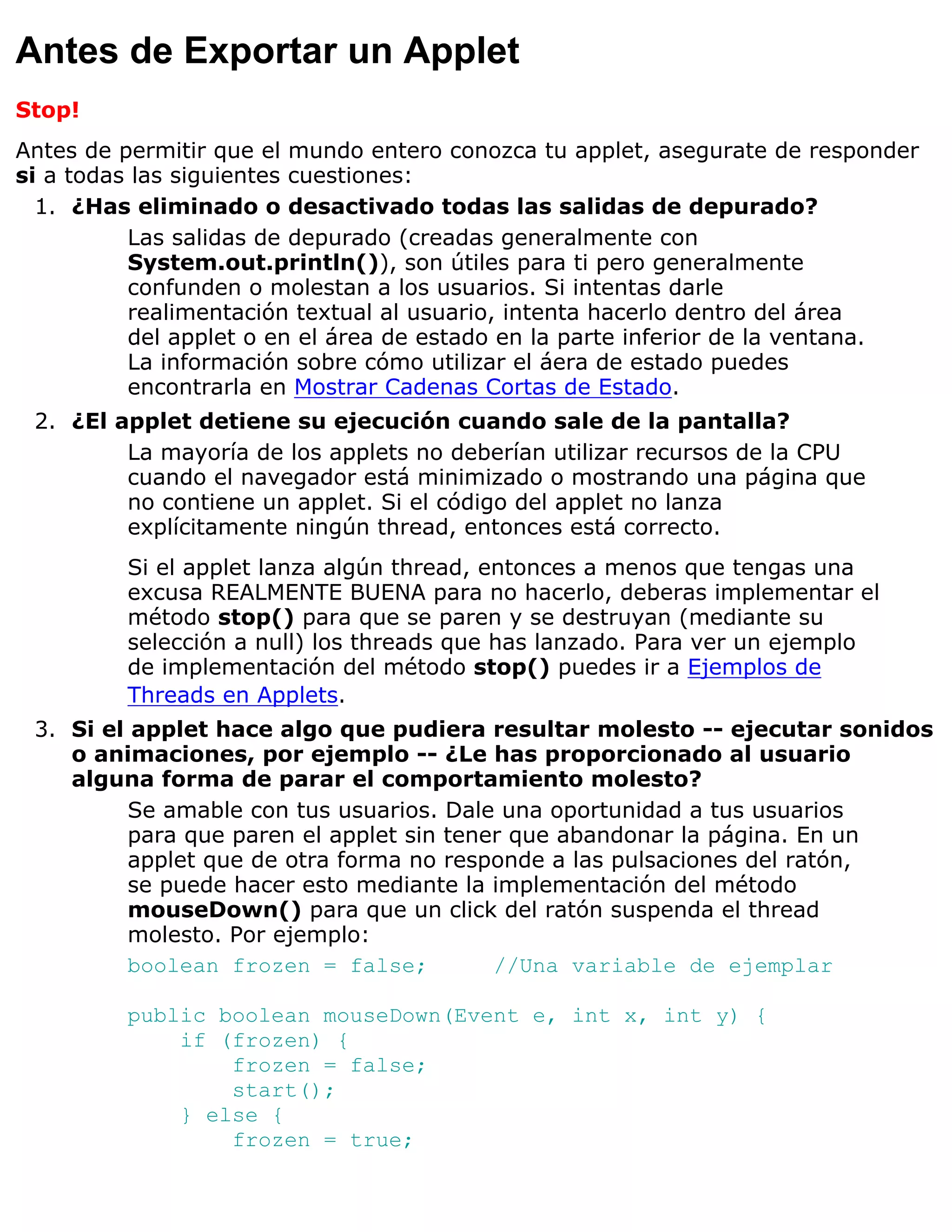 Antes de Exportar un Applet
Stop!
Antes de permitir que el mundo entero conozca tu applet, asegurate de responder
si a todas las siguientes cuestiones:
  1. ¿Has eliminado o desactivado todas las salidas de depurado?
          Las salidas de depurado (creadas generalmente con
          System.out.println()), son útiles para ti pero generalmente
          confunden o molestan a los usuarios. Si intentas darle
          realimentación textual al usuario, intenta hacerlo dentro del área
          del applet o en el área de estado en la parte inferior de la ventana.
          La información sobre cómo utilizar el áera de estado puedes
          encontrarla en Mostrar Cadenas Cortas de Estado.
 2. ¿El applet detiene su ejecución cuando sale de la pantalla?
         La mayoría de los applets no deberían utilizar recursos de la CPU
         cuando el navegador está minimizado o mostrando una página que
         no contiene un applet. Si el código del applet no lanza
         explícitamente ningún thread, entonces está correcto.
         Si el applet lanza algún thread, entonces a menos que tengas una
         excusa REALMENTE BUENA para no hacerlo, deberas implementar el
         método stop() para que se paren y se destruyan (mediante su
         selección a null) los threads que has lanzado. Para ver un ejemplo
         de implementación del método stop() puedes ir a Ejemplos de
         Threads en Applets.
 3. Si el applet hace algo que pudiera resultar molesto -- ejecutar sonidos
    o animaciones, por ejemplo -- ¿Le has proporcionado al usuario
    alguna forma de parar el comportamiento molesto?
          Se amable con tus usuarios. Dale una oportunidad a tus usuarios
          para que paren el applet sin tener que abandonar la página. En un
          applet que de otra forma no responde a las pulsaciones del ratón,
          se puede hacer esto mediante la implementación del método
          mouseDown() para que un click del ratón suspenda el thread
          molesto. Por ejemplo:
          boolean frozen = false;          //Una variable de ejemplar

         public boolean mouseDown(Event e, int x, int y) {
             if (frozen) {
                 frozen = false;
                 start();
             } else {
                 frozen = true;
 