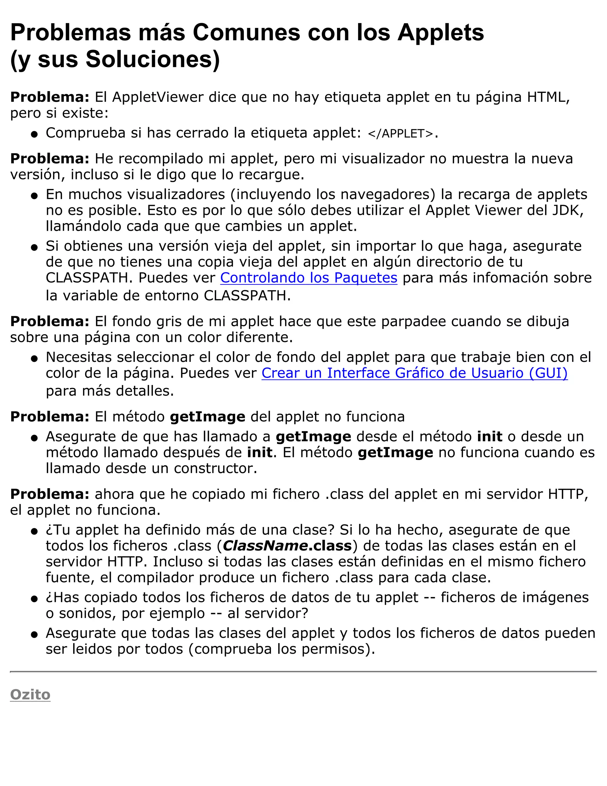 Problemas más Comunes con los Applets
(y sus Soluciones)
Problema: El AppletViewer dice que no hay etiqueta applet en tu página HTML,
pero si existe:
   q Comprueba si has cerrado la etiqueta applet: </APPLET>.

Problema: He recompilado mi applet, pero mi visualizador no muestra la nueva
versión, incluso si le digo que lo recargue.
   q En muchos visualizadores (incluyendo los navegadores) la recarga de applets
     no es posible. Esto es por lo que sólo debes utilizar el Applet Viewer del JDK,
     llamándolo cada que que cambies un applet.
   q Si obtienes una versión vieja del applet, sin importar lo que haga, asegurate
     de que no tienes una copia vieja del applet en algún directorio de tu
     CLASSPATH. Puedes ver Controlando los Paquetes para más infomación sobre
     la variable de entorno CLASSPATH.
Problema: El fondo gris de mi applet hace que este parpadee cuando se dibuja
sobre una página con un color diferente.
   q Necesitas seleccionar el color de fondo del applet para que trabaje bien con el
     color de la página. Puedes ver Crear un Interface Gráfico de Usuario (GUI)
     para más detalles.
Problema: El método getImage del applet no funciona
  q Asegurate de que has llamado a getImage desde el método init o desde un
    método llamado después de init. El método getImage no funciona cuando es
    llamado desde un constructor.
Problema: ahora que he copiado mi fichero .class del applet en mi servidor HTTP,
el applet no funciona.
   q ¿Tu applet ha definido más de una clase? Si lo ha hecho, asegurate de que
     todos los ficheros .class (ClassName.class) de todas las clases están en el
     servidor HTTP. Incluso si todas las clases están definidas en el mismo fichero
     fuente, el compilador produce un fichero .class para cada clase.
   q ¿Has copiado todos los ficheros de datos de tu applet -- ficheros de imágenes
     o sonidos, por ejemplo -- al servidor?
   q Asegurate que todas las clases del applet y todos los ficheros de datos pueden
     ser leidos por todos (comprueba los permisos).


Ozito
 