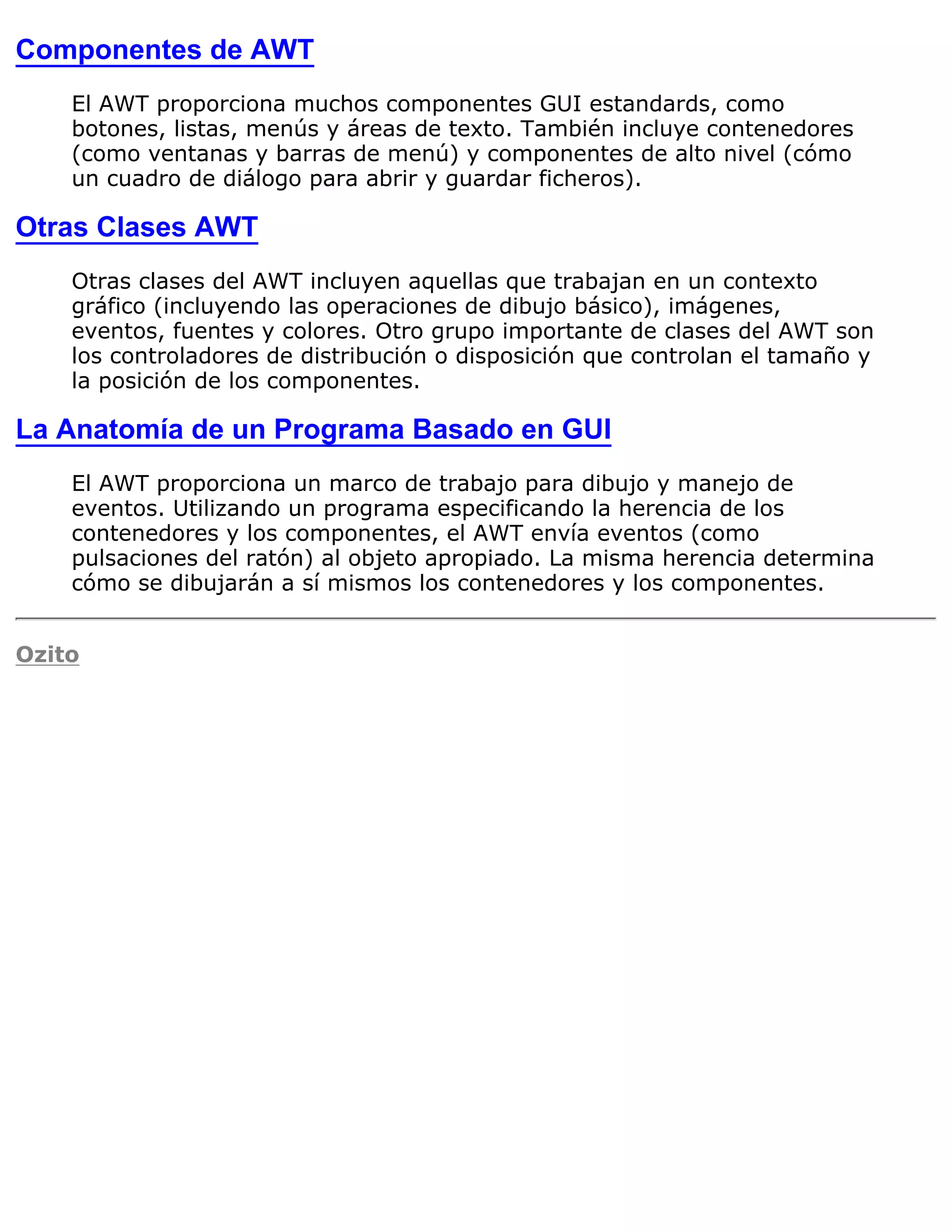 Componentes de AWT
    El AWT proporciona muchos componentes GUI estandards, como
    botones, listas, menús y áreas de texto. También incluye contenedores
    (como ventanas y barras de menú) y componentes de alto nivel (cómo
    un cuadro de diálogo para abrir y guardar ficheros).

Otras Clases AWT
    Otras clases del AWT incluyen aquellas que trabajan en un contexto
    gráfico (incluyendo las operaciones de dibujo básico), imágenes,
    eventos, fuentes y colores. Otro grupo importante de clases del AWT son
    los controladores de distribución o disposición que controlan el tamaño y
    la posición de los componentes.

La Anatomía de un Programa Basado en GUI
    El AWT proporciona un marco de trabajo para dibujo y manejo de
    eventos. Utilizando un programa especificando la herencia de los
    contenedores y los componentes, el AWT envía eventos (como
    pulsaciones del ratón) al objeto apropiado. La misma herencia determina
    cómo se dibujarán a sí mismos los contenedores y los componentes.


Ozito
 