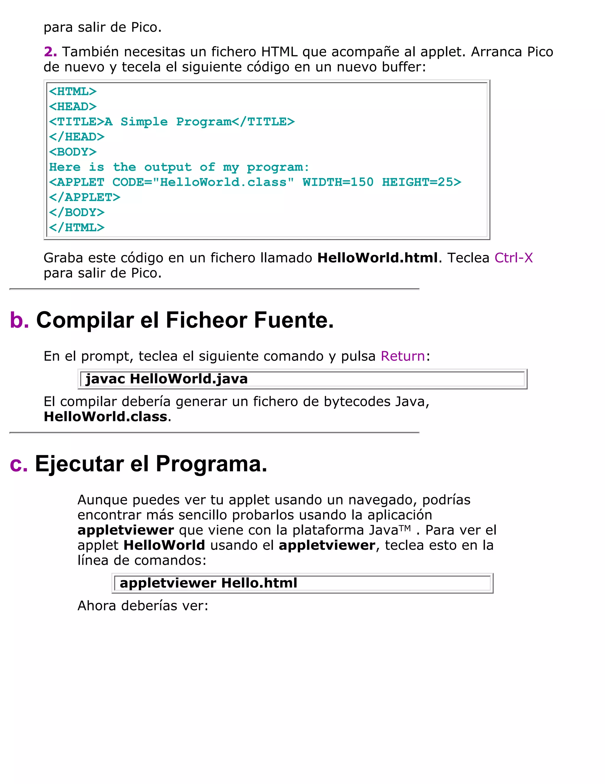 para salir de Pico.
   2. También necesitas un fichero HTML que acompañe al applet. Arranca Pico
   de nuevo y tecela el siguiente código en un nuevo buffer:
   <HTML>
   <HEAD>
   <TITLE>A Simple Program</TITLE>
   </HEAD>
   <BODY>
   Here is the output of my program:
   <APPLET CODE="HelloWorld.class" WIDTH=150 HEIGHT=25>
   </APPLET>
   </BODY>
   </HTML>

   Graba este código en un fichero llamado HelloWorld.html. Teclea Ctrl-X
   para salir de Pico.


b. Compilar el Ficheor Fuente.
   En el prompt, teclea el siguiente comando y pulsa Return:
         javac HelloWorld.java
   El compilar debería generar un fichero de bytecodes Java,
   HelloWorld.class.


c. Ejecutar el Programa.
        Aunque puedes ver tu applet usando un navegado, podrías
        encontrar más sencillo probarlos usando la aplicación
        appletviewer que viene con la plataforma JavaTM . Para ver el
        applet HelloWorld usando el appletviewer, teclea esto en la
        línea de comandos:
               appletviewer Hello.html
        Ahora deberías ver:
 